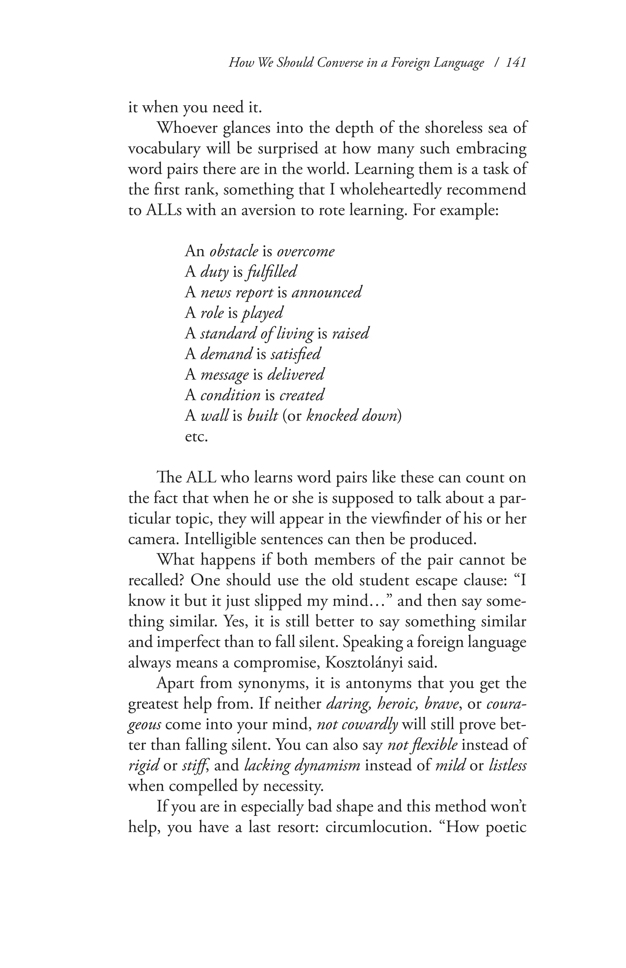 How We Should Converse in a Foreign Language / 141
it when you need it.
Whoever glances into the depth of the shoreless sea of
vocabulary will be surprised at how many such embracing
word pairs there are in the world. Learning them is a task of
the first rank, something that I wholeheartedly recommend
to ALLs with an aversion to rote learning. For example:
An obstacle is overcome
A duty is fulfilled
A news report is announced
A role is played
A standard of living is raised
A demand is satisfied
A message is delivered
A condition is created
A wall is built (or knocked down)
etc.
The ALL who learns word pairs like these can count on
the fact that when he or she is supposed to talk about a par-
ticular topic, they will appear in the viewfinder of his or her
camera. Intelligible sentences can then be produced.
What happens if both members of the pair cannot be
recalled? One should use the old student escape clause: “I
know it but it just slipped my mind…” and then say some-
thing similar. Yes, it is still better to say something similar
and imperfect than to fall silent. Speaking a foreign language
always means a compromise, Kosztolányi said.
Apart from synonyms, it is antonyms that you get the
greatest help from. If neither daring, heroic, brave, or coura-
geous come into your mind, not cowardly will still prove bet-
ter than falling silent. You can also say not flexible instead of
rigid or stiff, and lacking dynamism instead of mild or listless
when compelled by necessity.
If you are in especially bad shape and this method won’t
help, you have a last resort: circumlocution. “How poetic
 