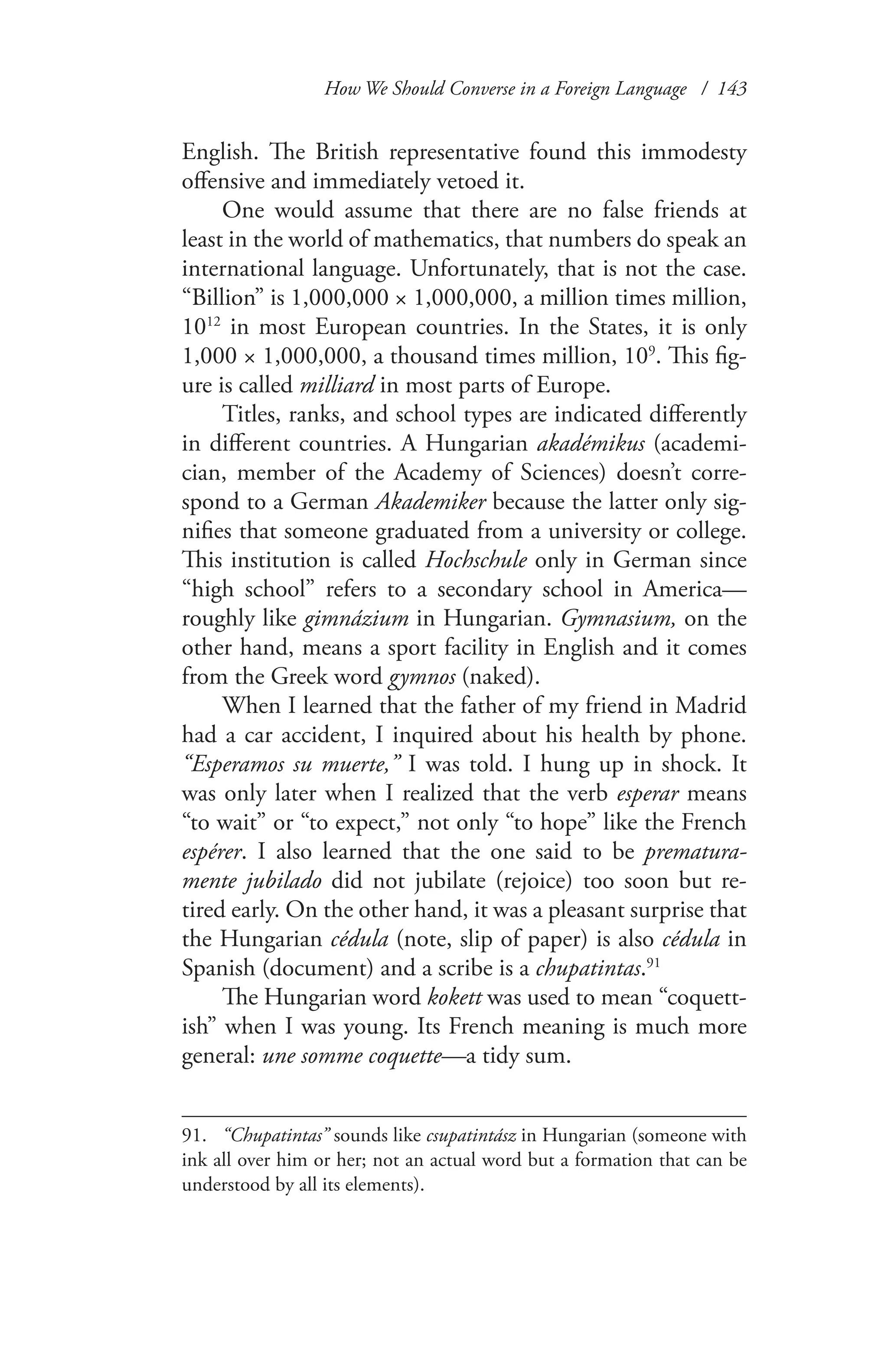 How We Should Converse in a Foreign Language / 143
English. The British representative found this immodesty
offensive and immediately vetoed it.
One would assume that there are no false friends at
least in the world of mathematics, that numbers do speak an
international language. Unfortunately, that is not the case.
“Billion” is 1,000,000 × 1,000,000, a million times million,
1012
in most European countries. In the States, it is only
1,000 × 1,000,000, a thousand times million, 109
. This fig-
ure is called milliard in most parts of Europe.
Titles, ranks, and school types are indicated differently
in different countries. A Hungarian akadémikus (academi-
cian, member of the Academy of Sciences) doesn’t corre-
spond to a German Akademiker because the latter only sig-
nifies that someone graduated from a university or college.
This institution is called Hochschule only in German since
“high school” refers to a secondary school in America—
roughly like gimnázium in Hungarian. Gymnasium, on the
other hand, means a sport facility in English and it comes
from the Greek word gymnos (naked).
When I learned that the father of my friend in Madrid
had a car accident, I inquired about his health by phone.
“Esperamos su muerte,” I was told. I hung up in shock. It
was only later when I realized that the verb esperar means
“to wait” or “to expect,” not only “to hope” like the French
espérer. I also learned that the one said to be prematura-
mente jubilado did not jubilate (rejoice) too soon but re-
tired early. On the other hand, it was a pleasant surprise that
the Hungarian cédula (note, slip of paper) is also cédula in
Spanish (document) and a scribe is a chupatintas.91
The Hungarian word kokett was used to mean “coquett-
ish” when I was young. Its French meaning is much more
general: une somme coquette—a tidy sum.
91.	 “Chupatintas” sounds like csupatintász in Hungarian (someone with
ink all over him or her; not an actual word but a formation that can be
understood by all its elements).
 