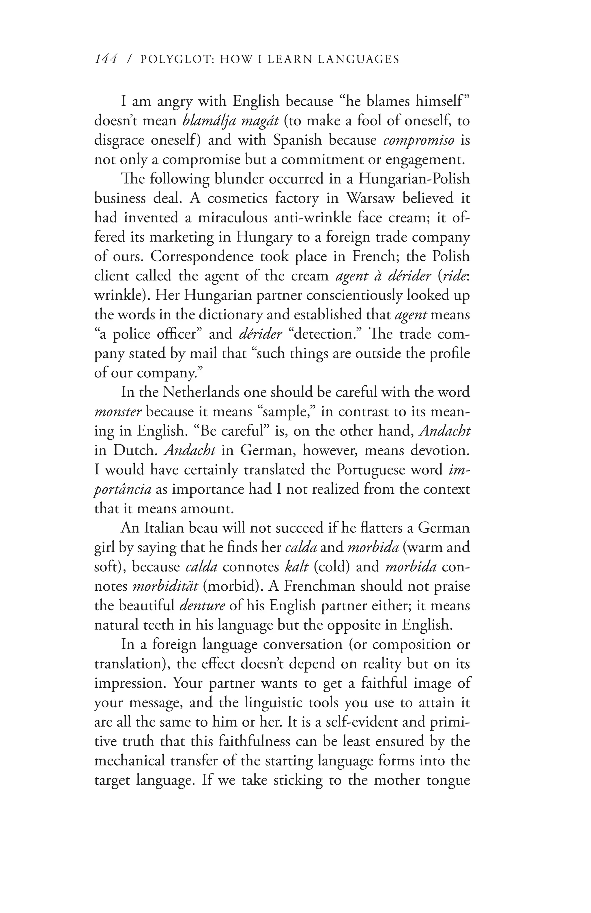 144 / POLYGLOT: HOW I LE AR N L A NGUAGES
I am angry with English because “he blames himself”
doesn’t mean blamálja magát (to make a fool of oneself, to
disgrace oneself) and with Spanish because compromiso is
not only a compromise but a commitment or engagement.
The following blunder occurred in a Hungarian-Polish
business deal. A cosmetics factory in Warsaw believed it
had invented a miraculous anti-wrinkle face cream; it of-
fered its marketing in Hungary to a foreign trade company
of ours. Correspondence took place in French; the Polish
client called the agent of the cream agent à dérider (ride:
wrinkle). Her Hungarian partner conscientiously looked up
the words in the dictionary and established that agent means
“a police officer” and dérider “detection.” The trade com-
pany stated by mail that “such things are outside the profile
of our company.”
In the Netherlands one should be careful with the word
monster because it means “sample,” in contrast to its mean-
ing in English. “Be careful” is, on the other hand, Andacht
in Dutch. Andacht in German, however, means devotion.
I would have certainly translated the Portuguese word im-
portância as importance had I not realized from the context
that it means amount.
An Italian beau will not succeed if he flatters a German
girl by saying that he finds her calda and morbida (warm and
soft), because calda connotes kalt (cold) and morbida con-
notes morbidität (morbid). A Frenchman should not praise
the beautiful denture of his English partner either; it means
natural teeth in his language but the opposite in English.
In a foreign language conversation (or composition or
translation), the effect doesn’t depend on reality but on its
impression. Your partner wants to get a faithful image of
your message, and the linguistic tools you use to attain it
are all the same to him or her. It is a self-evident and primi-
tive truth that this faithfulness can be least ensured by the
mechanical transfer of the starting language forms into the
target language. If we take sticking to the mother tongue
 