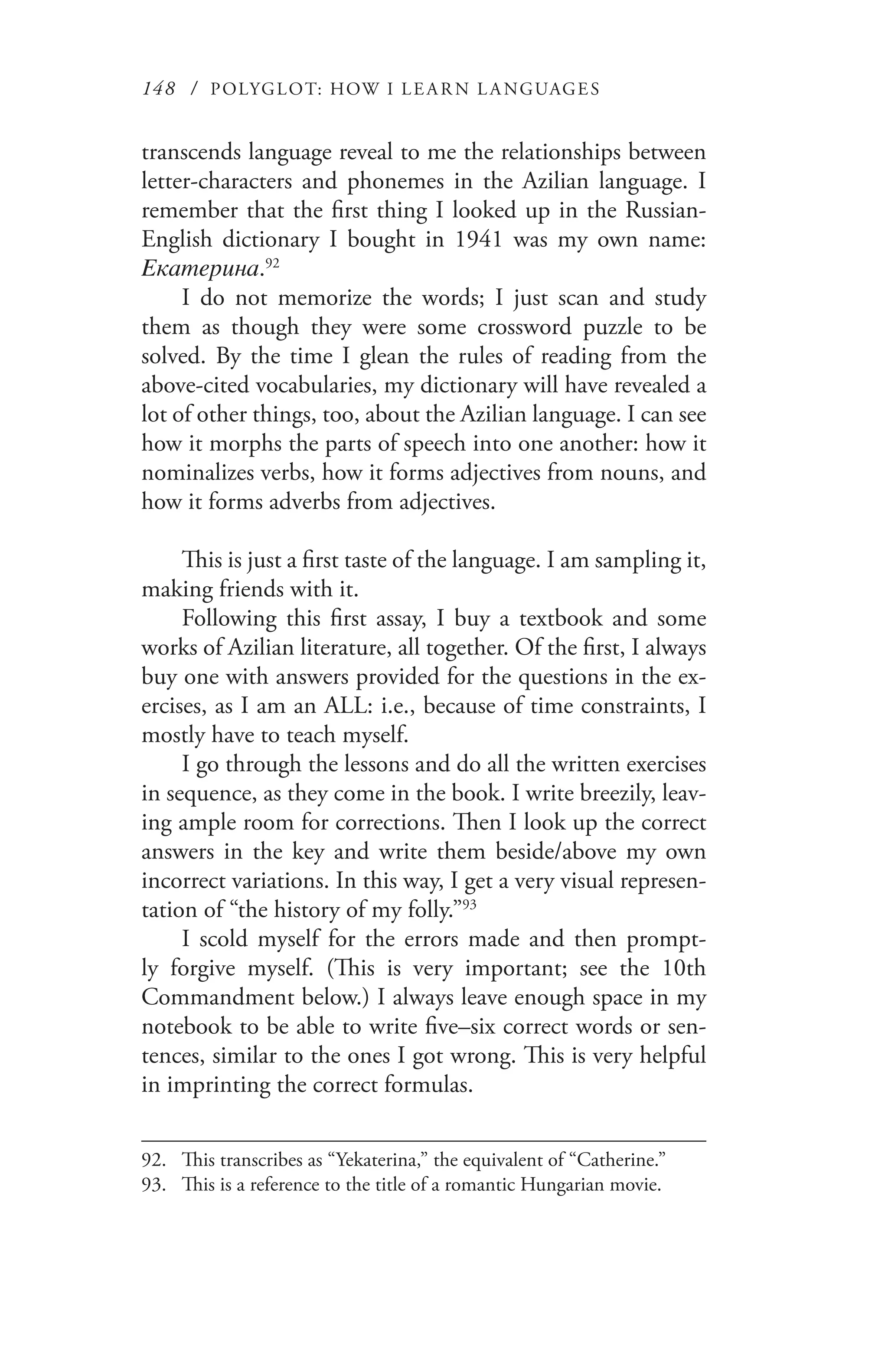 148 / POLYGLOT: HOW I LE AR N L A NGUAGES
transcends language reveal to me the relationships between
letter-characters and phonemes in the Azilian language. I
remember that the first thing I looked up in the Russian-
English dictionary I bought in 1941 was my own name:
Eкатерина.92
I do not memorize the words; I just scan and study
them as though they were some crossword puzzle to be
solved. By the time I glean the rules of reading from the
above-cited vocabularies, my dictionary will have revealed a
lot of other things, too, about the Azilian language. I can see
how it morphs the parts of speech into one another: how it
nominalizes verbs, how it forms adjectives from nouns, and
how it forms adverbs from adjectives.
This is just a first taste of the language. I am sampling it,
making friends with it.
Following this first assay, I buy a textbook and some
works of Azilian literature, all together. Of the first, I always
buy one with answers provided for the questions in the ex-
ercises, as I am an ALL: i.e., because of time constraints, I
mostly have to teach myself.
I go through the lessons and do all the written exercises
in sequence, as they come in the book. I write breezily, leav-
ing ample room for corrections. Then I look up the correct
answers in the key and write them beside/above my own
incorrect variations. In this way, I get a very visual represen-
tation of “the history of my folly.”93
I scold myself for the errors made and then prompt-
ly forgive myself. (This is very important; see the 10th
Commandment below.) I always leave enough space in my
notebook to be able to write five­–six correct words or sen-
tences, similar to the ones I got wrong. This is very helpful
in imprinting the correct formulas.
92.	 This transcribes as “Yekaterina,” the equivalent of “Catherine.”
93.	 This is a reference to the title of a romantic Hungarian movie.
 