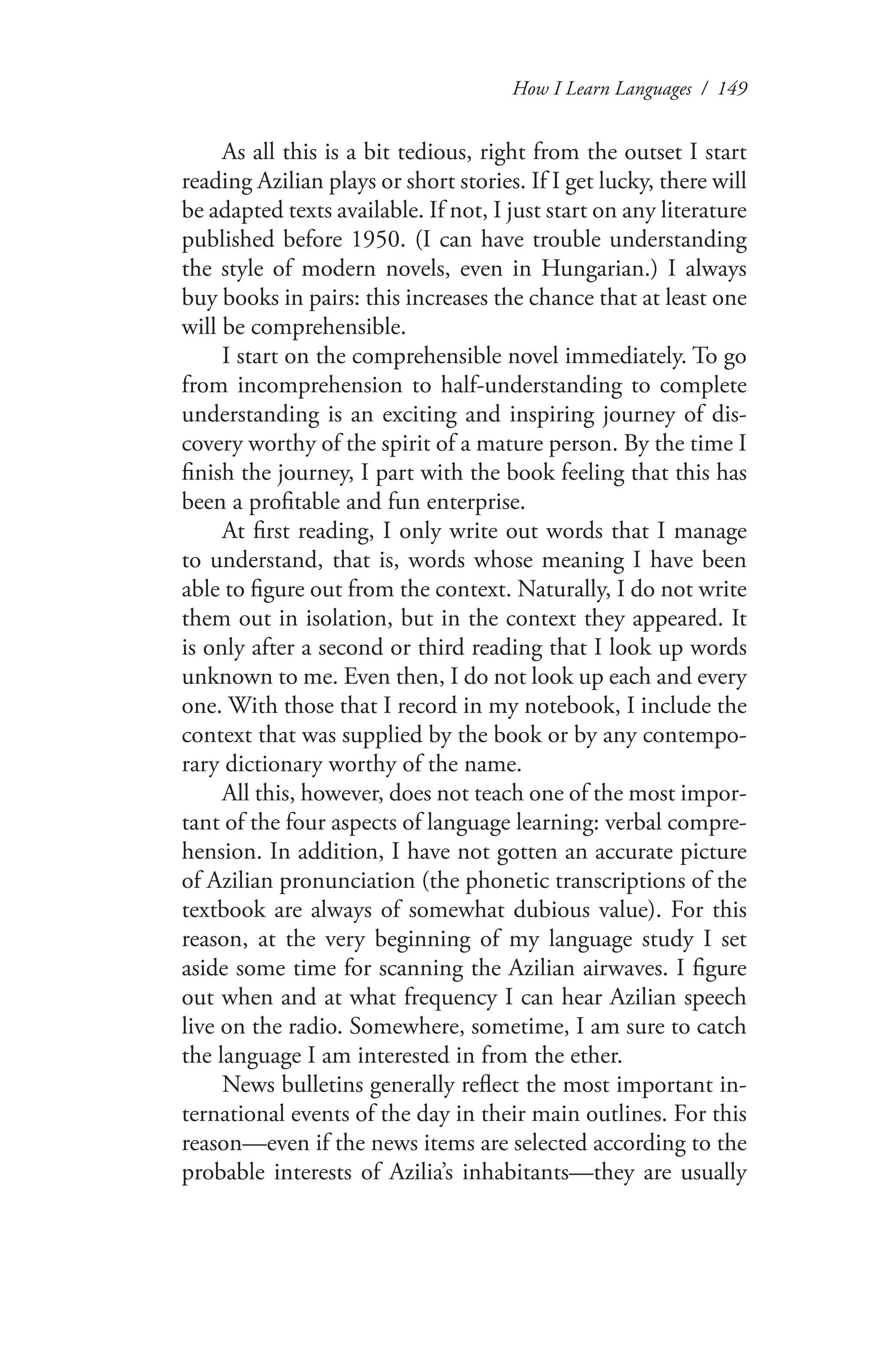 How I Learn Languages / 149
As all this is a bit tedious, right from the outset I start
reading Azilian plays or short stories. If I get lucky, there will
be adapted texts available. If not, I just start on any literature
published before 1950. (I can have trouble understanding
the style of modern novels, even in Hungarian.) I always
buy books in pairs: this increases the chance that at least one
will be comprehensible.
I start on the comprehensible novel immediately. To go
from incomprehension to half-understanding to complete
understanding is an exciting and inspiring journey of dis-
covery worthy of the spirit of a mature person. By the time I
finish the journey, I part with the book feeling that this has
been a profitable and fun enterprise.
At first reading, I only write out words that I manage
to understand, that is, words whose meaning I have been
able to figure out from the context. Naturally, I do not write
them out in isolation, but in the context they appeared. It
is only after a second or third reading that I look up words
unknown to me. Even then, I do not look up each and every
one. With those that I record in my notebook, I include the
context that was supplied by the book or by any contempo-
rary dictionary worthy of the name.
All this, however, does not teach one of the most impor-
tant of the four aspects of language learning: verbal compre-
hension. In addition, I have not gotten an accurate picture
of Azilian pronunciation (the phonetic transcriptions of the
textbook are always of somewhat dubious value). For this
reason, at the very beginning of my language study I set
aside some time for scanning the Azilian airwaves. I figure
out when and at what frequency I can hear Azilian speech
live on the radio. Somewhere, sometime, I am sure to catch
the language I am interested in from the ether.
News bulletins generally reflect the most important in-
ternational events of the day in their main outlines. For this
reason—even if the news items are selected according to the
probable interests of Azilia’s inhabitants—they are usually
 
