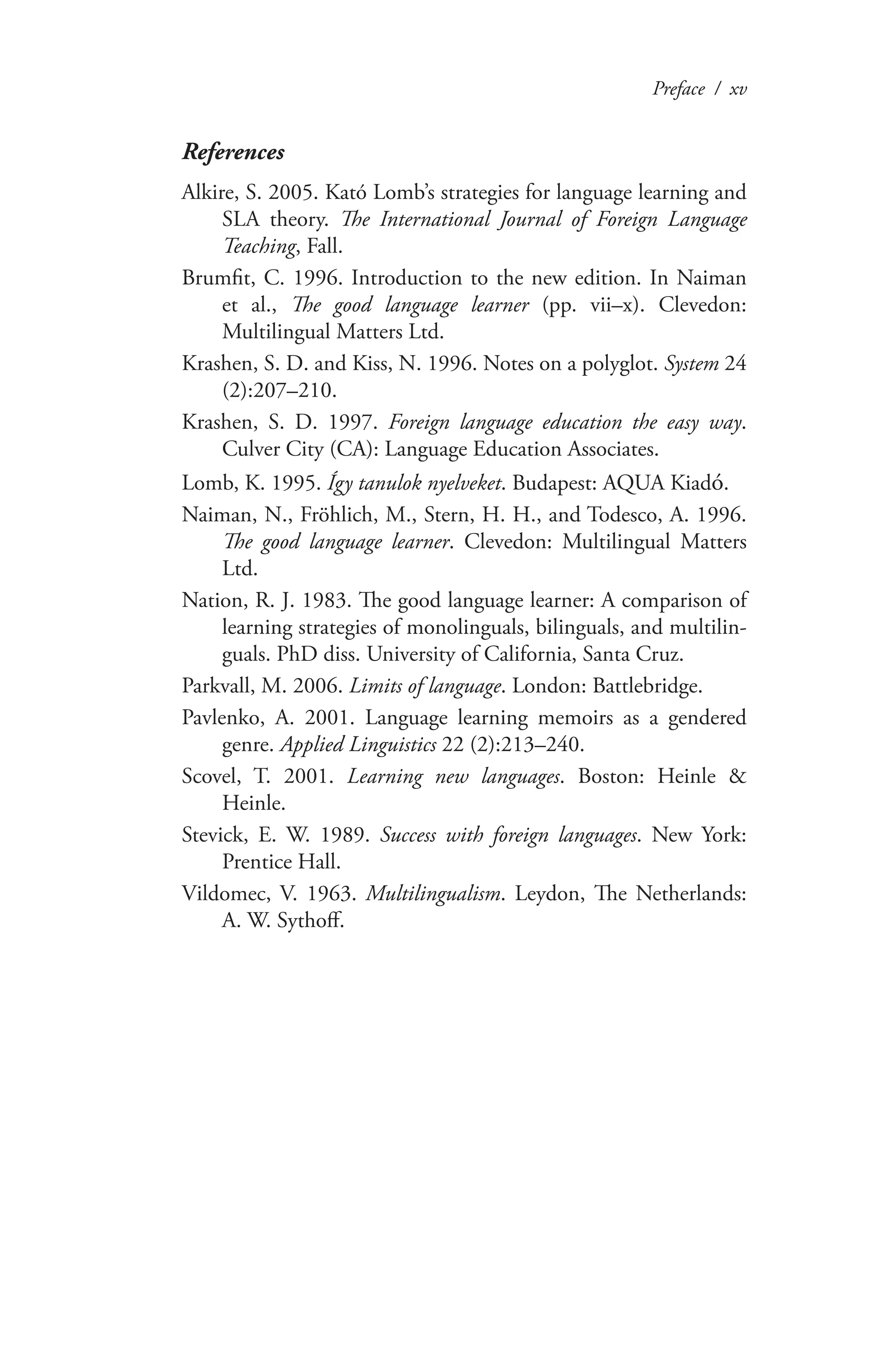 Preface / xv
References
Alkire, S. 2005. Kató Lomb’s strategies for language learning and
SLA theory. The International Journal of Foreign Language
Teaching, Fall.
Brumfit, C. 1996. Introduction to the new edition. In Naiman
et al., The good language learner (pp. vii–x). Clevedon:
Multilingual Matters Ltd.
Krashen, S. D. and Kiss, N. 1996. Notes on a polyglot. System 24
(2):207–210.
Krashen, S. D. 1997. Foreign language education the easy way.
Culver City (CA): Language Education Associates.
Lomb, K. 1995. Így tanulok nyelveket. Budapest: AQUA Kiadó.
Naiman, N., Fröhlich, M., Stern, H. H., and Todesco, A. 1996.
The good language learner. Clevedon: Multilingual Matters
Ltd.
Nation, R. J. 1983. The good language learner: A comparison of
learning strategies of monolinguals, bilinguals, and multilin-
guals. PhD diss. University of California, Santa Cruz.
Parkvall, M. 2006. Limits of language. London: Battlebridge.
Pavlenko, A. 2001. Language learning memoirs as a gendered
genre. Applied Linguistics 22 (2):213–240.
Scovel, T. 2001. Learning new languages. Boston: Heinle &
Heinle.
Stevick, E. W. 1989. Success with foreign languages. New York:
Prentice Hall.
Vildomec, V. 1963. Multilingualism. Leydon, The Netherlands:
A. W. Sythoff.
 
