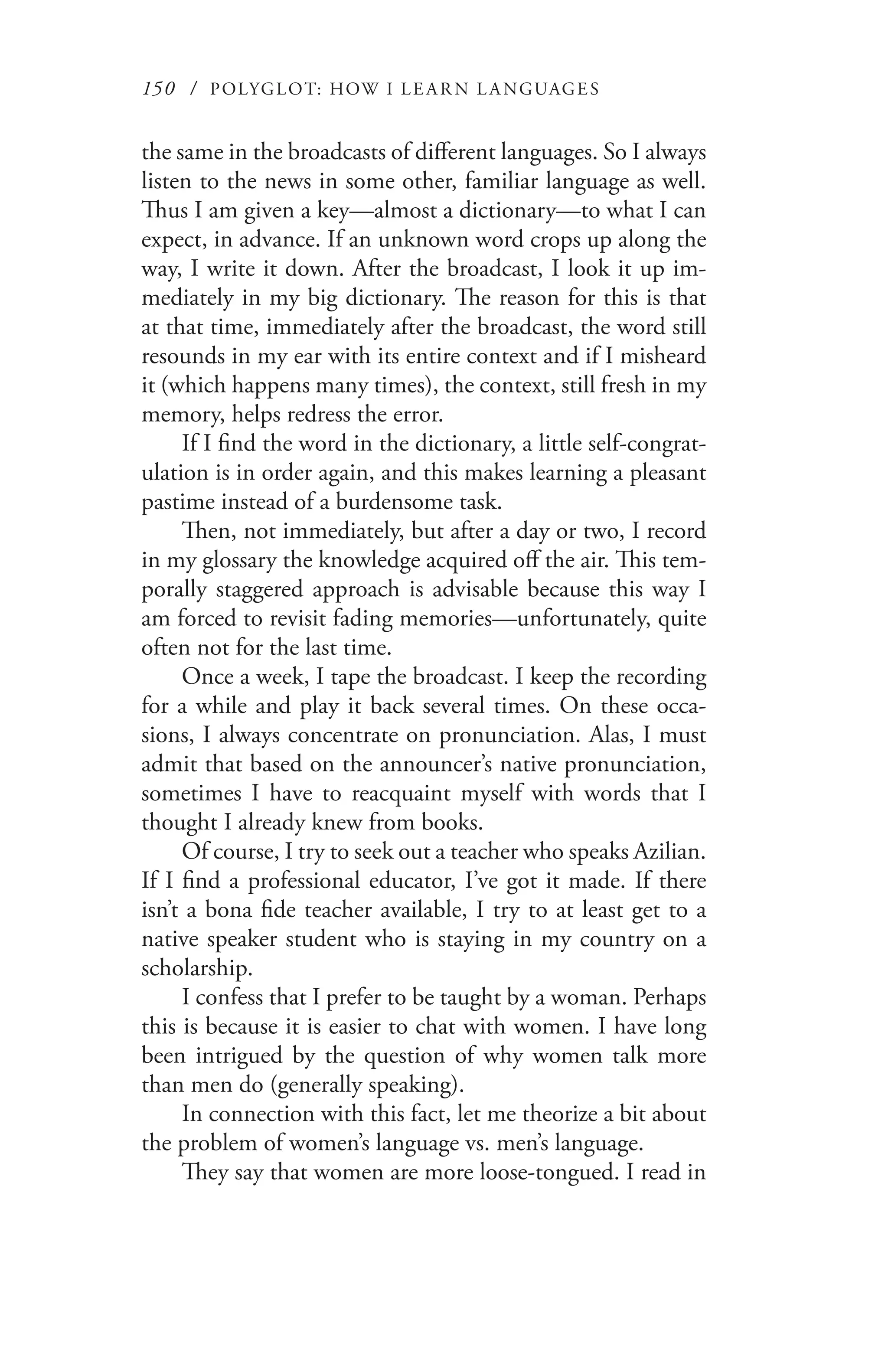 150 / POLYGLOT: HOW I LE AR N L A NGUAGES
the same in the broadcasts of different languages. So I always
listen to the news in some other, familiar language as well.
Thus I am given a key—almost a dictionary—to what I can
expect, in advance. If an unknown word crops up along the
way, I write it down. After the broadcast, I look it up im-
mediately in my big dictionary. The reason for this is that
at that time, immediately after the broadcast, the word still
resounds in my ear with its entire context and if I misheard
it (which happens many times), the context, still fresh in my
memory, helps redress the error.
If I find the word in the dictionary, a little self-congrat-
ulation is in order again, and this makes learning a pleasant
pastime instead of a burdensome task.
Then, not immediately, but after a day or two, I record
in my glossary the knowledge acquired off the air. This tem-
porally staggered approach is advisable because this way I
am forced to revisit fading memories—unfortunately, quite
often not for the last time.
Once a week, I tape the broadcast. I keep the recording
for a while and play it back several times. On these occa-
sions, I always concentrate on pronunciation. Alas, I must
admit that based on the announcer’s native pronunciation,
sometimes I have to reacquaint myself with words that I
thought I already knew from books.
Of course, I try to seek out a teacher who speaks Azilian.
If I find a professional educator, I’ve got it made. If there
isn’t a bona fide teacher available, I try to at least get to a
native speaker student who is staying in my country on a
scholarship.
I confess that I prefer to be taught by a woman. Perhaps
this is because it is easier to chat with women. I have long
been intrigued by the question of why women talk more
than men do (generally speaking).
In connection with this fact, let me theorize a bit about
the problem of women’s language vs. men’s language.
They say that women are more loose-tongued. I read in
 