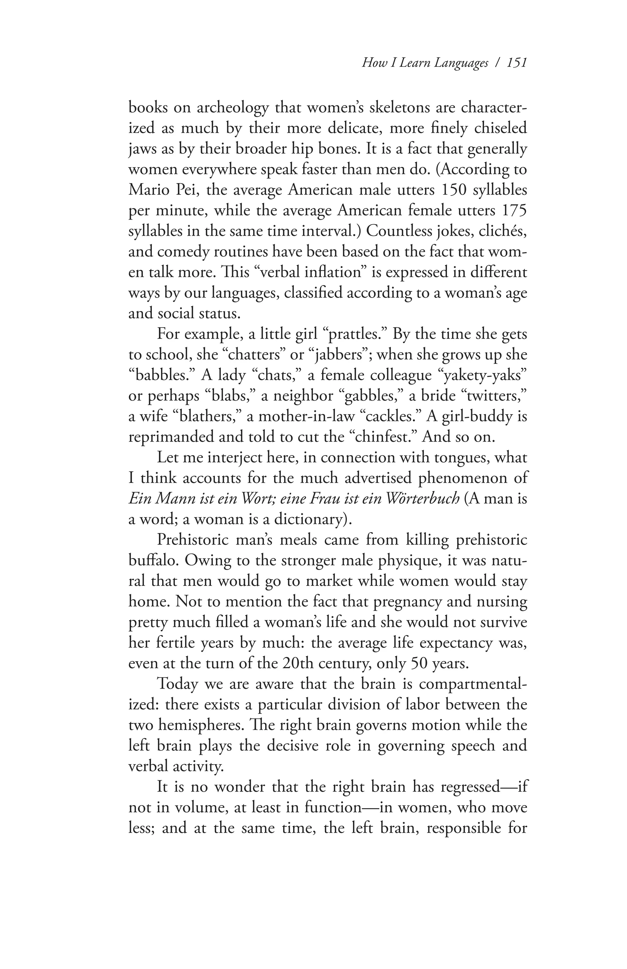 How I Learn Languages / 151
books on archeology that women’s skeletons are character-
ized as much by their more delicate, more finely chiseled
jaws as by their broader hip bones. It is a fact that generally
women everywhere speak faster than men do. (According to
Mario Pei, the average American male utters 150 syllables
per minute, while the average American female utters 175
syllables in the same time interval.) Countless jokes, clichés,
and comedy routines have been based on the fact that wom-
en talk more. This “verbal inflation” is expressed in different
ways by our languages, classified according to a woman’s age
and social status.
For example, a little girl “prattles.” By the time she gets
to school, she “chatters” or “jabbers”; when she grows up she
“babbles.” A lady “chats,” a female colleague “yakety-yaks”
or perhaps “blabs,” a neighbor “gabbles,” a bride “twitters,”
a wife “blathers,” a mother-in-law “cackles.” A girl-buddy is
reprimanded and told to cut the “chinfest.” And so on.
Let me interject here, in connection with tongues, what
I think accounts for the much advertised phenomenon of
Ein Mann ist ein Wort; eine Frau ist ein Wörterbuch (A man is
a word; a woman is a dictionary).
Prehistoric man’s meals came from killing prehistoric
buffalo. Owing to the stronger male physique, it was natu-
ral that men would go to market while women would stay
home. Not to mention the fact that pregnancy and nursing
pretty much filled a woman’s life and she would not survive
her fertile years by much: the average life expectancy was,
even at the turn of the 20th century, only 50 years.
Today we are aware that the brain is compartmental-
ized: there exists a particular division of labor between the
two hemispheres. The right brain governs motion while the
left brain plays the decisive role in governing speech and
verbal activity.
It is no wonder that the right brain has regressed—if
not in volume, at least in function—in women, who move
less; and at the same time, the left brain, responsible for
 