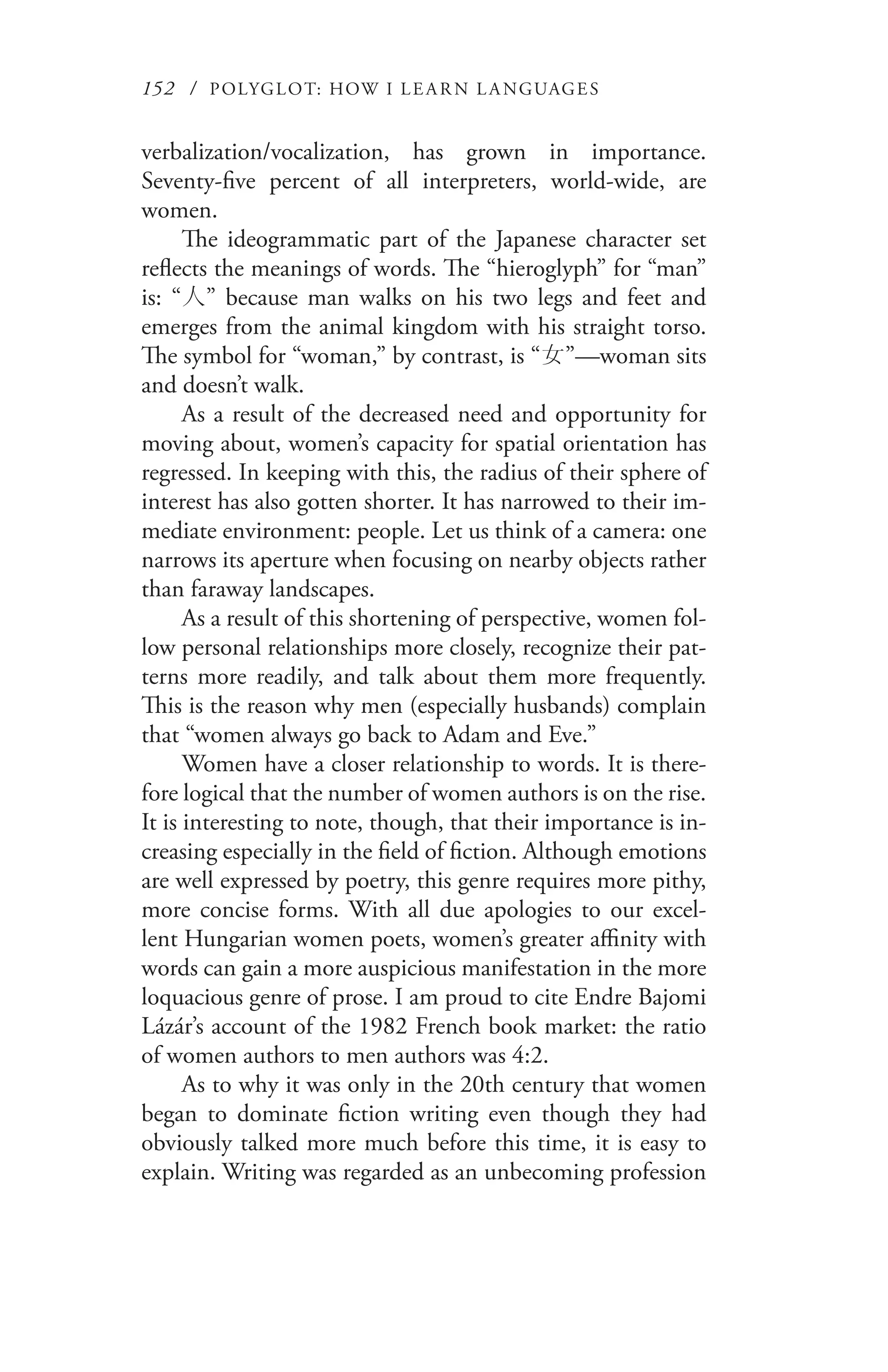 152 / POLYGLOT: HOW I LE AR N L A NGUAGES
verbalization/vocalization, has grown in importance.
Seventy-five percent of all interpreters, world-wide, are
women.
The ideogrammatic part of the Japanese character set
reflects the meanings of words. The “hieroglyph” for “man”
is: “人” because man walks on his two legs and feet and
emerges from the animal kingdom with his straight torso.
The symbol for “woman,” by contrast, is “女”—woman sits
and doesn’t walk.
As a result of the decreased need and opportunity for
moving about, women’s capacity for spatial orientation has
regressed. In keeping with this, the radius of their sphere of
interest has also gotten shorter. It has narrowed to their im-
mediate environment: people. Let us think of a camera: one
narrows its aperture when focusing on nearby objects rather
than faraway landscapes.
As a result of this shortening of perspective, women fol-
low personal relationships more closely, recognize their pat-
terns more readily, and talk about them more frequently.
This is the reason why men (especially husbands) complain
that “women always go back to Adam and Eve.”
Women have a closer relationship to words. It is there-
fore logical that the number of women authors is on the rise.
It is interesting to note, though, that their importance is in-
creasing especially in the field of fiction. Although emotions
are well expressed by poetry, this genre requires more pithy,
more concise forms. With all due apologies to our excel-
lent Hungarian women poets, women’s greater affinity with
words can gain a more auspicious manifestation in the more
loquacious genre of prose. I am proud to cite Endre Bajomi
Lázár’s account of the 1982 French book market: the ratio
of women authors to men authors was 4:2.
As to why it was only in the 20th century that women
began to dominate fiction writing even though they had
obviously talked more much before this time, it is easy to
explain. Writing was regarded as an unbecoming profession
 