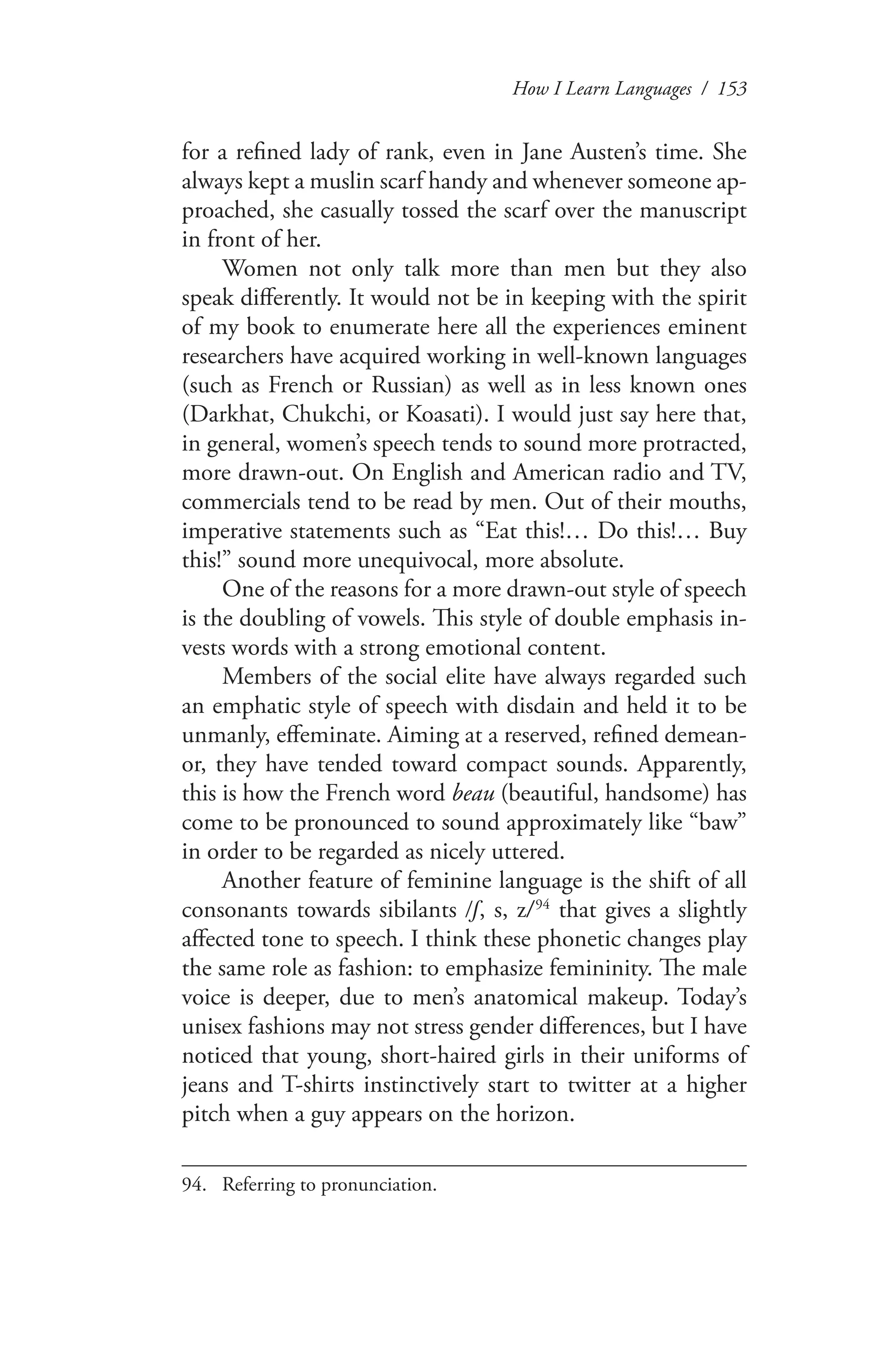 How I Learn Languages / 153
for a refined lady of rank, even in Jane Austen’s time. She
always kept a muslin scarf handy and whenever someone ap-
proached, she casually tossed the scarf over the manuscript
in front of her.
Women not only talk more than men but they also
speak differently. It would not be in keeping with the spirit
of my book to enumerate here all the experiences eminent
researchers have acquired working in well-known languages
(such as French or Russian) as well as in less known ones
(Darkhat, Chukchi, or Koasati). I would just say here that,
in general, women’s speech tends to sound more protracted,
more drawn-out. On English and American radio and TV,
commercials tend to be read by men. Out of their mouths,
imperative statements such as “Eat this!… Do this!… Buy
this!” sound more unequivocal, more absolute.
One of the reasons for a more drawn-out style of speech
is the doubling of vowels. This style of double emphasis in-
vests words with a strong emotional content.
Members of the social elite have always regarded such
an emphatic style of speech with disdain and held it to be
unmanly, effeminate. Aiming at a reserved, refined demean-
or, they have tended toward compact sounds. Apparently,
this is how the French word beau (beautiful, handsome) has
come to be pronounced to sound approximately like “baw”
in order to be regarded as nicely uttered.
Another feature of feminine language is the shift of all
consonants towards sibilants /ſ, s, z/ 94
that gives a slightly
affected tone to speech. I think these phonetic changes play
the same role as fashion: to emphasize femininity. The male
voice is deeper, due to men’s anatomical makeup. Today’s
unisex fashions may not stress gender differences, but I have
noticed that young, short-haired girls in their uniforms of
jeans and T-shirts instinctively start to twitter at a higher
pitch when a guy appears on the horizon.
94.	 Referring to pronunciation.
 