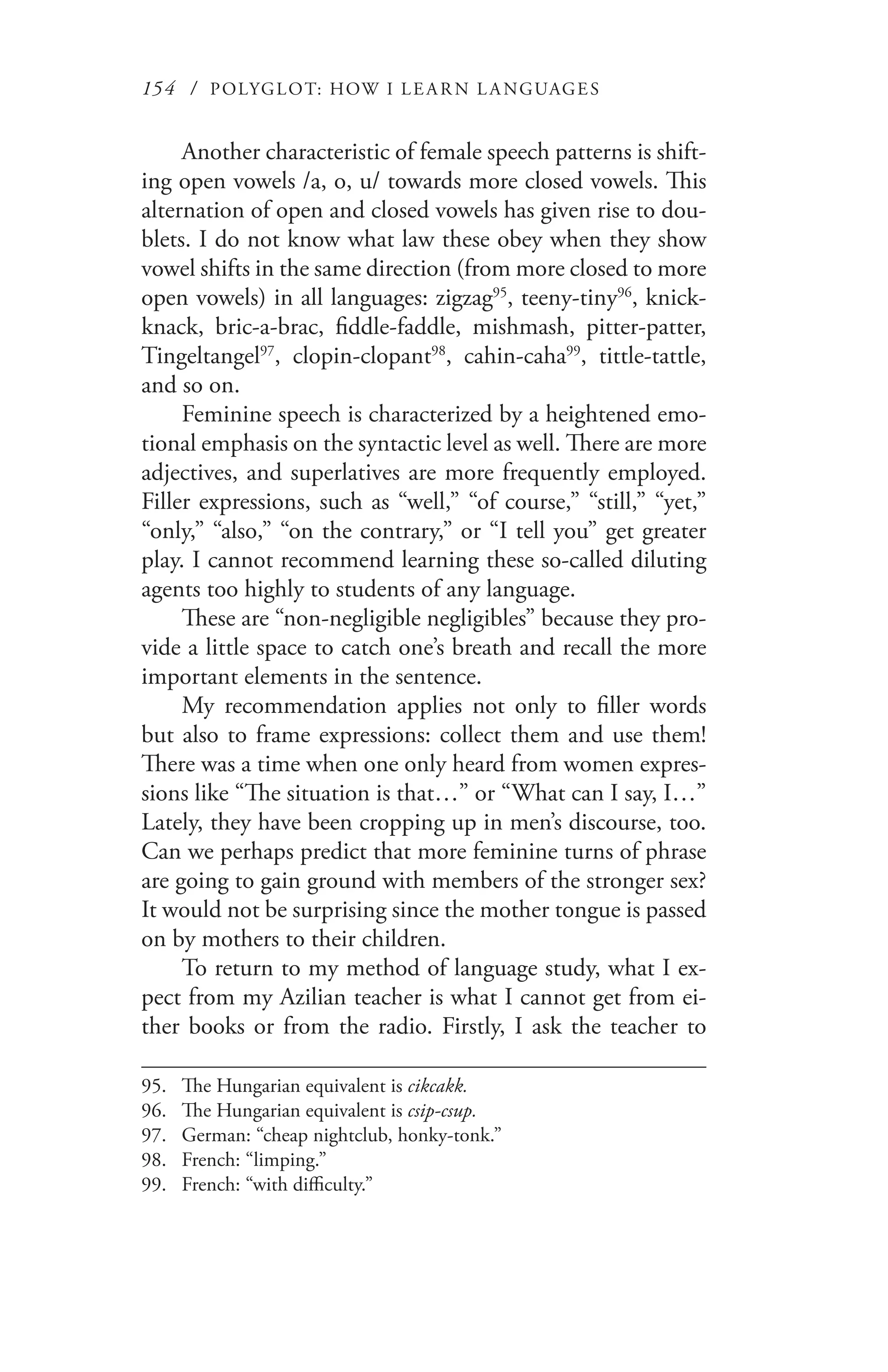 154 / POLYGLOT: HOW I LE AR N L A NGUAGES
Another characteristic of female speech patterns is shift-
ing open vowels /a, o, u/ towards more closed vowels. This
alternation of open and closed vowels has given rise to dou-
blets. I do not know what law these obey when they show
vowel shifts in the same direction (from more closed to more
open vowels) in all languages: zigzag95
, teeny-tiny96
, knick-
knack, bric-a-brac, fiddle-faddle, mishmash, pitter-patter,
Tingeltangel97
, clopin-clopant98
, cahin-caha99
, tittle-tattle,
and so on.
Feminine speech is characterized by a heightened emo-
tional emphasis on the syntactic level as well. There are more
adjectives, and superlatives are more frequently employed.
Filler expressions, such as “well,” “of course,” “still,” “yet,”
“only,” “also,” “on the contrary,” or “I tell you” get greater
play. I cannot recommend learning these so-called diluting
agents too highly to students of any language.
These are “non-negligible negligibles” because they pro-
vide a little space to catch one’s breath and recall the more
important elements in the sentence.
My recommendation applies not only to filler words
but also to frame expressions: collect them and use them!
There was a time when one only heard from women expres-
sions like “The situation is that…” or “What can I say, I…”
Lately, they have been cropping up in men’s discourse, too.
Can we perhaps predict that more feminine turns of phrase
are going to gain ground with members of the stronger sex?
It would not be surprising since the mother tongue is passed
on by mothers to their children.
To return to my method of language study, what I ex-
pect from my Azilian teacher is what I cannot get from ei-
ther books or from the radio. Firstly, I ask the teacher to
95.	 The Hungarian equivalent is cikcakk.
96.	 The Hungarian equivalent is csip-csup.
97.	 German: “cheap nightclub, honky-tonk.”
98.	 French: “limping.”
99.	 French: “with difficulty.”
 