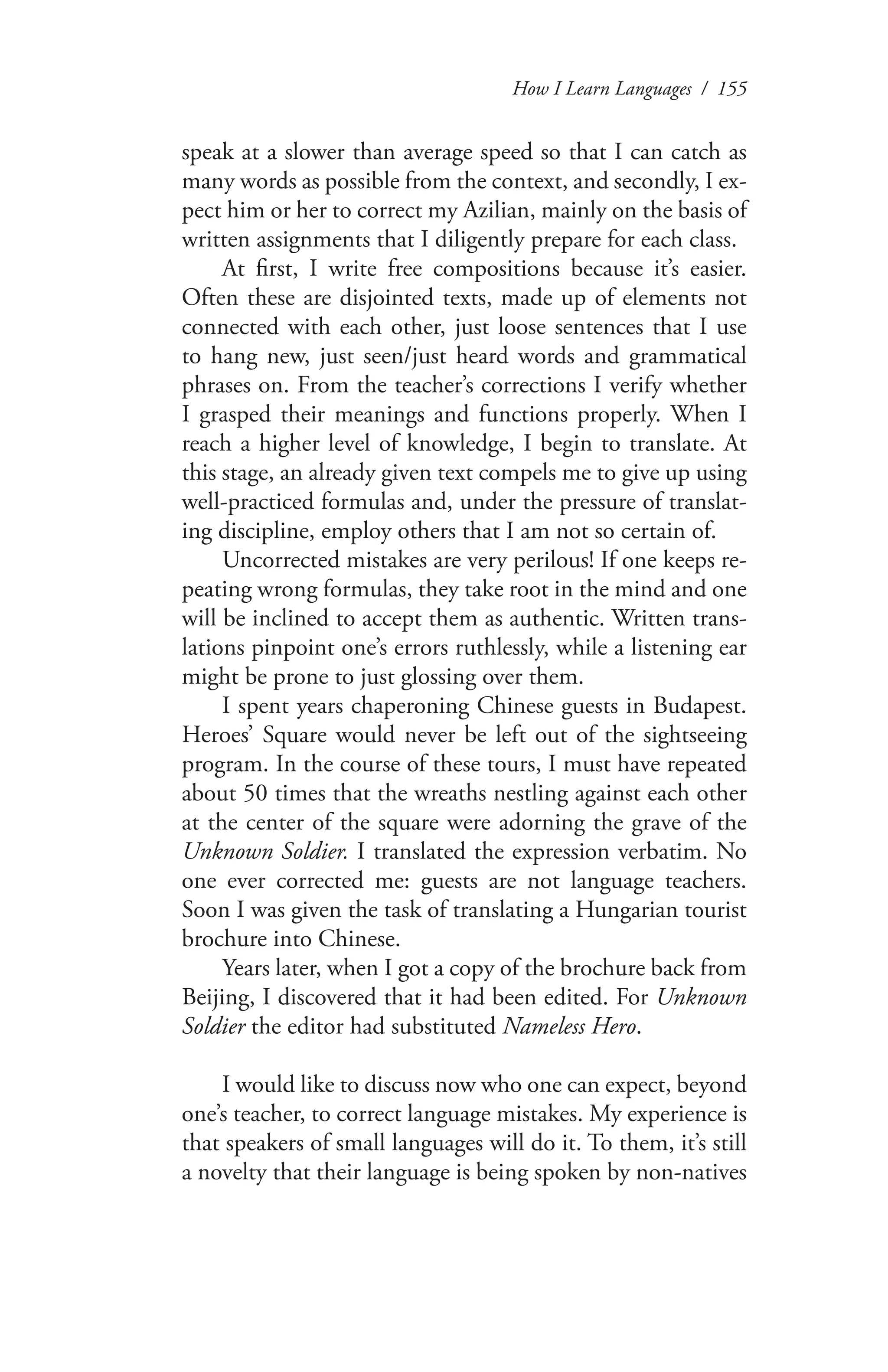 How I Learn Languages / 155
speak at a slower than average speed so that I can catch as
many words as possible from the context, and secondly, I ex-
pect him or her to correct my Azilian, mainly on the basis of
written assignments that I diligently prepare for each class.
At first, I write free compositions because it’s easier.
Often these are disjointed texts, made up of elements not
connected with each other, just loose sentences that I use
to hang new, just seen/just heard words and grammatical
phrases on. From the teacher’s corrections I verify whether
I grasped their meanings and functions properly. When I
reach a higher level of knowledge, I begin to translate. At
this stage, an already given text compels me to give up using
well-practiced formulas and, under the pressure of translat-
ing discipline, employ others that I am not so certain of.
Uncorrected mistakes are very perilous! If one keeps re-
peating wrong formulas, they take root in the mind and one
will be inclined to accept them as authentic. Written trans-
lations pinpoint one’s errors ruthlessly, while a listening ear
might be prone to just glossing over them.
I spent years chaperoning Chinese guests in Budapest.
Heroes’ Square would never be left out of the sightseeing
program. In the course of these tours, I must have repeated
about 50 times that the wreaths nestling against each other
at the center of the square were adorning the grave of the
Unknown Soldier. I translated the expression verbatim. No
one ever corrected me: guests are not language teachers.
Soon I was given the task of translating a Hungarian tourist
brochure into Chinese.
Years later, when I got a copy of the brochure back from
Beijing, I discovered that it had been edited. For Unknown
Soldier the editor had substituted Nameless Hero.
I would like to discuss now who one can expect, beyond
one’s teacher, to correct language mistakes. My experience is
that speakers of small languages will do it. To them, it’s still
a novelty that their language is being spoken by non-natives
 