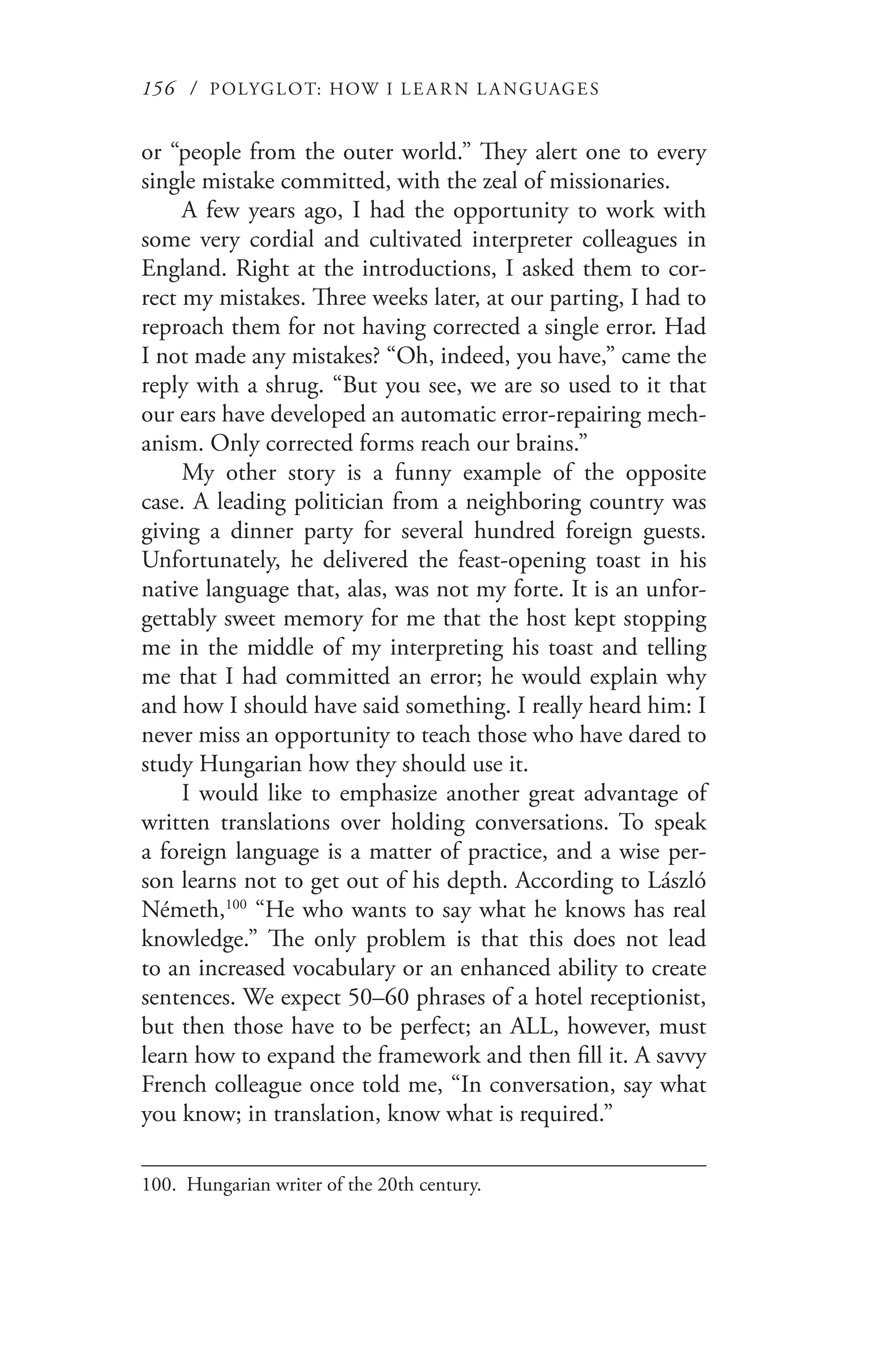 156 / POLYGLOT: HOW I LE AR N L A NGUAGES
or “people from the outer world.” They alert one to every
single mistake committed, with the zeal of missionaries.
A few years ago, I had the opportunity to work with
some very cordial and cultivated interpreter colleagues in
England. Right at the introductions, I asked them to cor-
rect my mistakes. Three weeks later, at our parting, I had to
reproach them for not having corrected a single error. Had
I not made any mistakes? “Oh, indeed, you have,” came the
reply with a shrug. “But you see, we are so used to it that
our ears have developed an automatic error-repairing mech-
anism. Only corrected forms reach our brains.”
My other story is a funny example of the opposite
case. A leading politician from a neighboring country was
giving a dinner party for several hundred foreign guests.
Unfortunately, he delivered the feast-opening toast in his
native language that, alas, was not my forte. It is an unfor-
gettably sweet memory for me that the host kept stopping
me in the middle of my interpreting his toast and telling
me that I had committed an error; he would explain why
and how I should have said something. I really heard him: I
never miss an opportunity to teach those who have dared to
study Hungarian how they should use it.
I would like to emphasize another great advantage of
written translations over holding conversations. To speak
a foreign language is a matter of practice, and a wise per-
son learns not to get out of his depth. According to László
Németh,100
“He who wants to say what he knows has real
knowledge.” The only problem is that this does not lead
to an increased vocabulary or an enhanced ability to create
sentences. We expect 50–60 phrases of a hotel receptionist,
but then those have to be perfect; an ALL, however, must
learn how to expand the framework and then fill it. A savvy
French colleague once told me, “In conversation, say what
you know; in translation, know what is required.”
100.	 Hungarian writer of the 20th century.
 