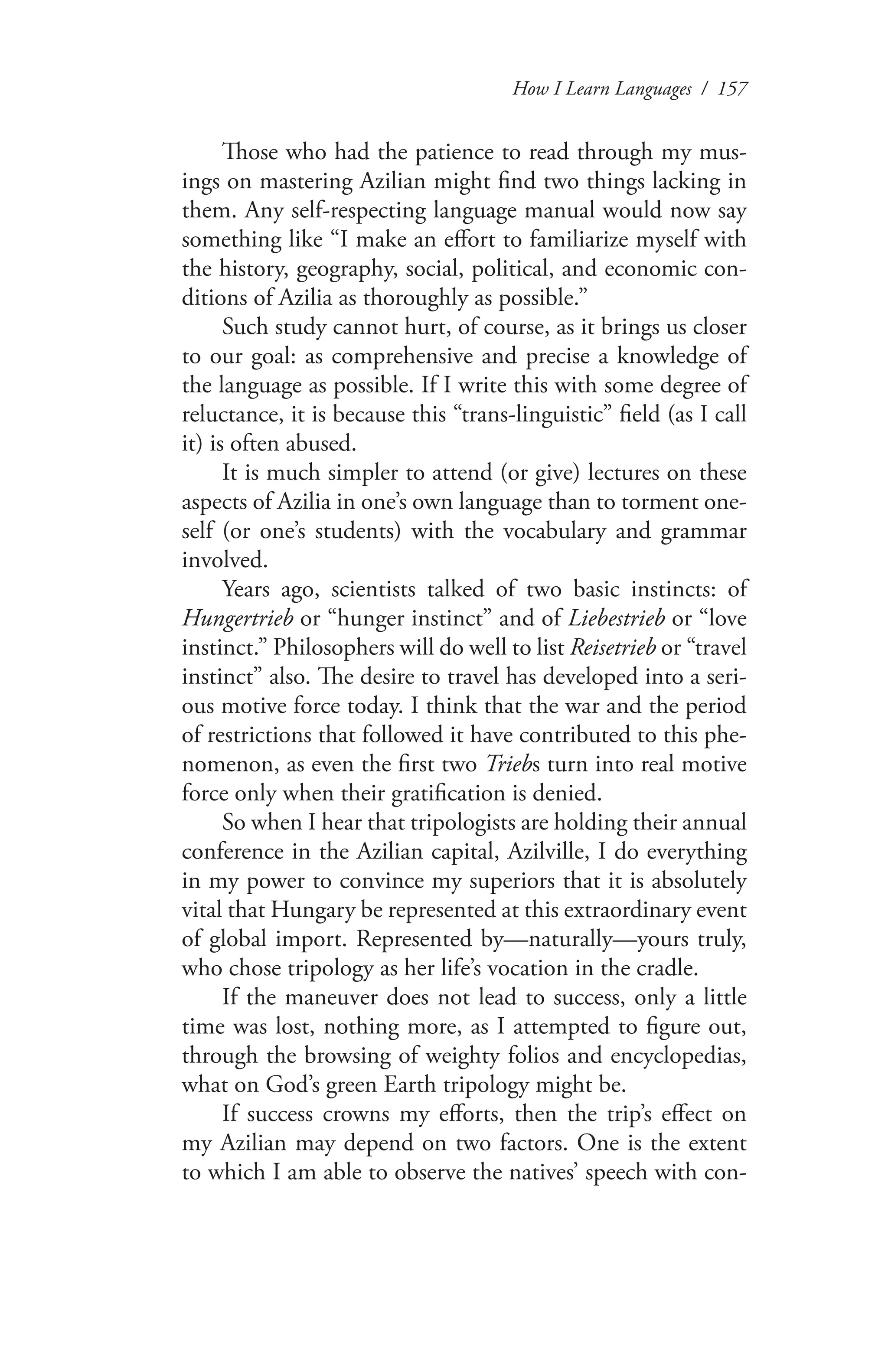 How I Learn Languages / 157
Those who had the patience to read through my mus-
ings on mastering Azilian might find two things lacking in
them. Any self-respecting language manual would now say
something like “I make an effort to familiarize myself with
the history, geography, social, political, and economic con-
ditions of Azilia as thoroughly as possible.”
Such study cannot hurt, of course, as it brings us closer
to our goal: as comprehensive and precise a knowledge of
the language as possible. If I write this with some degree of
reluctance, it is because this “trans-linguistic” field (as I call
it) is often abused.
It is much simpler to attend (or give) lectures on these
aspects of Azilia in one’s own language than to torment one-
self (or one’s students) with the vocabulary and grammar
involved.
Years ago, scientists talked of two basic instincts: of
Hungertrieb or “hunger instinct” and of Liebestrieb or “love
instinct.” Philosophers will do well to list Reisetrieb or “travel
instinct” also. The desire to travel has developed into a seri-
ous motive force today. I think that the war and the period
of restrictions that followed it have contributed to this phe-
nomenon, as even the first two Triebs turn into real motive
force only when their gratification is denied.
So when I hear that tripologists are holding their annual
conference in the Azilian capital, Azilville, I do everything
in my power to convince my superiors that it is absolutely
vital that Hungary be represented at this extraordinary event
of global import. Represented by—naturally—yours truly,
who chose tripology as her life’s vocation in the cradle.
If the maneuver does not lead to success, only a little
time was lost, nothing more, as I attempted to figure out,
through the browsing of weighty folios and encyclopedias,
what on God’s green Earth tripology might be.
If success crowns my efforts, then the trip’s effect on
my Azilian may depend on two factors. One is the extent
to which I am able to observe the natives’ speech with con-
 