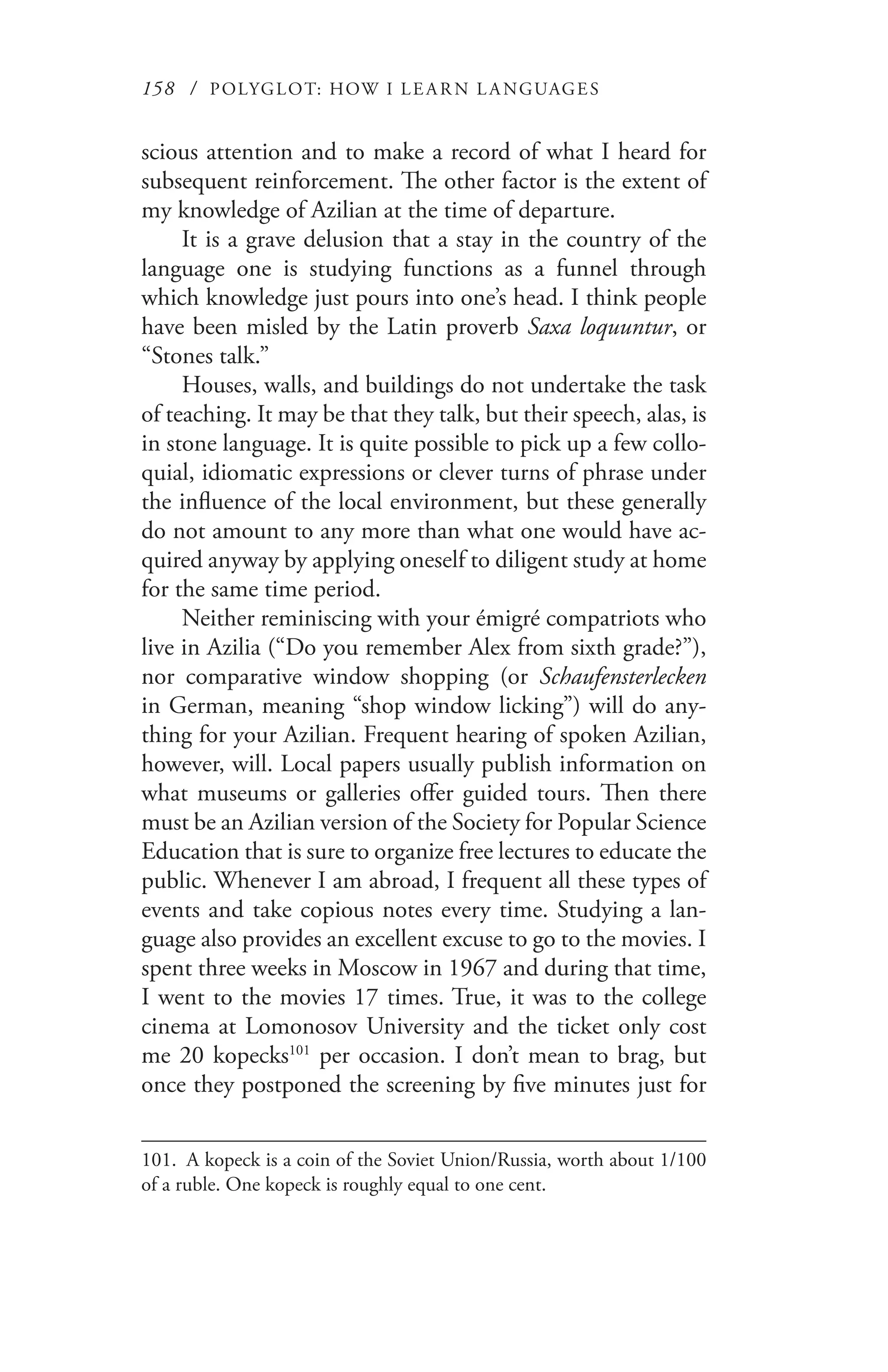 158 / POLYGLOT: HOW I LE AR N L A NGUAGES
scious attention and to make a record of what I heard for
subsequent reinforcement. The other factor is the extent of
my knowledge of Azilian at the time of departure.
It is a grave delusion that a stay in the country of the
language one is studying functions as a funnel through
which knowledge just pours into one’s head. I think people
have been misled by the Latin proverb Saxa loquuntur, or
“Stones talk.”
Houses, walls, and buildings do not undertake the task
of teaching. It may be that they talk, but their speech, alas, is
in stone language. It is quite possible to pick up a few collo-
quial, idiomatic expressions or clever turns of phrase under
the influence of the local environment, but these generally
do not amount to any more than what one would have ac-
quired anyway by applying oneself to diligent study at home
for the same time period.
Neither reminiscing with your émigré compatriots who
live in Azilia (“Do you remember Alex from sixth grade?”),
nor comparative window shopping (or Schaufensterlecken
in German, meaning “shop window licking”) will do any-
thing for your Azilian. Frequent hearing of spoken Azilian,
however, will. Local papers usually publish information on
what museums or galleries offer guided tours. Then there
must be an Azilian version of the Society for Popular Science
Education that is sure to organize free lectures to educate the
public. Whenever I am abroad, I frequent all these types of
events and take copious notes every time. Studying a lan-
guage also provides an excellent excuse to go to the movies. I
spent three weeks in Moscow in 1967 and during that time,
I went to the movies 17 times. True, it was to the college
cinema at Lomonosov University and the ticket only cost
me 20 kopecks101
per occasion. I don’t mean to brag, but
once they postponed the screening by five minutes just for
101.	 A kopeck is a coin of the Soviet Union/Russia, worth about 1/100
of a ruble. One kopeck is roughly equal to one cent.
 