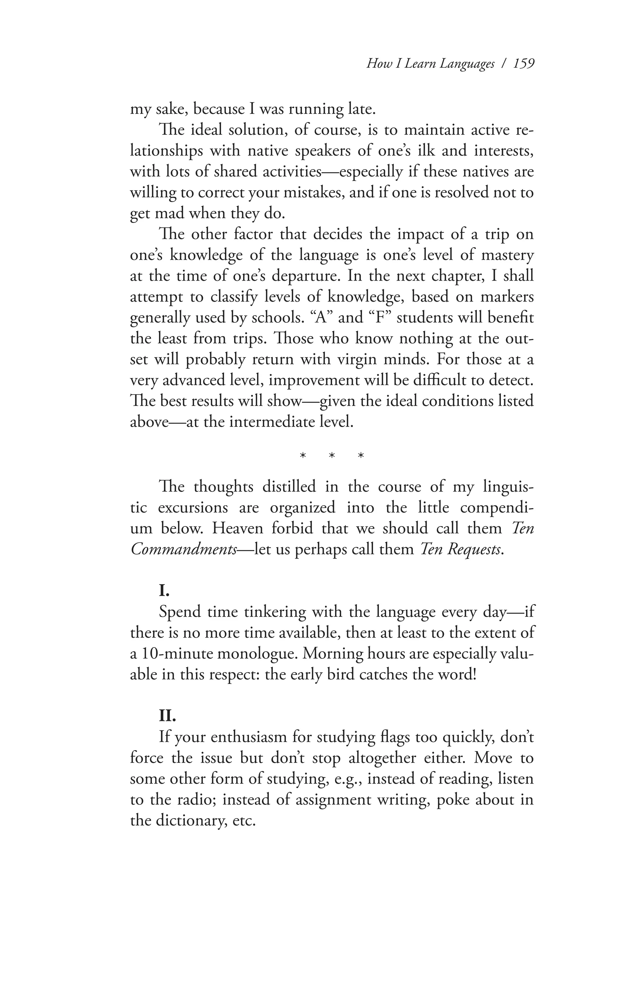 How I Learn Languages / 159
my sake, because I was running late.
The ideal solution, of course, is to maintain active re-
lationships with native speakers of one’s ilk and interests,
with lots of shared activities—especially if these natives are
willing to correct your mistakes, and if one is resolved not to
get mad when they do.
The other factor that decides the impact of a trip on
one’s knowledge of the language is one’s level of mastery
at the time of one’s departure. In the next chapter, I shall
attempt to classify levels of knowledge, based on markers
generally used by schools. “A” and “F” students will benefit
the least from trips. Those who know nothing at the out-
set will probably return with virgin minds. For those at a
very advanced level, improvement will be difficult to detect.
The best results will show—given the ideal conditions listed
above—at the intermediate level.
* * *
The thoughts distilled in the course of my linguis-
tic excursions are organized into the little compendi-
um below. Heaven forbid that we should call them Ten
Commandments—let us perhaps call them Ten Requests.
I.
Spend time tinkering with the language every day—if
there is no more time available, then at least to the extent of
a 10-minute monologue. Morning hours are especially valu-
able in this respect: the early bird catches the word!
II.
If your enthusiasm for studying flags too quickly, don’t
force the issue but don’t stop altogether either. Move to
some other form of studying, e.g., instead of reading, listen
to the radio; instead of assignment writing, poke about in
the dictionary, etc.
 