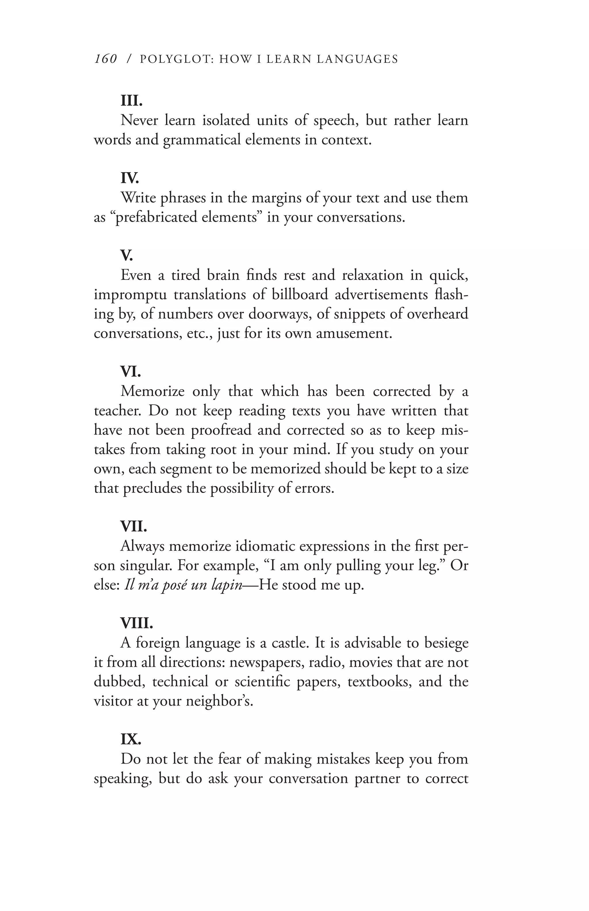 160 / POLYGLOT: HOW I LE AR N L A NGUAGES
III.
Never learn isolated units of speech, but rather learn
words and grammatical elements in context.
IV.
Write phrases in the margins of your text and use them
as “prefabricated elements” in your conversations.
V.
Even a tired brain finds rest and relaxation in quick,
impromptu translations of billboard advertisements flash-
ing by, of numbers over doorways, of snippets of overheard
conversations, etc., just for its own amusement.
VI.
Memorize only that which has been corrected by a
teacher. Do not keep reading texts you have written that
have not been proofread and corrected so as to keep mis-
takes from taking root in your mind. If you study on your
own, each segment to be memorized should be kept to a size
that precludes the possibility of errors.
VII.
Always memorize idiomatic expressions in the first per-
son singular. For example, “I am only pulling your leg.” Or
else: Il m’a posé un lapin—He stood me up.
VIII.
A foreign language is a castle. It is advisable to besiege
it from all directions: newspapers, radio, movies that are not
dubbed, technical or scientific papers, textbooks, and the
visitor at your neighbor’s.
IX.
Do not let the fear of making mistakes keep you from
speaking, but do ask your conversation partner to correct
 
