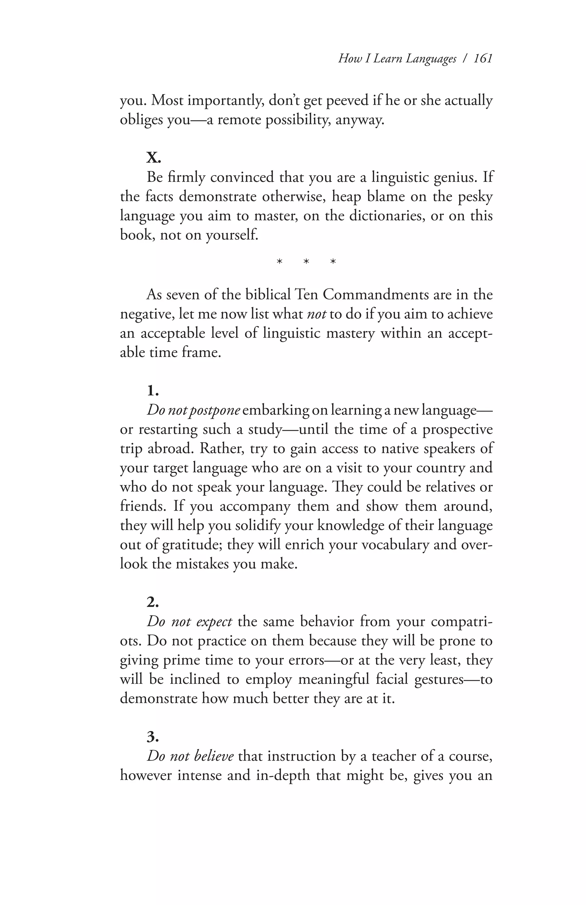 How I Learn Languages / 161
you. Most importantly, don’t get peeved if he or she actually
obliges you—a remote possibility, anyway.
X.
Be firmly convinced that you are a linguistic genius. If
the facts demonstrate otherwise, heap blame on the pesky
language you aim to master, on the dictionaries, or on this
book, not on yourself.
* * *
As seven of the biblical Ten Commandments are in the
negative, let me now list what not to do if you aim to achieve
an acceptable level of linguistic mastery within an accept-
able time frame.
1.
Do not postpone embarking on learning a new language—
or restarting such a study—until the time of a prospective
trip abroad. Rather, try to gain access to native speakers of
your target language who are on a visit to your country and
who do not speak your language. They could be relatives or
friends. If you accompany them and show them around,
they will help you solidify your knowledge of their language
out of gratitude; they will enrich your vocabulary and over-
look the mistakes you make.
2.
Do not expect the same behavior from your compatri-
ots. Do not practice on them because they will be prone to
giving prime time to your errors—or at the very least, they
will be inclined to employ meaningful facial gestures—to
demonstrate how much better they are at it.
3.
Do not believe that instruction by a teacher of a course,
however intense and in-depth that might be, gives you an
 
