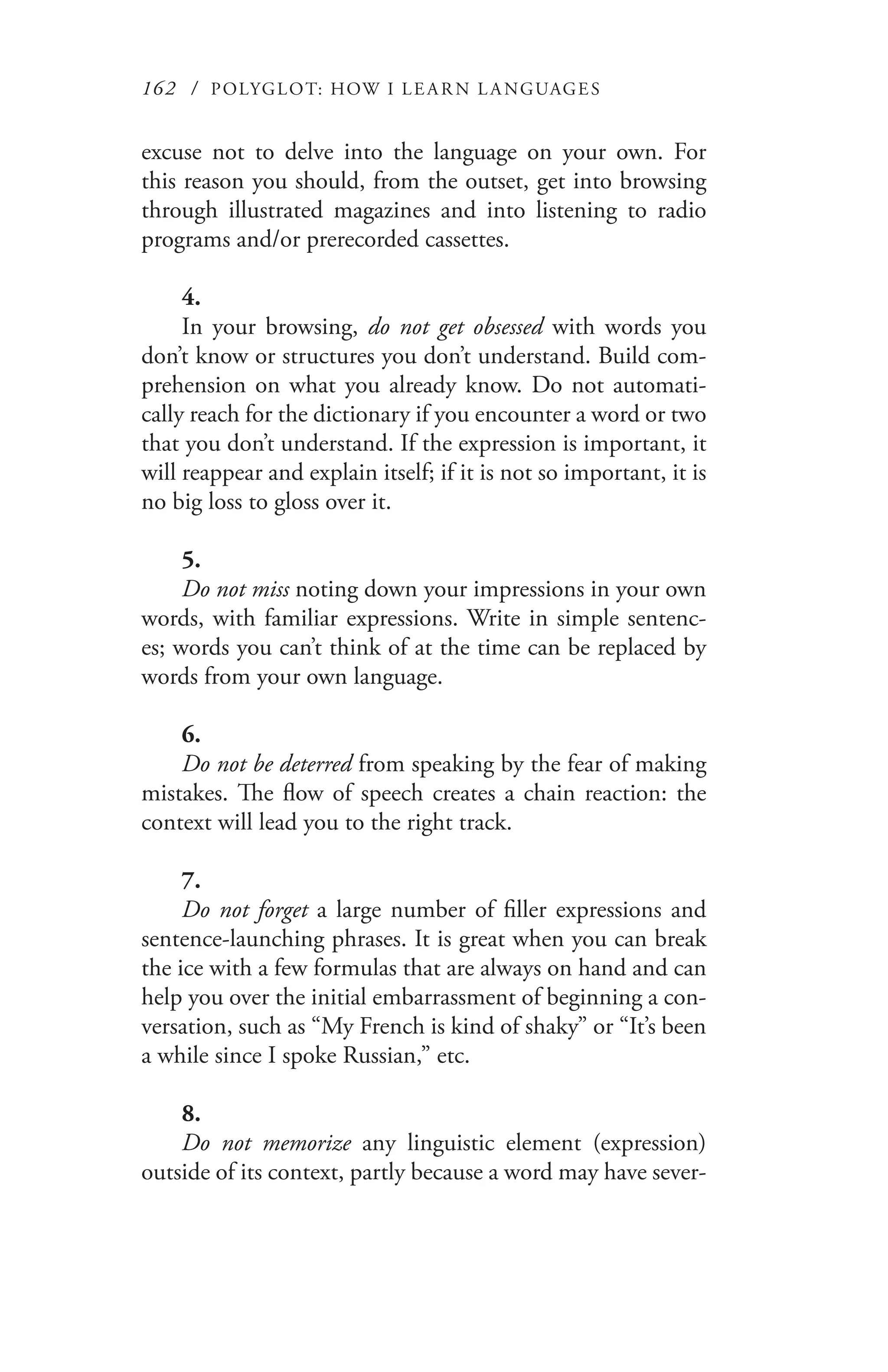 162 / POLYGLOT: HOW I LE AR N L A NGUAGES
excuse not to delve into the language on your own. For
this reason you should, from the outset, get into browsing
through illustrated magazines and into listening to radio
programs and/or prerecorded cassettes.
4.
In your browsing, do not get obsessed with words you
don’t know or structures you don’t understand. Build com-
prehension on what you already know. Do not automati-
cally reach for the dictionary if you encounter a word or two
that you don’t understand. If the expression is important, it
will reappear and explain itself; if it is not so important, it is
no big loss to gloss over it.
5.
Do not miss noting down your impressions in your own
words, with familiar expressions. Write in simple sentenc-
es; words you can’t think of at the time can be replaced by
words from your own language.
6.
Do not be deterred from speaking by the fear of making
mistakes. The flow of speech creates a chain reaction: the
context will lead you to the right track.
7.
Do not forget a large number of filler expressions and
sentence-launching phrases. It is great when you can break
the ice with a few formulas that are always on hand and can
help you over the initial embarrassment of beginning a con-
versation, such as “My French is kind of shaky” or “It’s been
a while since I spoke Russian,” etc.
8.
Do not memorize any linguistic element (expression)
outside of its context, partly because a word may have sever-
 