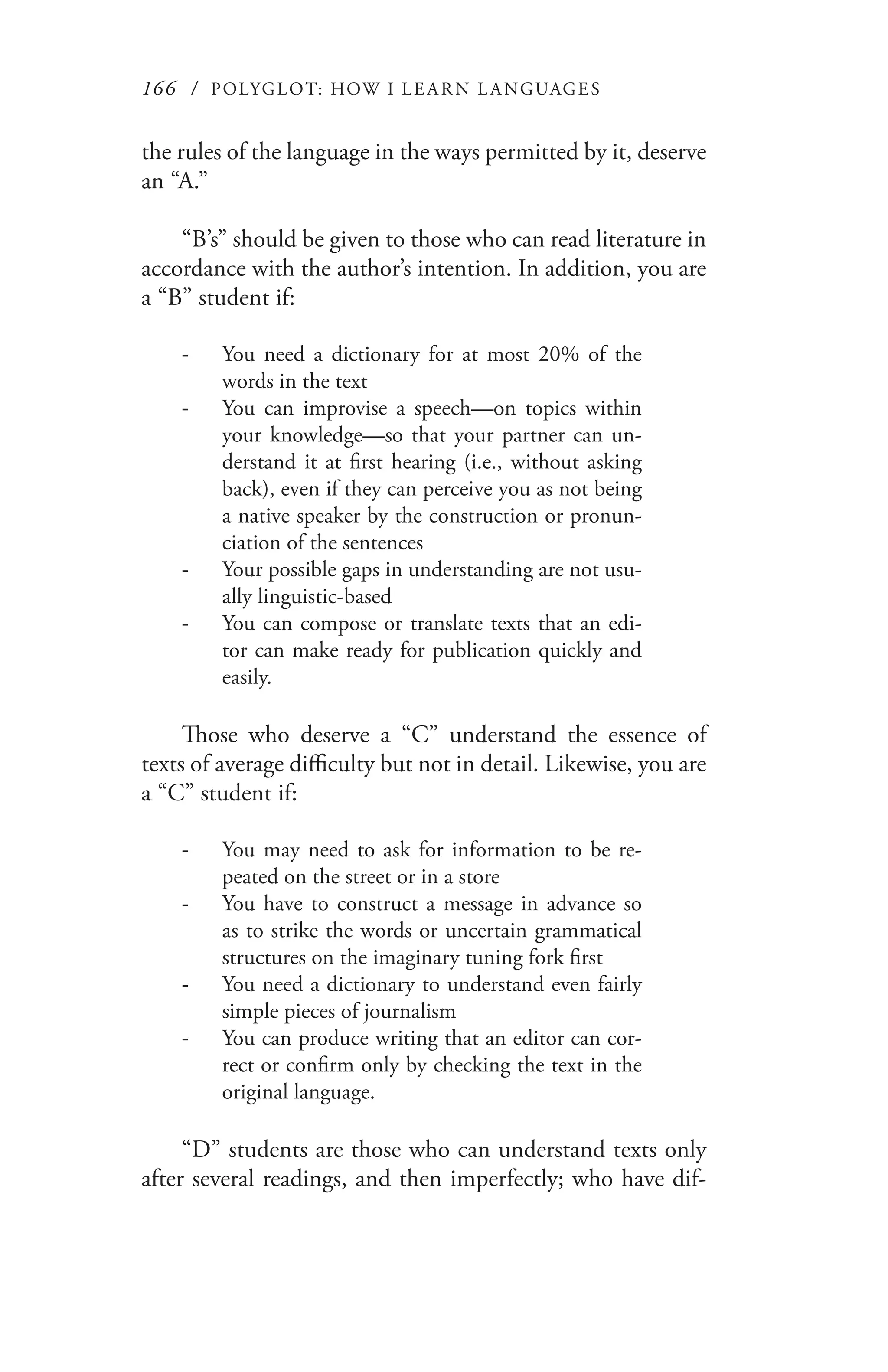 166 / POLYGLOT: HOW I LE AR N L A NGUAGES
the rules of the language in the ways permitted by it, deserve
an “A.”
“B’s” should be given to those who can read literature in
accordance with the author’s intention. In addition, you are
a “B” student if:
You need a dictionary for at most 20% of the--
words in the text
You can improvise a speech—on topics within--
your knowledge—so that your partner can un-
derstand it at first hearing (i.e., without asking
back), even if they can perceive you as not being
a native speaker by the construction or pronun-
ciation of the sentences
Your possible gaps in understanding are not usu---
ally linguistic-based
You can compose or translate texts that an edi---
tor can make ready for publication quickly and
easily.
Those who deserve a “C” understand the essence of
texts of average difficulty but not in detail. Likewise, you are
a “C” student if:
You may need to ask for information to be re---
peated on the street or in a store
You have to construct a message in advance so--
as to strike the words or uncertain grammatical
structures on the imaginary tuning fork first
You need a dictionary to understand even fairly--
simple pieces of journalism
You can produce writing that an editor can cor---
rect or confirm only by checking the text in the
original language.
“D” students are those who can understand texts only
after several readings, and then imperfectly; who have dif-
 