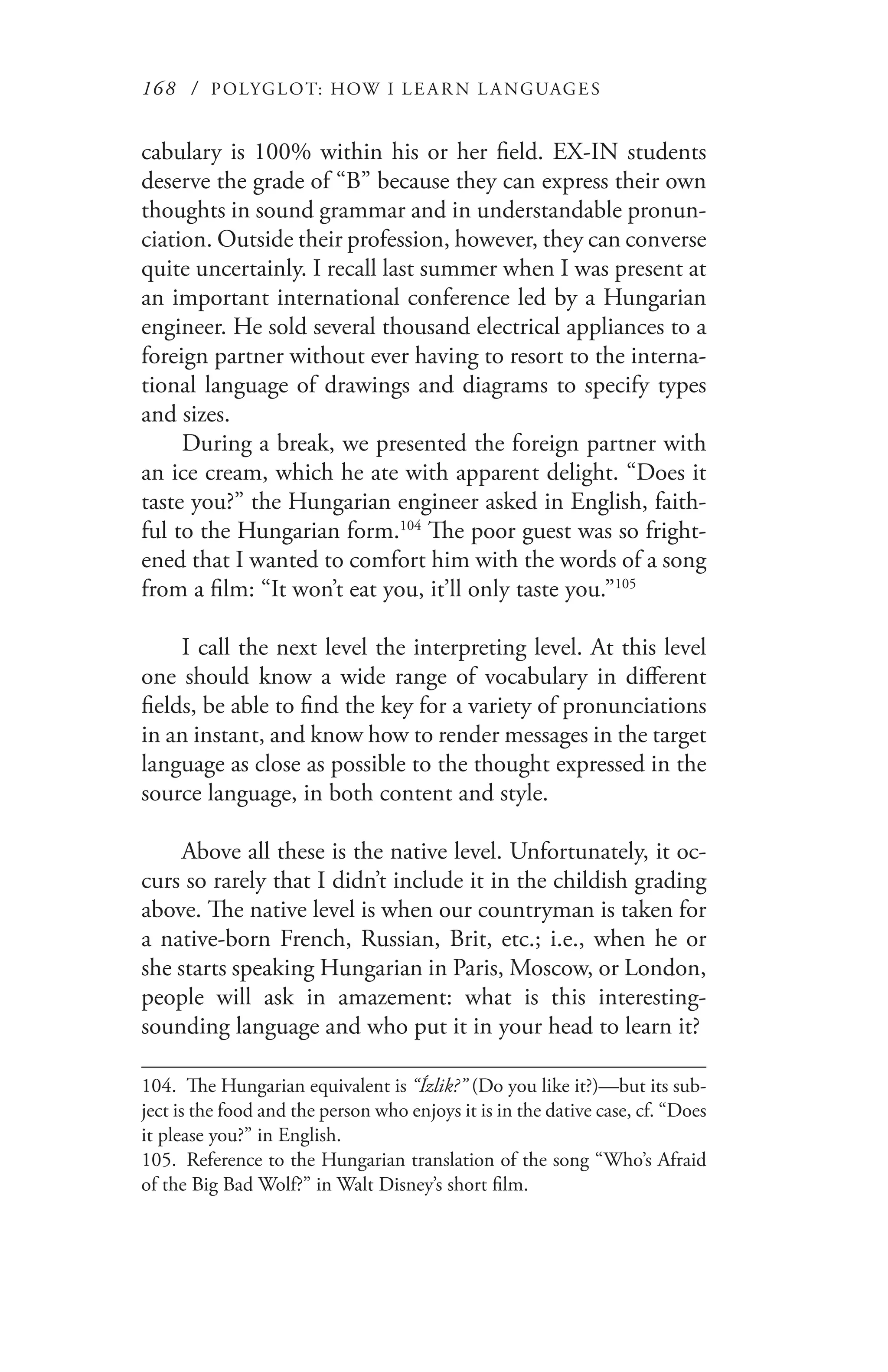 168 / POLYGLOT: HOW I LE AR N L A NGUAGES
cabulary is 100% within his or her field. EX-IN students
deserve the grade of “B” because they can express their own
thoughts in sound grammar and in understandable pronun-
ciation. Outside their profession, however, they can converse
quite uncertainly. I recall last summer when I was present at
an important international conference led by a Hungarian
engineer. He sold several thousand electrical appliances to a
foreign partner without ever having to resort to the interna-
tional language of drawings and diagrams to specify types
and sizes.
During a break, we presented the foreign partner with
an ice cream, which he ate with apparent delight. “Does it
taste you?” the Hungarian engineer asked in English, faith-
ful to the Hungarian form.104
The poor guest was so fright-
ened that I wanted to comfort him with the words of a song
from a film: “It won’t eat you, it’ll only taste you.”105
I call the next level the interpreting level. At this level
one should know a wide range of vocabulary in different
fields, be able to find the key for a variety of pronunciations
in an instant, and know how to render messages in the target
language as close as possible to the thought expressed in the
source language, in both content and style.
Above all these is the native level. Unfortunately, it oc-
curs so rarely that I didn’t include it in the childish grading
above. The native level is when our countryman is taken for
a native-born French, Russian, Brit, etc.; i.e., when he or
she starts speaking Hungarian in Paris, Moscow, or London,
people will ask in amazement: what is this interesting-
sounding language and who put it in your head to learn it?
104.	 The Hungarian equivalent is “Ízlik?” (Do you like it?)—but its sub-
ject is the food and the person who enjoys it is in the dative case, cf. “Does
it please you?” in English.
105.	 Reference to the Hungarian translation of the song “Who’s Afraid
of the Big Bad Wolf?” in Walt Disney’s short film.
 