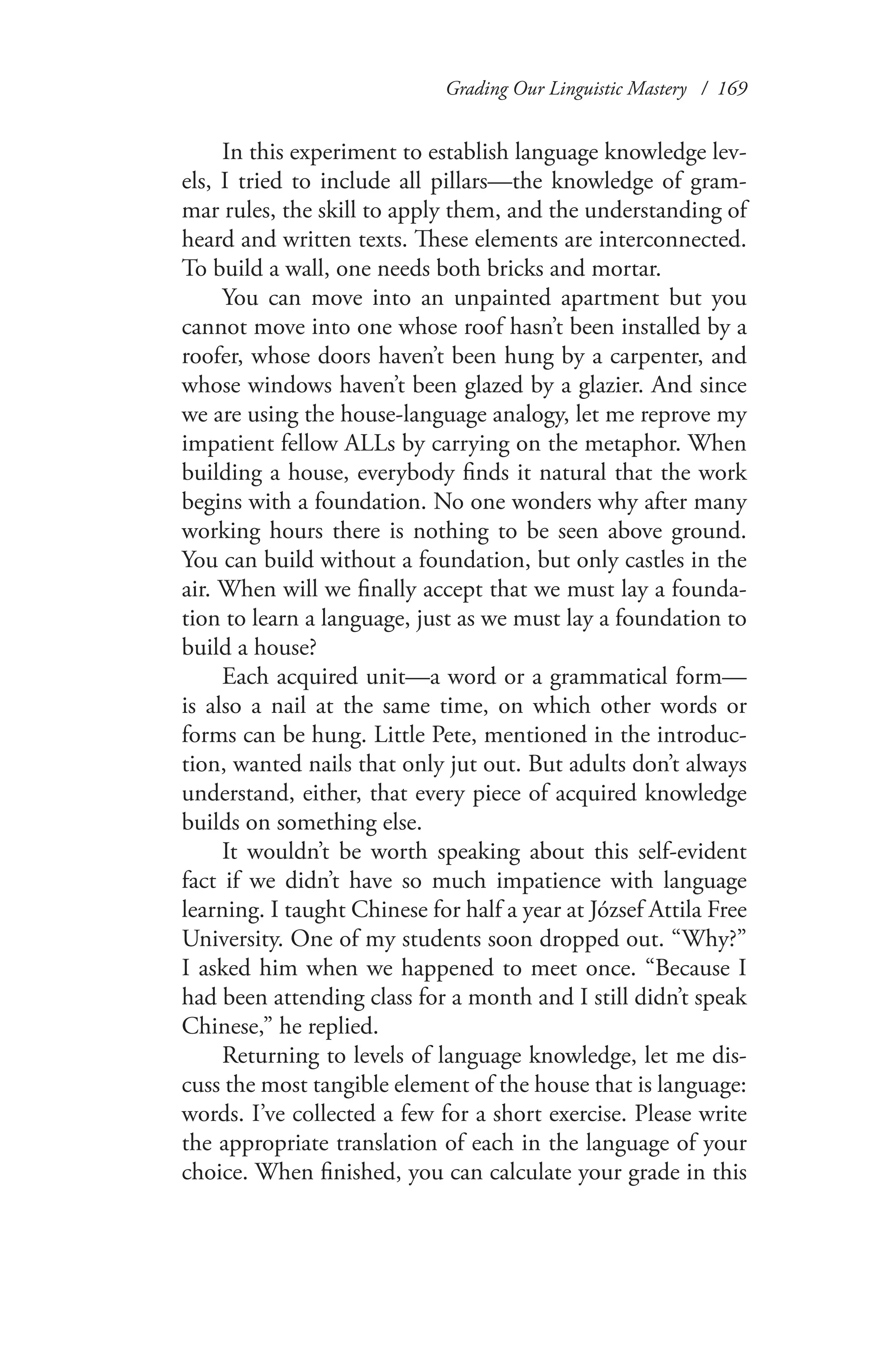 Grading Our Linguistic Mastery / 169
In this experiment to establish language knowledge lev-
els, I tried to include all pillars—the knowledge of gram-
mar rules, the skill to apply them, and the understanding of
heard and written texts. These elements are interconnected.
To build a wall, one needs both bricks and mortar.
You can move into an unpainted apartment but you
cannot move into one whose roof hasn’t been installed by a
roofer, whose doors haven’t been hung by a carpenter, and
whose windows haven’t been glazed by a glazier. And since
we are using the house-language analogy, let me reprove my
impatient fellow ALLs by carrying on the metaphor. When
building a house, everybody finds it natural that the work
begins with a foundation. No one wonders why after many
working hours there is nothing to be seen above ground.
You can build without a foundation, but only castles in the
air. When will we finally accept that we must lay a founda-
tion to learn a language, just as we must lay a foundation to
build a house?
Each acquired unit—a word or a grammatical form—
is also a nail at the same time, on which other words or
forms can be hung. Little Pete, mentioned in the introduc-
tion, wanted nails that only jut out. But adults don’t always
understand, either, that every piece of acquired knowledge
builds on something else.
It wouldn’t be worth speaking about this self-evident
fact if we didn’t have so much impatience with language
learning. I taught Chinese for half a year at József Attila Free
University. One of my students soon dropped out. “Why?”
I asked him when we happened to meet once. “Because I
had been attending class for a month and I still didn’t speak
Chinese,” he replied.
Returning to levels of language knowledge, let me dis-
cuss the most tangible element of the house that is language:
words. I’ve collected a few for a short exercise. Please write
the appropriate translation of each in the language of your
choice. When finished, you can calculate your grade in this
 