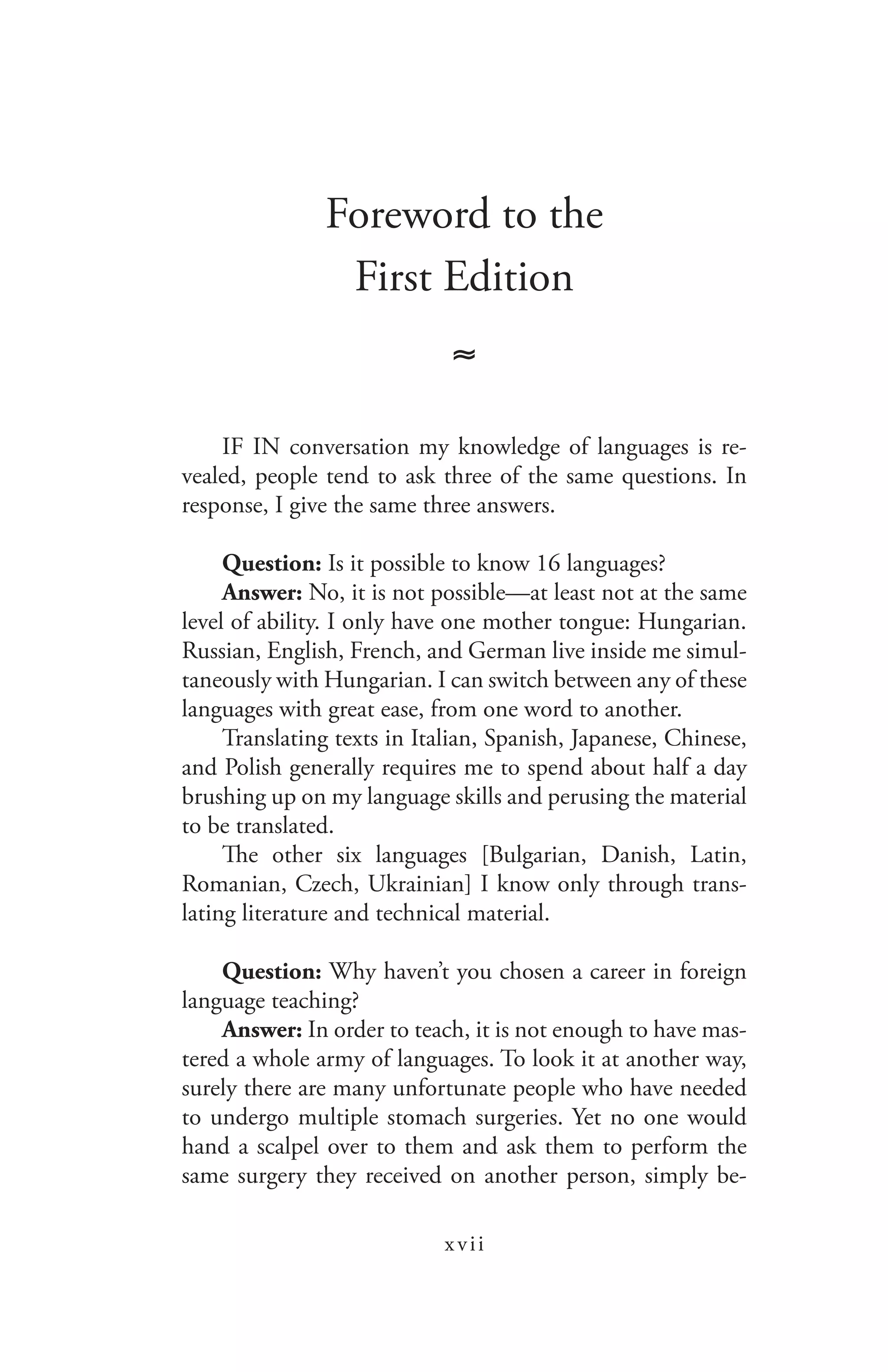 xvii
Foreword to the
First Edition
≈
IF IN conversation my knowledge of languages is re-
vealed, people tend to ask three of the same questions. In
response, I give the same three answers.
Question: Is it possible to know 16 languages?
Answer: No, it is not possible—at least not at the same
level of ability. I only have one mother tongue: Hungarian.
Russian, English, French, and German live inside me simul-
taneously with Hungarian. I can switch between any of these
languages with great ease, from one word to another.
Translating texts in Italian, Spanish, Japanese, Chinese,
and Polish generally requires me to spend about half a day
brushing up on my language skills and perusing the material
to be translated.
The other six languages [Bulgarian, Danish, Latin,
Romanian, Czech, Ukrainian] I know only through trans-
lating literature and technical material.
Question: Why haven’t you chosen a career in foreign
language teaching?
Answer: In order to teach, it is not enough to have mas-
tered a whole army of languages. To look it at another way,
surely there are many unfortunate people who have needed
to undergo multiple stomach surgeries. Yet no one would
hand a scalpel over to them and ask them to perform the
same surgery they received on another person, simply be-
 