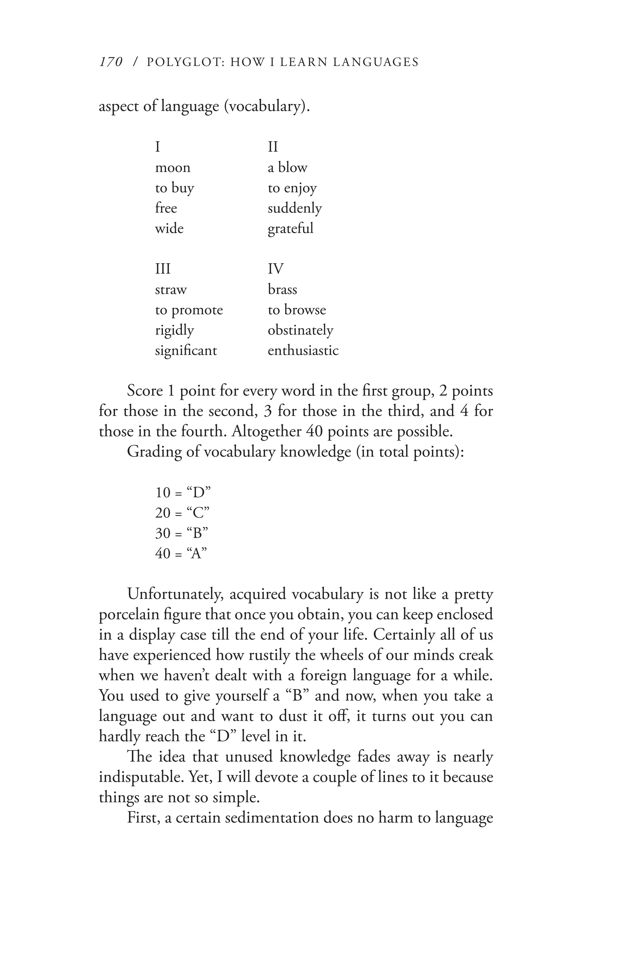 170 / POLYGLOT: HOW I LE AR N L A NGUAGES
aspect of language (vocabulary).
I		 II
moon		 a blow
to buy		 to enjoy
free		 suddenly
wide		 grateful
III		 IV
straw		 brass
to promote	 to browse
rigidly		 obstinately
significant	 enthusiastic
Score 1 point for every word in the first group, 2 points
for those in the second, 3 for those in the third, and 4 for
those in the fourth. Altogether 40 points are possible.
Grading of vocabulary knowledge (in total points):
10 = “D”
20 = “C”
30 = “B”
40 = “A”
Unfortunately, acquired vocabulary is not like a pretty
porcelain figure that once you obtain, you can keep enclosed
in a display case till the end of your life. Certainly all of us
have experienced how rustily the wheels of our minds creak
when we haven’t dealt with a foreign language for a while.
You used to give yourself a “B” and now, when you take a
language out and want to dust it off, it turns out you can
hardly reach the “D” level in it.
The idea that unused knowledge fades away is nearly
indisputable. Yet, I will devote a couple of lines to it because
things are not so simple.
First, a certain sedimentation does no harm to language
 