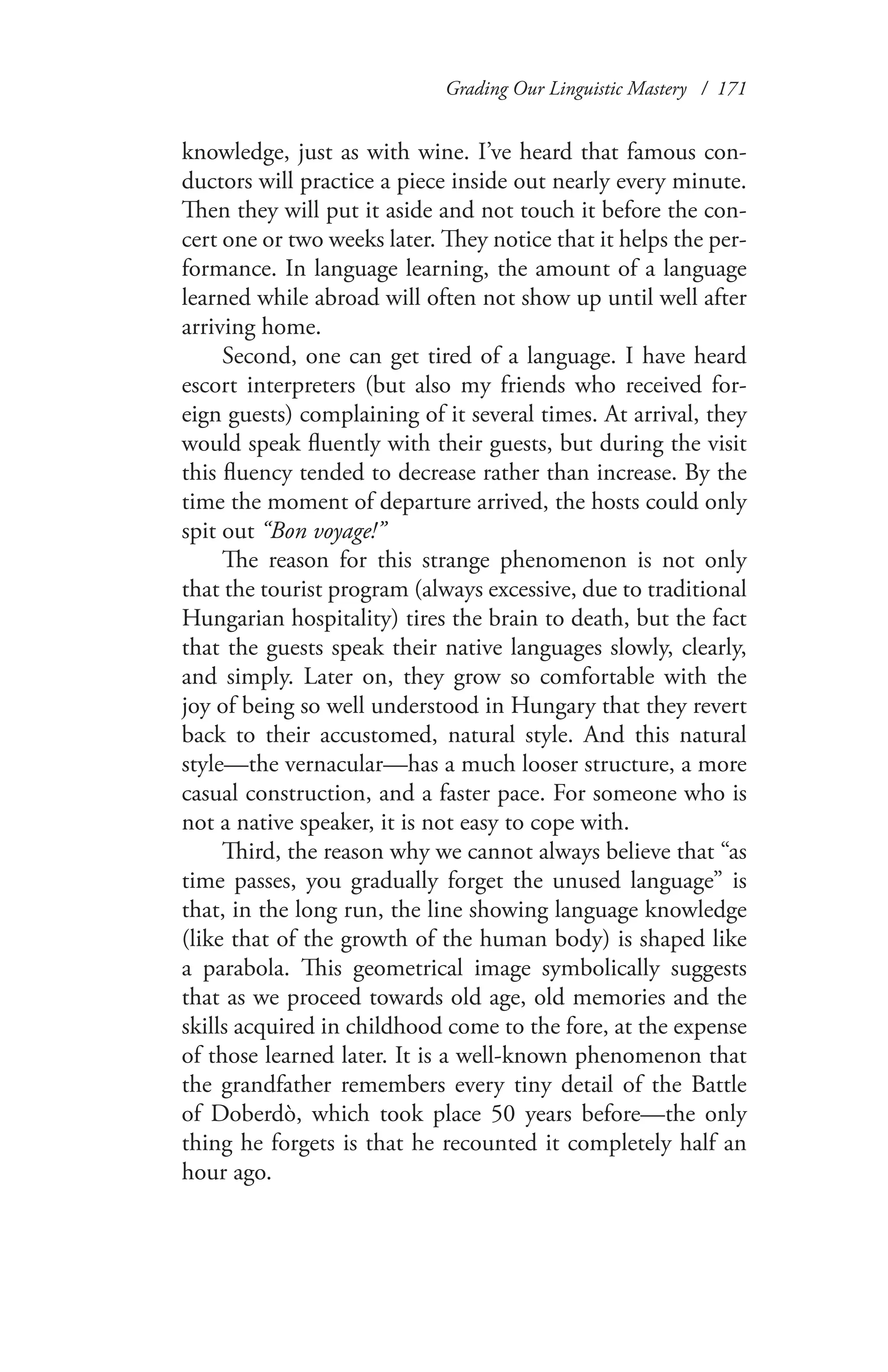 Grading Our Linguistic Mastery / 171
knowledge, just as with wine. I’ve heard that famous con-
ductors will practice a piece inside out nearly every minute.
Then they will put it aside and not touch it before the con-
cert one or two weeks later. They notice that it helps the per-
formance. In language learning, the amount of a language
learned while abroad will often not show up until well after
arriving home.
Second, one can get tired of a language. I have heard
escort interpreters (but also my friends who received for-
eign guests) complaining of it several times. At arrival, they
would speak fluently with their guests, but during the visit
this fluency tended to decrease rather than increase. By the
time the moment of departure arrived, the hosts could only
spit out “Bon voyage!”
The reason for this strange phenomenon is not only
that the tourist program (always excessive, due to traditional
Hungarian hospitality) tires the brain to death, but the fact
that the guests speak their native languages slowly, clearly,
and simply. Later on, they grow so comfortable with the
joy of being so well understood in Hungary that they revert
back to their accustomed, natural style. And this natural
style—the vernacular—has a much looser structure, a more
casual construction, and a faster pace. For someone who is
not a native speaker, it is not easy to cope with.
Third, the reason why we cannot always believe that “as
time passes, you gradually forget the unused language” is
that, in the long run, the line showing language knowledge
(like that of the growth of the human body) is shaped like
a parabola. This geometrical image symbolically suggests
that as we proceed towards old age, old memories and the
skills acquired in childhood come to the fore, at the expense
of those learned later. It is a well-known phenomenon that
the grandfather remembers every tiny detail of the Battle
of Doberdò, which took place 50 years before—the only
thing he forgets is that he recounted it completely half an
hour ago.
 
