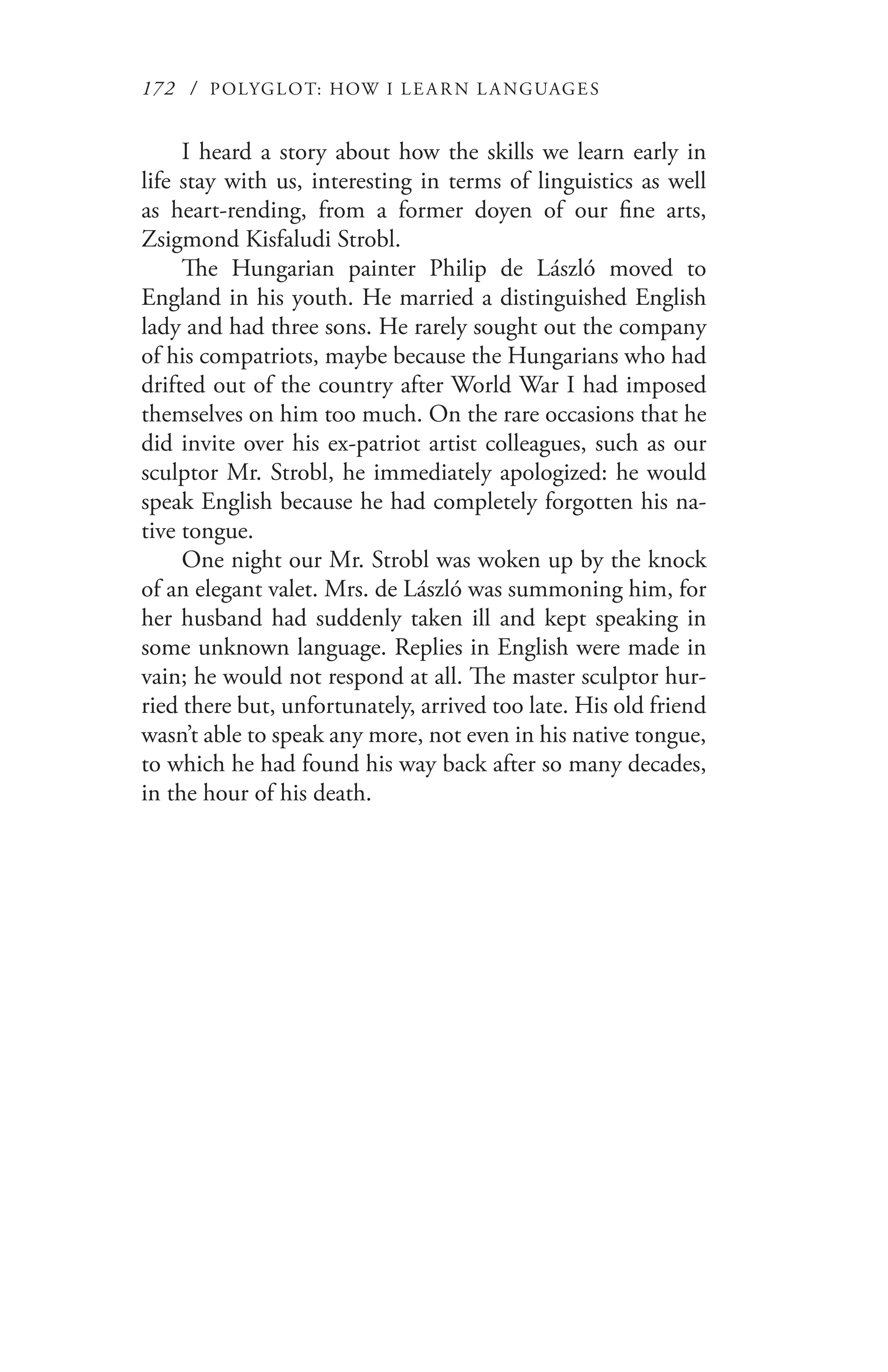 172 / POLYGLOT: HOW I LE AR N L A NGUAGES
I heard a story about how the skills we learn early in
life stay with us, interesting in terms of linguistics as well
as heart-rending, from a former doyen of our fine arts,
Zsigmond Kisfaludi Strobl.
The Hungarian painter Philip de László moved to
England in his youth. He married a distinguished English
lady and had three sons. He rarely sought out the company
of his compatriots, maybe because the Hungarians who had
drifted out of the country after World War I had imposed
themselves on him too much. On the rare occasions that he
did invite over his ex-patriot artist colleagues, such as our
sculptor Mr. Strobl, he immediately apologized: he would
speak English because he had completely forgotten his na-
tive tongue.
One night our Mr. Strobl was woken up by the knock
of an elegant valet. Mrs. de László was summoning him, for
her husband had suddenly taken ill and kept speaking in
some unknown language. Replies in English were made in
vain; he would not respond at all. The master sculptor hur-
ried there but, unfortunately, arrived too late. His old friend
wasn’t able to speak any more, not even in his native tongue,
to which he had found his way back after so many decades,
in the hour of his death.
 