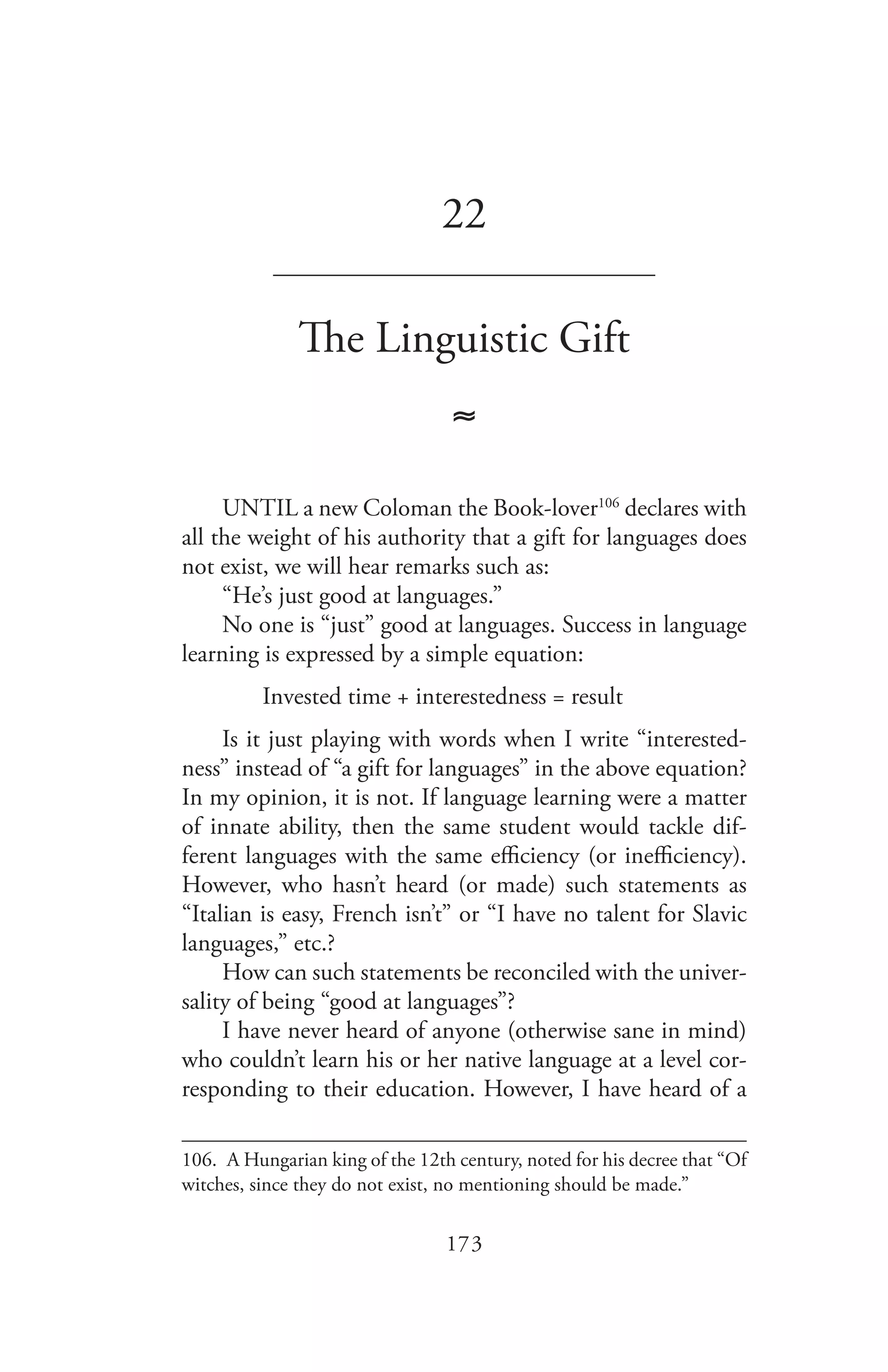 173
22
_______________________________
The Linguistic Gift
≈
UNTIL a new Coloman the Book-lover106
declares with
all the weight of his authority that a gift for languages does
not exist, we will hear remarks such as:
“He’s just good at languages.”
No one is “just” good at languages. Success in language
learning is expressed by a simple equation:
Invested time + interestedness = result
Is it just playing with words when I write “interested-
ness” instead of “a gift for languages” in the above equation?
In my opinion, it is not. If language learning were a matter
of innate ability, then the same student would tackle dif-
ferent languages with the same efficiency (or inefficiency).
However, who hasn’t heard (or made) such statements as
“Italian is easy, French isn’t” or “I have no talent for Slavic
languages,” etc.?
How can such statements be reconciled with the univer-
sality of being “good at languages”?
I have never heard of anyone (otherwise sane in mind)
who couldn’t learn his or her native language at a level cor-
responding to their education. However, I have heard of a
106.	 A Hungarian king of the 12th century, noted for his decree that “Of
witches, since they do not exist, no mentioning should be made.”
 