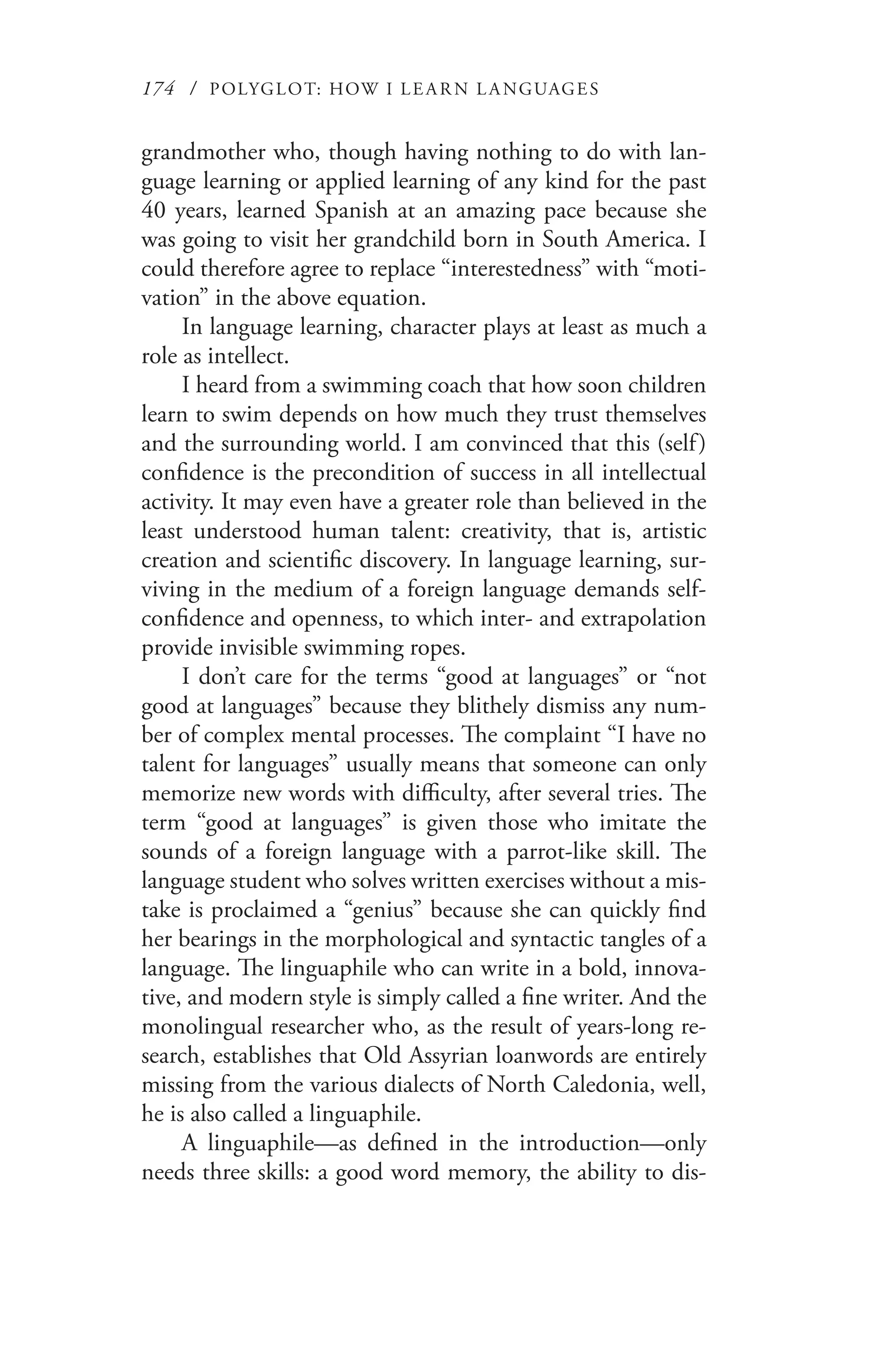 174 / POLYGLOT: HOW I LE AR N L A NGUAGES
grandmother who, though having nothing to do with lan-
guage learning or applied learning of any kind for the past
40 years, learned Spanish at an amazing pace because she
was going to visit her grandchild born in South America. I
could therefore agree to replace “interestedness” with “moti-
vation” in the above equation.
In language learning, character plays at least as much a
role as intellect.
I heard from a swimming coach that how soon children
learn to swim depends on how much they trust themselves
and the surrounding world. I am convinced that this (self)
confidence is the precondition of success in all intellectual
activity. It may even have a greater role than believed in the
least understood human talent: creativity, that is, artistic
creation and scientific discovery. In language learning, sur-
viving in the medium of a foreign language demands self-
confidence and openness, to which inter- and extrapolation
provide invisible swimming ropes.
I don’t care for the terms “good at languages” or “not
good at languages” because they blithely dismiss any num-
ber of complex mental processes. The complaint “I have no
talent for languages” usually means that someone can only
memorize new words with difficulty, after several tries. The
term “good at languages” is given those who imitate the
sounds of a foreign language with a parrot-like skill. The
language student who solves written exercises without a mis-
take is proclaimed a “genius” because she can quickly find
her bearings in the morphological and syntactic tangles of a
language. The linguaphile who can write in a bold, innova-
tive, and modern style is simply called a fine writer. And the
monolingual researcher who, as the result of years-long re-
search, establishes that Old Assyrian loanwords are entirely
missing from the various dialects of North Caledonia, well,
he is also called a linguaphile.
A linguaphile—as defined in the introduction—only
needs three skills: a good word memory, the ability to dis-
 