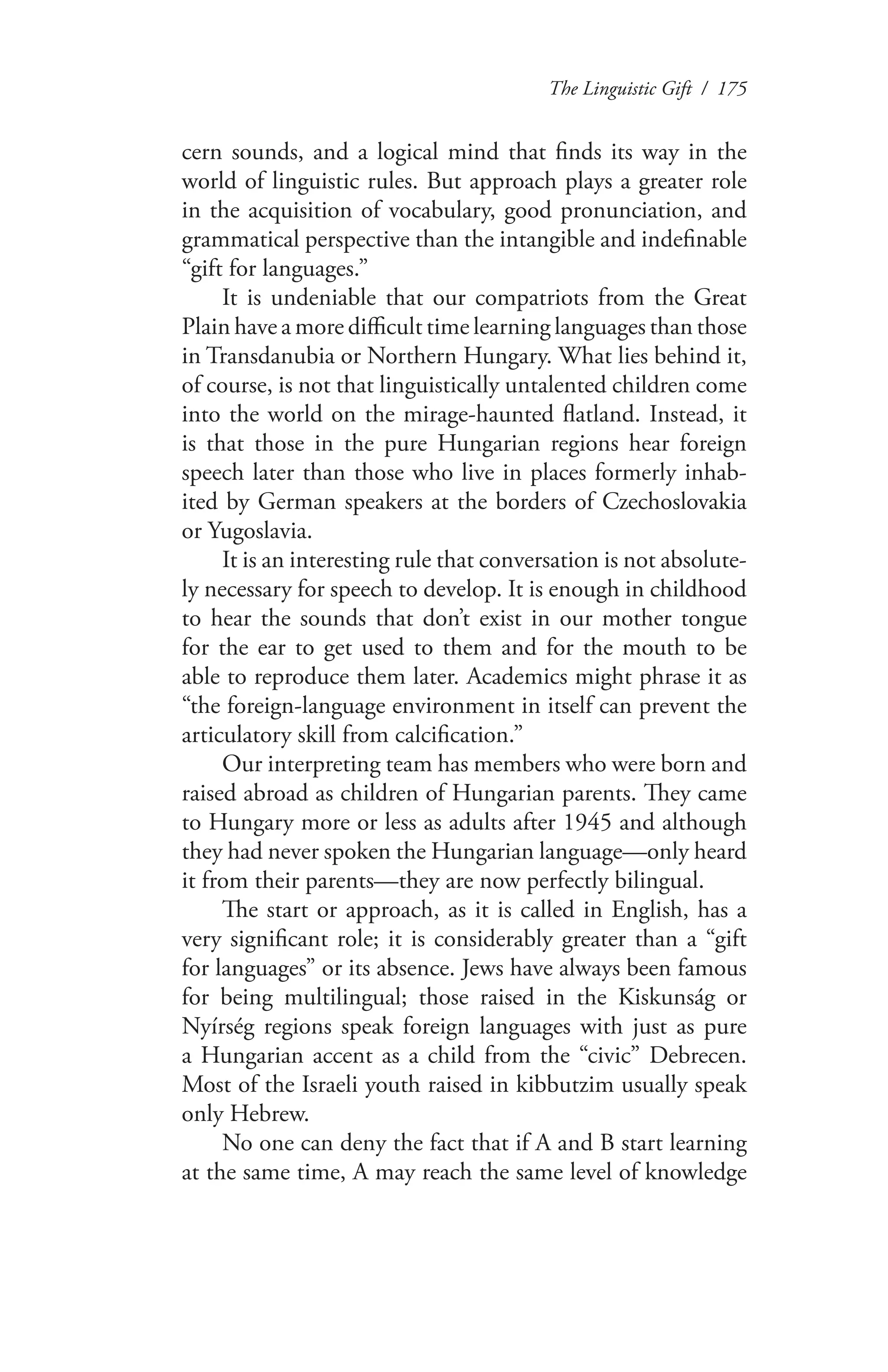 The Linguistic Gift / 175
cern sounds, and a logical mind that finds its way in the
world of linguistic rules. But approach plays a greater role
in the acquisition of vocabulary, good pronunciation, and
grammatical perspective than the intangible and indefinable
“gift for languages.”
It is undeniable that our compatriots from the Great
Plain have a more difficult time learning languages than those
in Transdanubia or Northern Hungary. What lies behind it,
of course, is not that linguistically untalented children come
into the world on the mirage-haunted flatland. Instead, it
is that those in the pure Hungarian regions hear foreign
speech later than those who live in places formerly inhab-
ited by German speakers at the borders of Czechoslovakia
or Yugoslavia.
It is an interesting rule that conversation is not absolute-
ly necessary for speech to develop. It is enough in childhood
to hear the sounds that don’t exist in our mother tongue
for the ear to get used to them and for the mouth to be
able to reproduce them later. Academics might phrase it as
“the foreign-language environment in itself can prevent the
articulatory skill from calcification.”
Our interpreting team has members who were born and
raised abroad as children of Hungarian parents. They came
to Hungary more or less as adults after 1945 and although
they had never spoken the Hungarian language—only heard
it from their parents—they are now perfectly bilingual.
The start or approach, as it is called in English, has a
very significant role; it is considerably greater than a “gift
for languages” or its absence. Jews have always been famous
for being multilingual; those raised in the Kiskunság or
Nyírség regions speak foreign languages with just as pure
a Hungarian accent as a child from the “civic” Debrecen.
Most of the Israeli youth raised in kibbutzim usually speak
only Hebrew.
No one can deny the fact that if A and B start learning
at the same time, A may reach the same level of knowledge
 