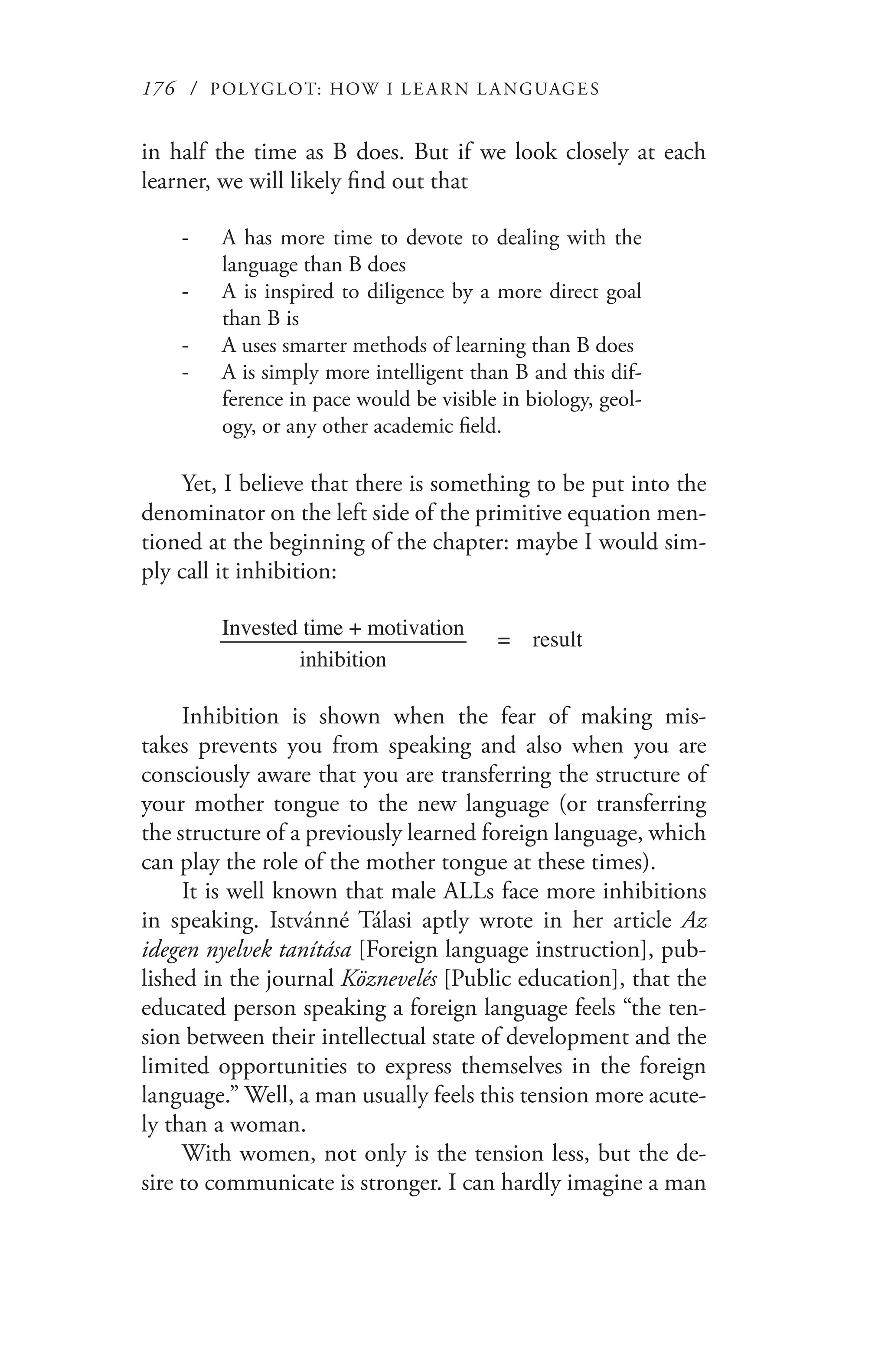 176 / POLYGLOT: HOW I LE AR N L A NGUAGES
in half the time as B does. But if we look closely at each
learner, we will likely find out that
A has more time to devote to dealing with the--
language than B does
A is inspired to diligence by a more direct goal--
than B is
A uses smarter methods of learning than B does--
A is simply more intelligent than B and this dif---
ference in pace would be visible in biology, geol-
ogy, or any other academic field.
Yet, I believe that there is something to be put into the
denominator on the left side of the primitive equation men-
tioned at the beginning of the chapter: maybe I would sim-
ply call it inhibition:
Invested time + motivation______________________ = result
inhibition
Inhibition is shown when the fear of making mis-
takes prevents you from speaking and also when you are
consciously aware that you are transferring the structure of
your mother tongue to the new language (or transferring
the structure of a previously learned foreign language, which
can play the role of the mother tongue at these times).
It is well known that male ALLs face more inhibitions
in speaking. Istvánné Tálasi aptly wrote in her article Az
idegen nyelvek tanítása [Foreign language instruction], pub-
lished in the journal Köznevelés [Public education], that the
educated person speaking a foreign language feels “the ten-
sion between their intellectual state of development and the
limited opportunities to express themselves in the foreign
language.” Well, a man usually feels this tension more acute-
ly than a woman.
With women, not only is the tension less, but the de-
sire to communicate is stronger. I can hardly imagine a man
 
