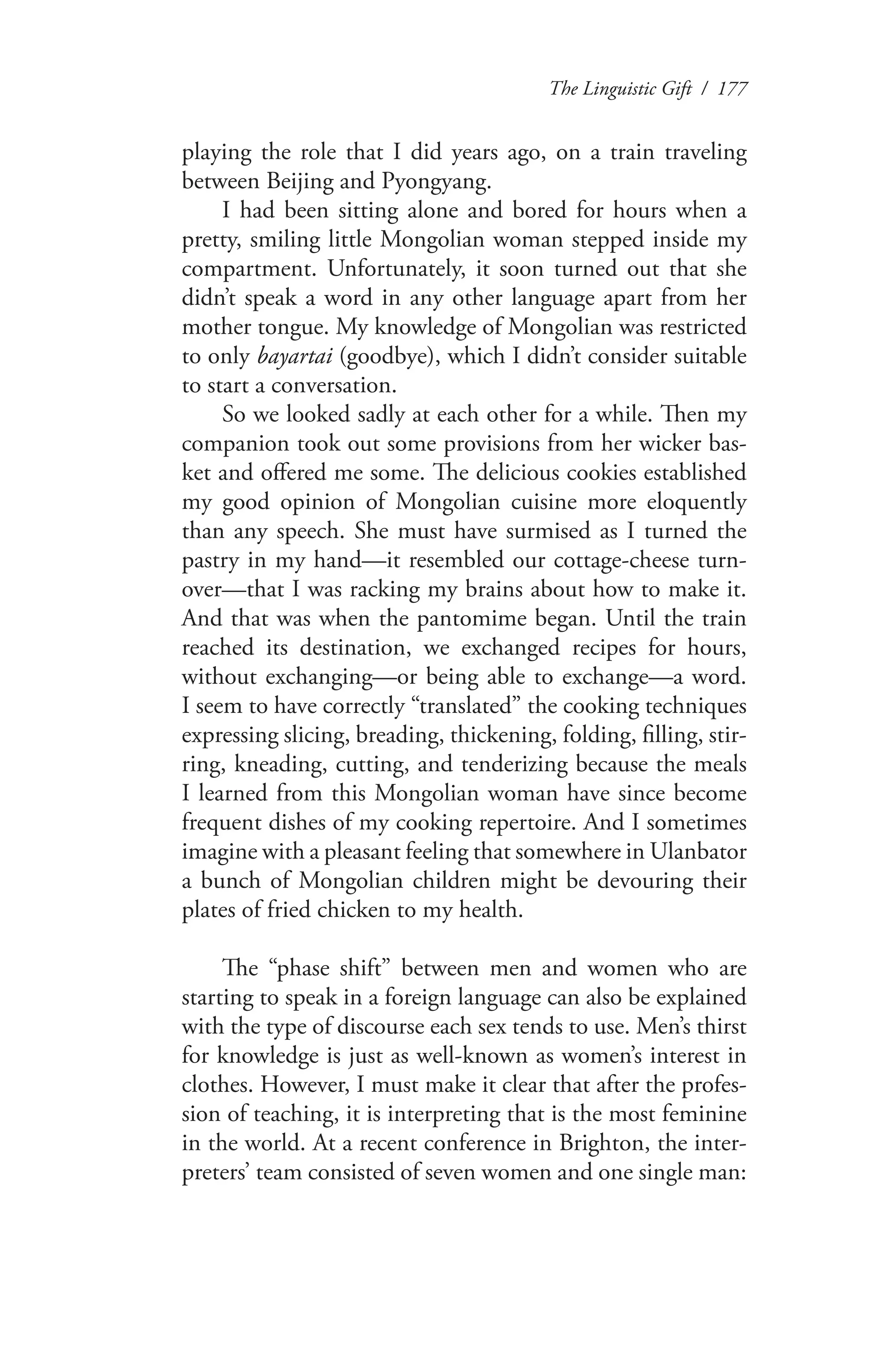 The Linguistic Gift / 177
playing the role that I did years ago, on a train traveling
between Beijing and Pyongyang.
I had been sitting alone and bored for hours when a
pretty, smiling little Mongolian woman stepped inside my
compartment. Unfortunately, it soon turned out that she
didn’t speak a word in any other language apart from her
mother tongue. My knowledge of Mongolian was restricted
to only bayartai (goodbye), which I didn’t consider suitable
to start a conversation.
So we looked sadly at each other for a while. Then my
companion took out some provisions from her wicker bas-
ket and offered me some. The delicious cookies established
my good opinion of Mongolian cuisine more eloquently
than any speech. She must have surmised as I turned the
pastry in my hand—it resembled our cottage-cheese turn-
over—that I was racking my brains about how to make it.
And that was when the pantomime began. Until the train
reached its destination, we exchanged recipes for hours,
without exchanging—or being able to exchange—a word.
I seem to have correctly “translated” the cooking techniques
expressing slicing, breading, thickening, folding, filling, stir-
ring, kneading, cutting, and tenderizing because the meals
I learned from this Mongolian woman have since become
frequent dishes of my cooking repertoire. And I sometimes
imagine with a pleasant feeling that somewhere in Ulanbator
a bunch of Mongolian children might be devouring their
plates of fried chicken to my health.
The “phase shift” between men and women who are
starting to speak in a foreign language can also be explained
with the type of discourse each sex tends to use. Men’s thirst
for knowledge is just as well-known as women’s interest in
clothes. However, I must make it clear that after the profes-
sion of teaching, it is interpreting that is the most feminine
in the world. At a recent conference in Brighton, the inter-
preters’ team consisted of seven women and one single man:
 