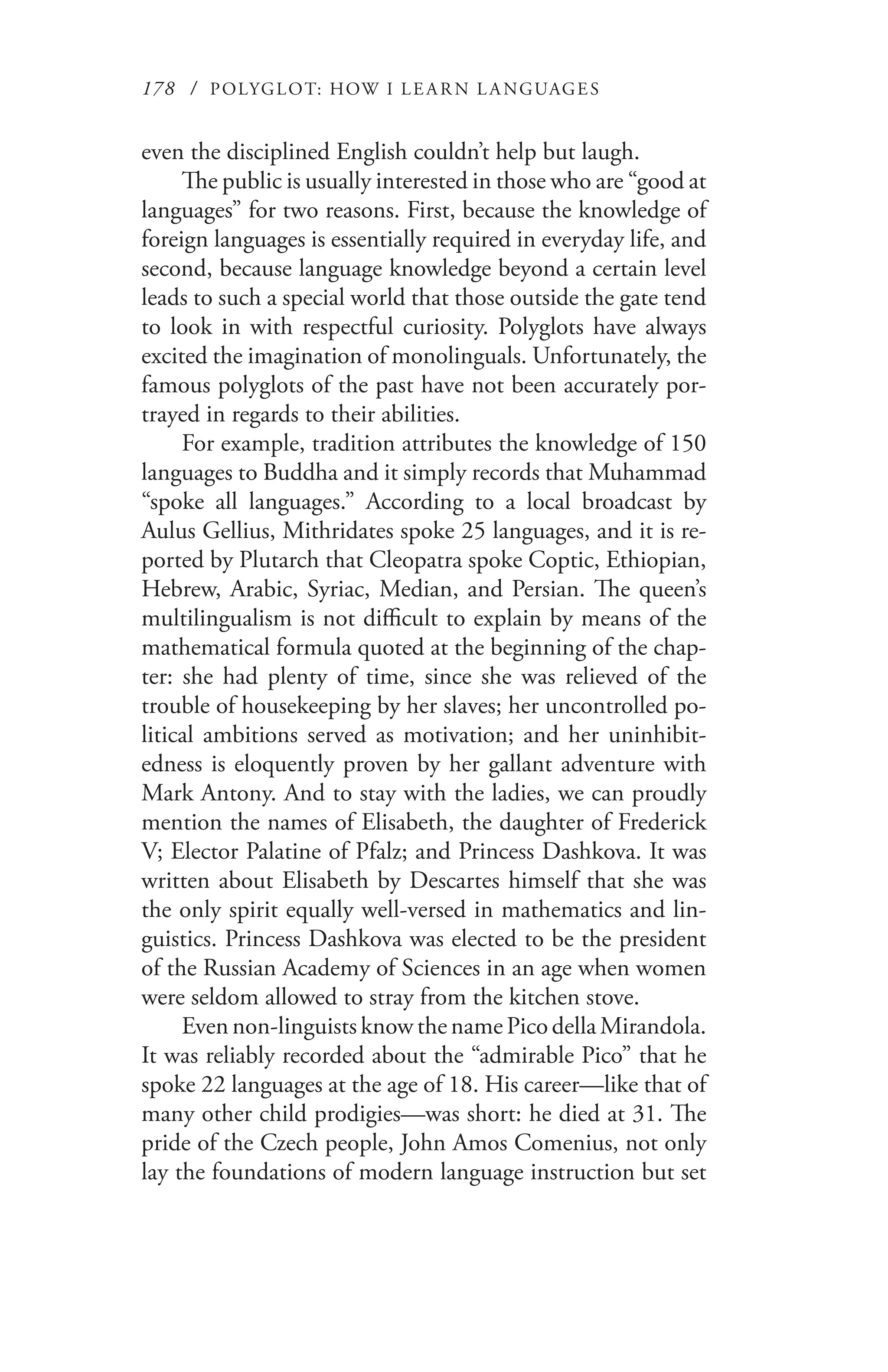 178 / POLYGLOT: HOW I LE AR N L A NGUAGES
even the disciplined English couldn’t help but laugh.
The public is usually interested in those who are “good at
languages” for two reasons. First, because the knowledge of
foreign languages is essentially required in everyday life, and
second, because language knowledge beyond a certain level
leads to such a special world that those outside the gate tend
to look in with respectful curiosity. Polyglots have always
excited the imagination of monolinguals. Unfortunately, the
famous polyglots of the past have not been accurately por-
trayed in regards to their abilities.
For example, tradition attributes the knowledge of 150
languages to Buddha and it simply records that Muhammad
“spoke all languages.” According to a local broadcast by
Aulus Gellius, Mithridates spoke 25 languages, and it is re-
ported by Plutarch that Cleopatra spoke Coptic, Ethiopian,
Hebrew, Arabic, Syriac, Median, and Persian. The queen’s
multilingualism is not difficult to explain by means of the
mathematical formula quoted at the beginning of the chap-
ter: she had plenty of time, since she was relieved of the
trouble of housekeeping by her slaves; her uncontrolled po-
litical ambitions served as motivation; and her uninhibit-
edness is eloquently proven by her gallant adventure with
Mark Antony. And to stay with the ladies, we can proudly
mention the names of Elisabeth, the daughter of Frederick
V; Elector Palatine of Pfalz; and Princess Dashkova. It was
written about Elisabeth by Descartes himself that she was
the only spirit equally well-versed in mathematics and lin-
guistics. Princess Dashkova was elected to be the president
of the Russian Academy of Sciences in an age when women
were seldom allowed to stray from the kitchen stove.
Evennon-linguistsknowthenamePicodellaMirandola.
It was reliably recorded about the “admirable Pico” that he
spoke 22 languages at the age of 18. His career—like that of
many other child prodigies—was short: he died at 31. The
pride of the Czech people, John Amos Comenius, not only
lay the foundations of modern language instruction but set
 