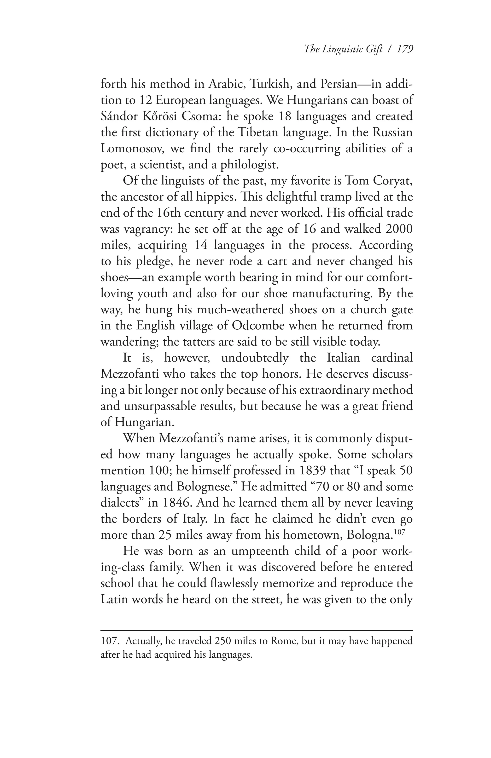 The Linguistic Gift / 179
forth his method in Arabic, Turkish, and Persian—in addi-
tion to 12 European languages. We Hungarians can boast of
Sándor Kőrösi Csoma: he spoke 18 languages and created
the first dictionary of the Tibetan language. In the Russian
Lomonosov, we find the rarely co-occurring abilities of a
poet, a scientist, and a philologist.
Of the linguists of the past, my favorite is Tom Coryat,
the ancestor of all hippies. This delightful tramp lived at the
end of the 16th century and never worked. His official trade
was vagrancy: he set off at the age of 16 and walked 2000
miles, acquiring 14 languages in the process. According
to his pledge, he never rode a cart and never changed his
shoes—an example worth bearing in mind for our comfort-
loving youth and also for our shoe manufacturing. By the
way, he hung his much-weathered shoes on a church gate
in the English village of Odcombe when he returned from
wandering; the tatters are said to be still visible today.
It is, however, undoubtedly the Italian cardinal
Mezzofanti who takes the top honors. He deserves discuss-
ing a bit longer not only because of his extraordinary method
and unsurpassable results, but because he was a great friend
of Hungarian.
When Mezzofanti’s name arises, it is commonly disput-
ed how many languages he actually spoke. Some scholars
mention 100; he himself professed in 1839 that “I speak 50
languages and Bolognese.” He admitted “70 or 80 and some
dialects” in 1846. And he learned them all by never leaving
the borders of Italy. In fact he claimed he didn’t even go
more than 25 miles away from his hometown, Bologna.107
He was born as an umpteenth child of a poor work-
ing-class family. When it was discovered before he entered
school that he could flawlessly memorize and reproduce the
Latin words he heard on the street, he was given to the only
107.	 Actually, he traveled 250 miles to Rome, but it may have happened
after he had acquired his languages.
 