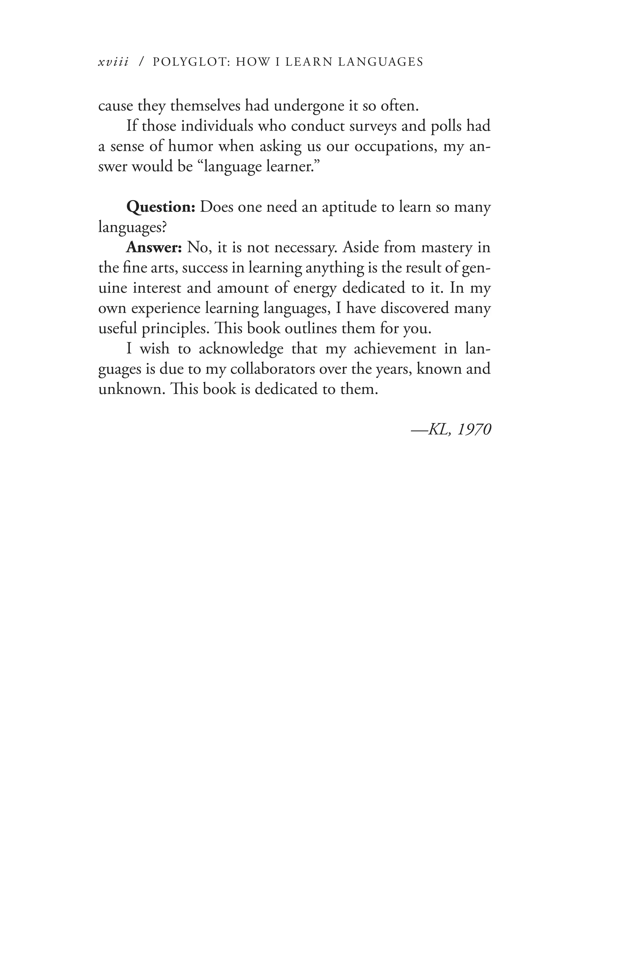 xviii / POLYGLOT: HOW I LE AR N L A NGUAGES
cause they themselves had undergone it so often.
If those individuals who conduct surveys and polls had
a sense of humor when asking us our occupations, my an-
swer would be “language learner.”
Question: Does one need an aptitude to learn so many
languages?
Answer: No, it is not necessary. Aside from mastery in
the fine arts, success in learning anything is the result of gen-
uine interest and amount of energy dedicated to it. In my
own experience learning languages, I have discovered many
useful principles. This book outlines them for you.
I wish to acknowledge that my achievement in lan-
guages is due to my collaborators over the years, known and
unknown. This book is dedicated to them.
—KL, 1970
 