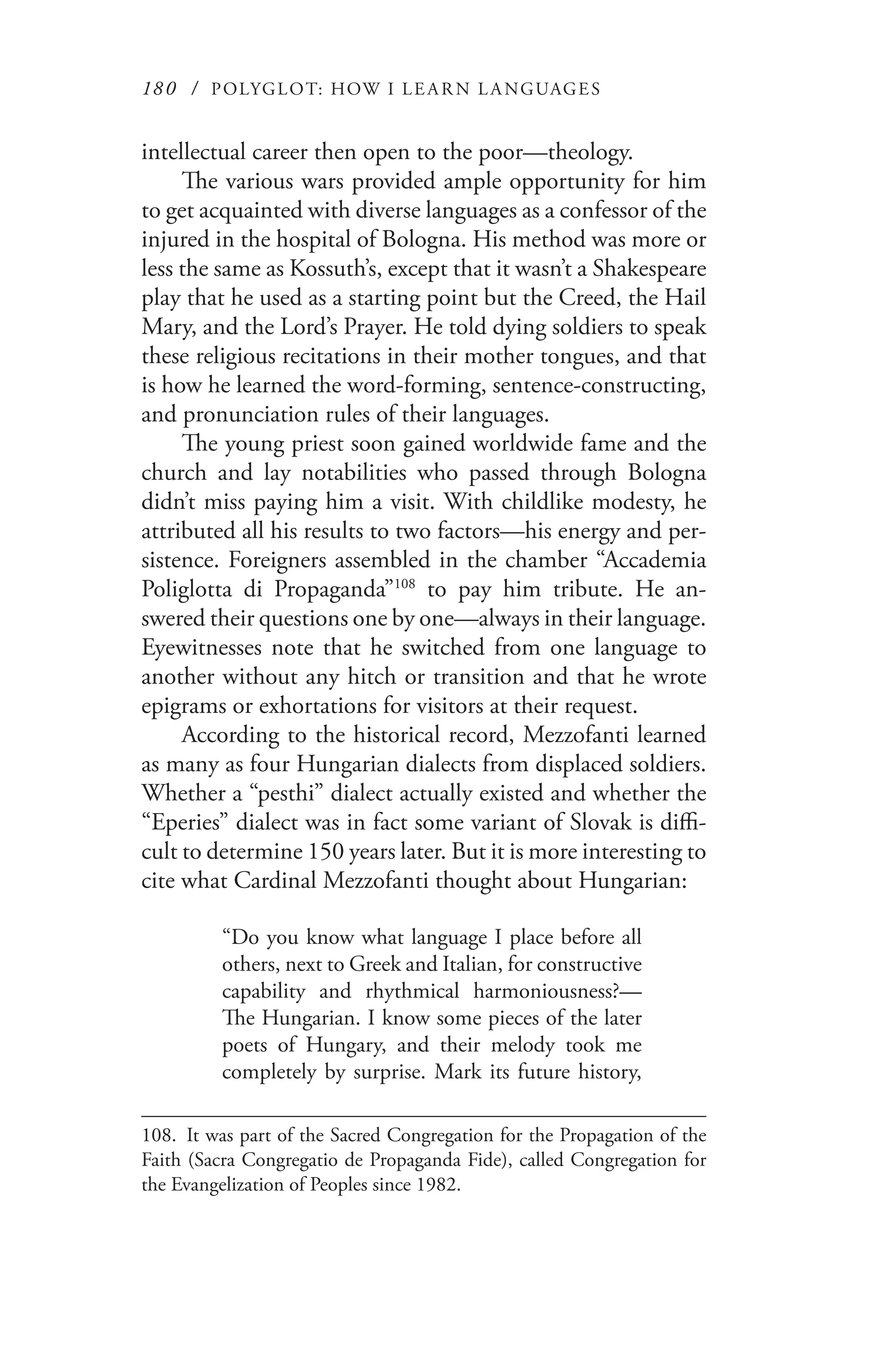 180 / POLYGLOT: HOW I LE AR N L A NGUAGES
intellectual career then open to the poor—theology.
The various wars provided ample opportunity for him
to get acquainted with diverse languages as a confessor of the
injured in the hospital of Bologna. His method was more or
less the same as Kossuth’s, except that it wasn’t a Shakespeare
play that he used as a starting point but the Creed, the Hail
Mary, and the Lord’s Prayer. He told dying soldiers to speak
these religious recitations in their mother tongues, and that
is how he learned the word-forming, sentence-constructing,
and pronunciation rules of their languages.
The young priest soon gained worldwide fame and the
church and lay notabilities who passed through Bologna
didn’t miss paying him a visit. With childlike modesty, he
attributed all his results to two factors—his energy and per-
sistence. Foreigners assembled in the chamber “Accademia
Poliglotta di Propaganda”108
to pay him tribute. He an-
swered their questions one by one—always in their language.
Eyewitnesses note that he switched from one language to
another without any hitch or transition and that he wrote
epigrams or exhortations for visitors at their request.
According to the historical record, Mezzofanti learned
as many as four Hungarian dialects from displaced soldiers.
Whether a “pesthi” dialect actually existed and whether the
“Eperies” dialect was in fact some variant of Slovak is diffi-
cult to determine 150 years later. But it is more interesting to
cite what Cardinal Mezzofanti thought about Hungarian:
“Do you know what language I place before all
others, next to Greek and Italian, for constructive
capability and rhythmical harmoniousness?—
The Hungarian. I know some pieces of the later
poets of Hungary, and their melody took me
completely by surprise. Mark its future history,
108.	 It was part of the Sacred Congregation for the Propagation of the
Faith (Sacra Congregatio de Propaganda Fide), called Congregation for
the Evangelization of Peoples since 1982.
 