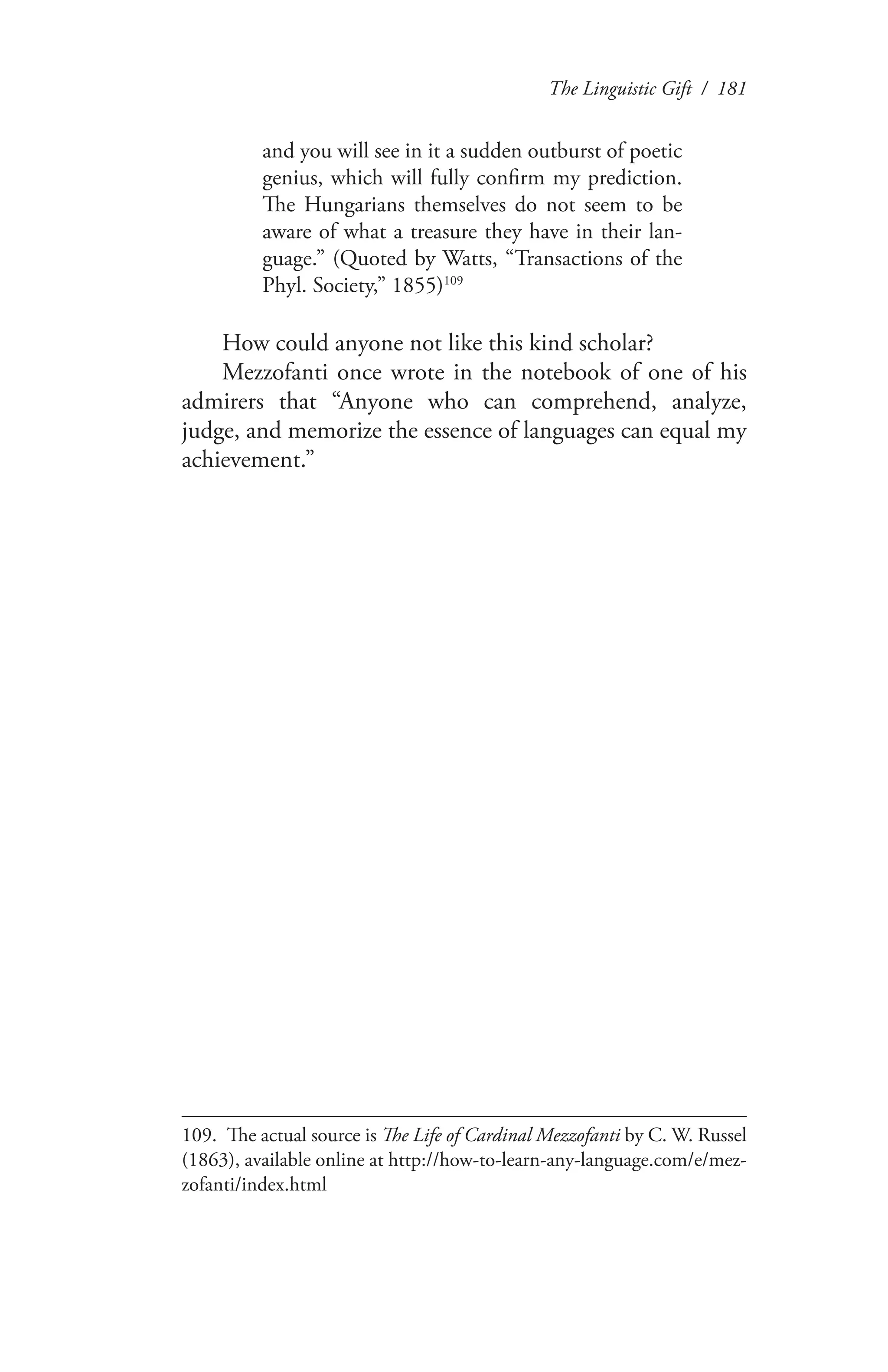 The Linguistic Gift / 181
and you will see in it a sudden outburst of poetic
genius, which will fully confirm my prediction.
The Hungarians themselves do not seem to be
aware of what a treasure they have in their lan-
guage.” (Quoted by Watts, “Transactions of the
Phyl. Society,” 1855)109
How could anyone not like this kind scholar?
Mezzofanti once wrote in the notebook of one of his
admirers that “Anyone who can comprehend, analyze,
judge, and memorize the essence of languages can equal my
achievement.”
109.	 The actual source is The Life of Cardinal Mezzofanti by C. W. Russel
(1863), available online at http://how-to-learn-any-language.com/e/mez-
zofanti/index.html
 