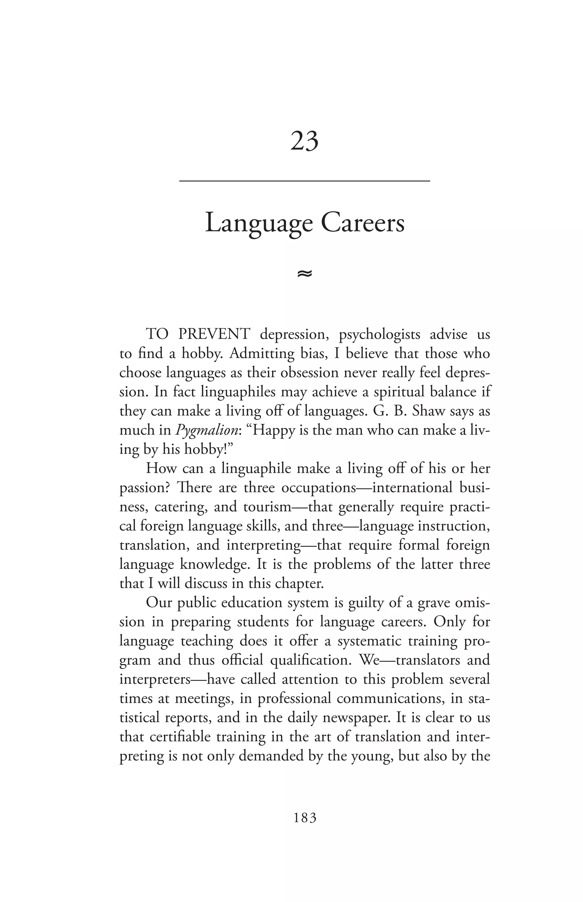 183
23
_______________________________
Language Careers
≈
TO PREVENT depression, psychologists advise us
to find a hobby. Admitting bias, I believe that those who
choose languages as their obsession never really feel depres-
sion. In fact linguaphiles may achieve a spiritual balance if
they can make a living off of languages. G. B. Shaw says as
much in Pygmalion: “Happy is the man who can make a liv-
ing by his hobby!”
How can a linguaphile make a living off of his or her
passion? There are three occupations—international busi-
ness, catering, and tourism—that generally require practi-
cal foreign language skills, and three—language instruction,
translation, and interpreting—that require formal foreign
language knowledge. It is the problems of the latter three
that I will discuss in this chapter.
Our public education system is guilty of a grave omis-
sion in preparing students for language careers. Only for
language teaching does it offer a systematic training pro-
gram and thus official qualification. We—translators and
interpreters—have called attention to this problem several
times at meetings, in professional communications, in sta-
tistical reports, and in the daily newspaper. It is clear to us
that certifiable training in the art of translation and inter-
preting is not only demanded by the young, but also by the
 