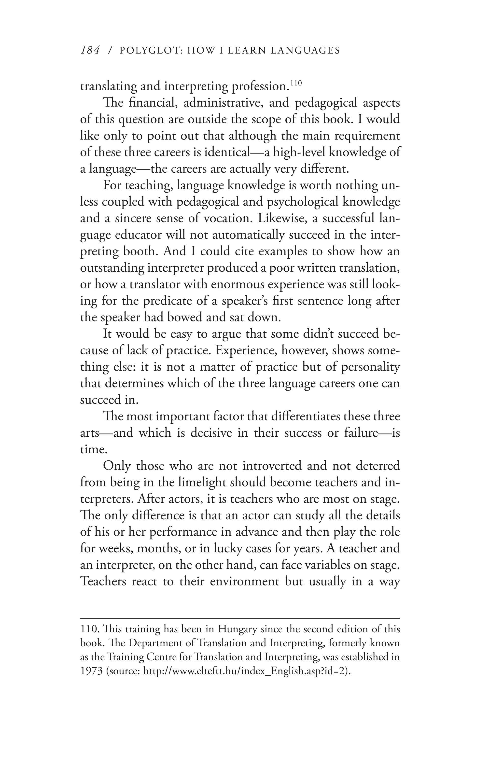 184 / POLYGLOT: HOW I LE AR N L A NGUAGES
translating and interpreting profession.110
The financial, administrative, and pedagogical aspects
of this question are outside the scope of this book. I would
like only to point out that although the main requirement
of these three careers is identical—a high-level knowledge of
a language—the careers are actually very different.
For teaching, language knowledge is worth nothing un-
less coupled with pedagogical and psychological knowledge
and a sincere sense of vocation. Likewise, a successful lan-
guage educator will not automatically succeed in the inter-
preting booth. And I could cite examples to show how an
outstanding interpreter produced a poor written translation,
or how a translator with enormous experience was still look-
ing for the predicate of a speaker’s first sentence long after
the speaker had bowed and sat down.
It would be easy to argue that some didn’t succeed be-
cause of lack of practice. Experience, however, shows some-
thing else: it is not a matter of practice but of personality
that determines which of the three language careers one can
succeed in.
The most important factor that differentiates these three
arts—and which is decisive in their success or failure—is
time.
Only those who are not introverted and not deterred
from being in the limelight should become teachers and in-
terpreters. After actors, it is teachers who are most on stage.
The only difference is that an actor can study all the details
of his or her performance in advance and then play the role
for weeks, months, or in lucky cases for years. A teacher and
an interpreter, on the other hand, can face variables on stage.
Teachers react to their environment but usually in a way
110.	This training has been in Hungary since the second edition of this
book. The Department of Translation and Interpreting, formerly known
as the Training Centre for Translation and Interpreting, was established in
1973 (source: http://www.elteftt.hu/index_English.asp?id=2).
 