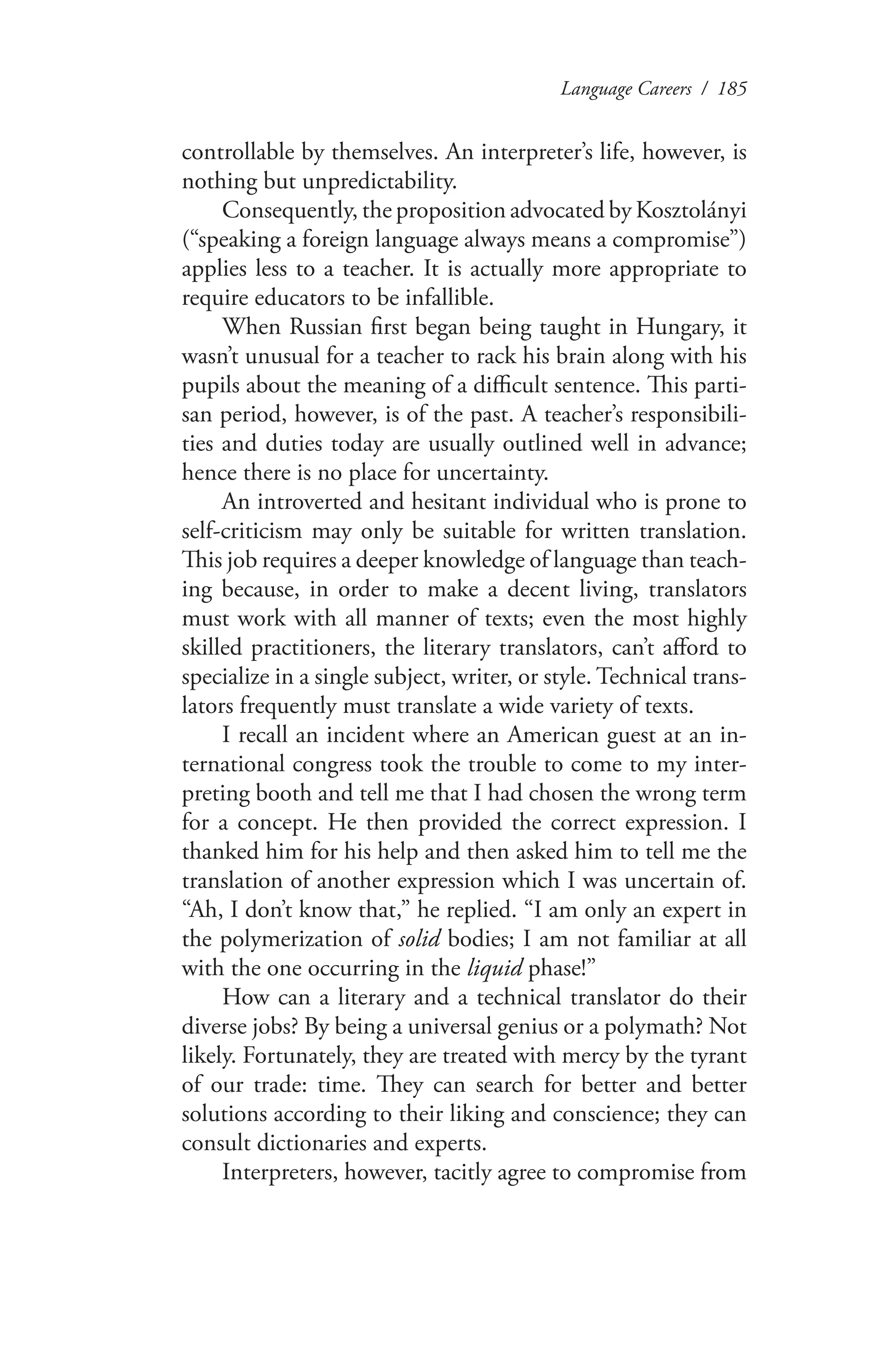 Language Careers / 185
controllable by themselves. An interpreter’s life, however, is
nothing but unpredictability.
Consequently, the proposition advocated by Kosztolányi
(“speaking a foreign language always means a compromise”)
applies less to a teacher. It is actually more appropriate to
require educators to be infallible.
When Russian first began being taught in Hungary, it
wasn’t unusual for a teacher to rack his brain along with his
pupils about the meaning of a difficult sentence. This parti-
san period, however, is of the past. A teacher’s responsibili-
ties and duties today are usually outlined well in advance;
hence there is no place for uncertainty.
An introverted and hesitant individual who is prone to
self-criticism may only be suitable for written translation.
This job requires a deeper knowledge of language than teach-
ing because, in order to make a decent living, translators
must work with all manner of texts; even the most highly
skilled practitioners, the literary translators, can’t afford to
specialize in a single subject, writer, or style. Technical trans-
lators frequently must translate a wide variety of texts.
I recall an incident where an American guest at an in-
ternational congress took the trouble to come to my inter-
preting booth and tell me that I had chosen the wrong term
for a concept. He then provided the correct expression. I
thanked him for his help and then asked him to tell me the
translation of another expression which I was uncertain of.
“Ah, I don’t know that,” he replied. “I am only an expert in
the polymerization of solid bodies; I am not familiar at all
with the one occurring in the liquid phase!”
How can a literary and a technical translator do their
diverse jobs? By being a universal genius or a polymath? Not
likely. Fortunately, they are treated with mercy by the tyrant
of our trade: time. They can search for better and better
solutions according to their liking and conscience; they can
consult dictionaries and experts.
Interpreters, however, tacitly agree to compromise from
 