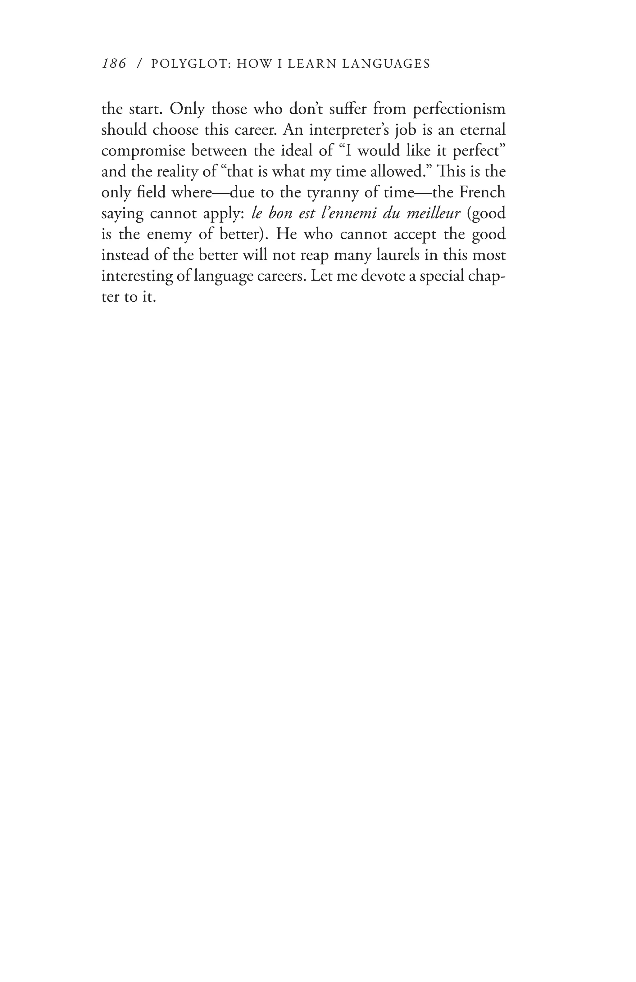 186 / POLYGLOT: HOW I LE AR N L A NGUAGES
the start. Only those who don’t suffer from perfectionism
should choose this career. An interpreter’s job is an eternal
compromise between the ideal of “I would like it perfect”
and the reality of “that is what my time allowed.” This is the
only field where—due to the tyranny of time—the French
saying cannot apply: le bon est l’ennemi du meilleur (good
is the enemy of better). He who cannot accept the good
instead of the better will not reap many laurels in this most
interesting of language careers. Let me devote a special chap-
ter to it.
 