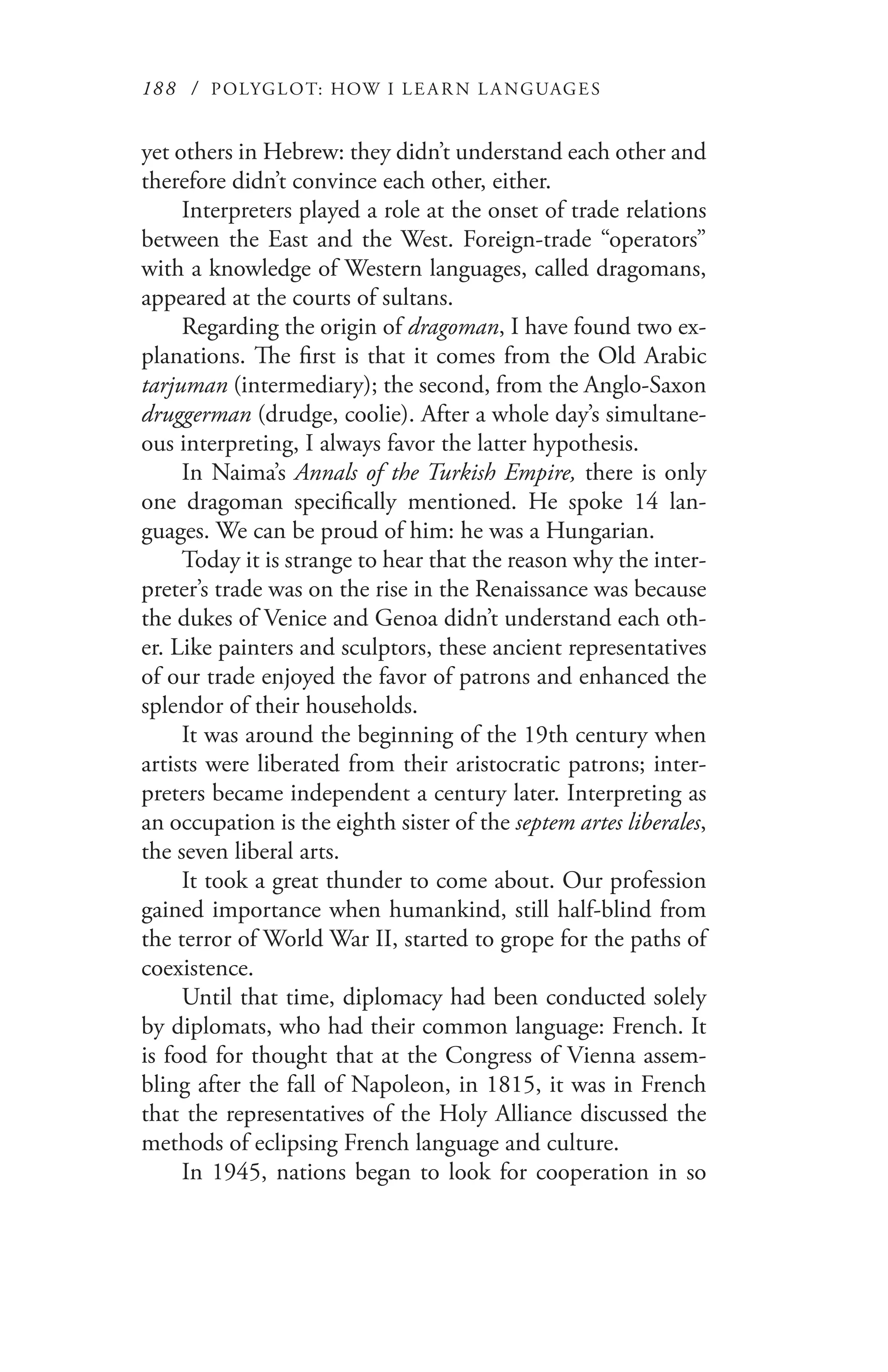 188 / POLYGLOT: HOW I LE AR N L A NGUAGES
yet others in Hebrew: they didn’t understand each other and
therefore didn’t convince each other, either.
Interpreters played a role at the onset of trade relations
between the East and the West. Foreign-trade “operators”
with a knowledge of Western languages, called dragomans,
appeared at the courts of sultans.
Regarding the origin of dragoman, I have found two ex-
planations. The first is that it comes from the Old Arabic
tarjuman (intermediary); the second, from the Anglo-Saxon
druggerman (drudge, coolie). After a whole day’s simultane-
ous interpreting, I always favor the latter hypothesis.
In Naima’s Annals of the Turkish Empire, there is only
one dragoman specifically mentioned. He spoke 14 lan-
guages. We can be proud of him: he was a Hungarian.
Today it is strange to hear that the reason why the inter-
preter’s trade was on the rise in the Renaissance was because
the dukes of Venice and Genoa didn’t understand each oth-
er. Like painters and sculptors, these ancient representatives
of our trade enjoyed the favor of patrons and enhanced the
splendor of their households.
It was around the beginning of the 19th century when
artists were liberated from their aristocratic patrons; inter-
preters became independent a century later. Interpreting as
an occupation is the eighth sister of the septem artes liberales,
the seven liberal arts.
It took a great thunder to come about. Our profession
gained importance when humankind, still half-blind from
the terror of World War II, started to grope for the paths of
coexistence.
Until that time, diplomacy had been conducted solely
by diplomats, who had their common language: French. It
is food for thought that at the Congress of Vienna assem-
bling after the fall of Napoleon, in 1815, it was in French
that the representatives of the Holy Alliance discussed the
methods of eclipsing French language and culture.
In 1945, nations began to look for cooperation in so
 