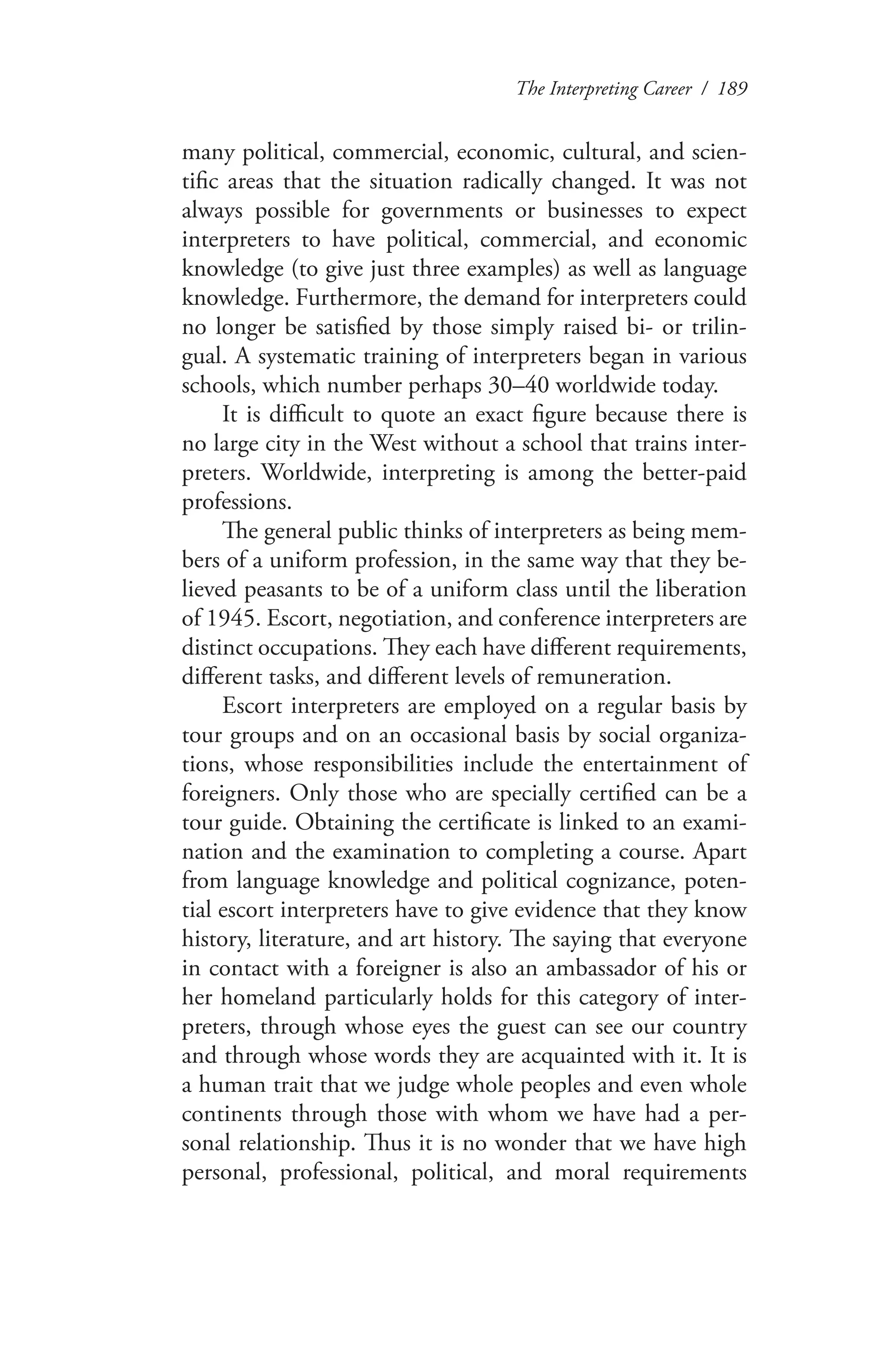 The Interpreting Career / 189
many political, commercial, economic, cultural, and scien-
tific areas that the situation radically changed. It was not
always possible for governments or businesses to expect
interpreters to have political, commercial, and economic
knowledge (to give just three examples) as well as language
knowledge. Furthermore, the demand for interpreters could
no longer be satisfied by those simply raised bi- or trilin-
gual. A systematic training of interpreters began in various
schools, which number perhaps 30–40 worldwide today.
It is difficult to quote an exact figure because there is
no large city in the West without a school that trains inter-
preters. Worldwide, interpreting is among the better-paid
professions.
The general public thinks of interpreters as being mem-
bers of a uniform profession, in the same way that they be-
lieved peasants to be of a uniform class until the liberation
of 1945. Escort, negotiation, and conference interpreters are
distinct occupations. They each have different requirements,
different tasks, and different levels of remuneration.
Escort interpreters are employed on a regular basis by
tour groups and on an occasional basis by social organiza-
tions, whose responsibilities include the entertainment of
foreigners. Only those who are specially certified can be a
tour guide. Obtaining the certificate is linked to an exami-
nation and the examination to completing a course. Apart
from language knowledge and political cognizance, poten-
tial escort interpreters have to give evidence that they know
history, literature, and art history. The saying that everyone
in contact with a foreigner is also an ambassador of his or
her homeland particularly holds for this category of inter-
preters, through whose eyes the guest can see our country
and through whose words they are acquainted with it. It is
a human trait that we judge whole peoples and even whole
continents through those with whom we have had a per-
sonal relationship. Thus it is no wonder that we have high
personal, professional, political, and moral requirements
 