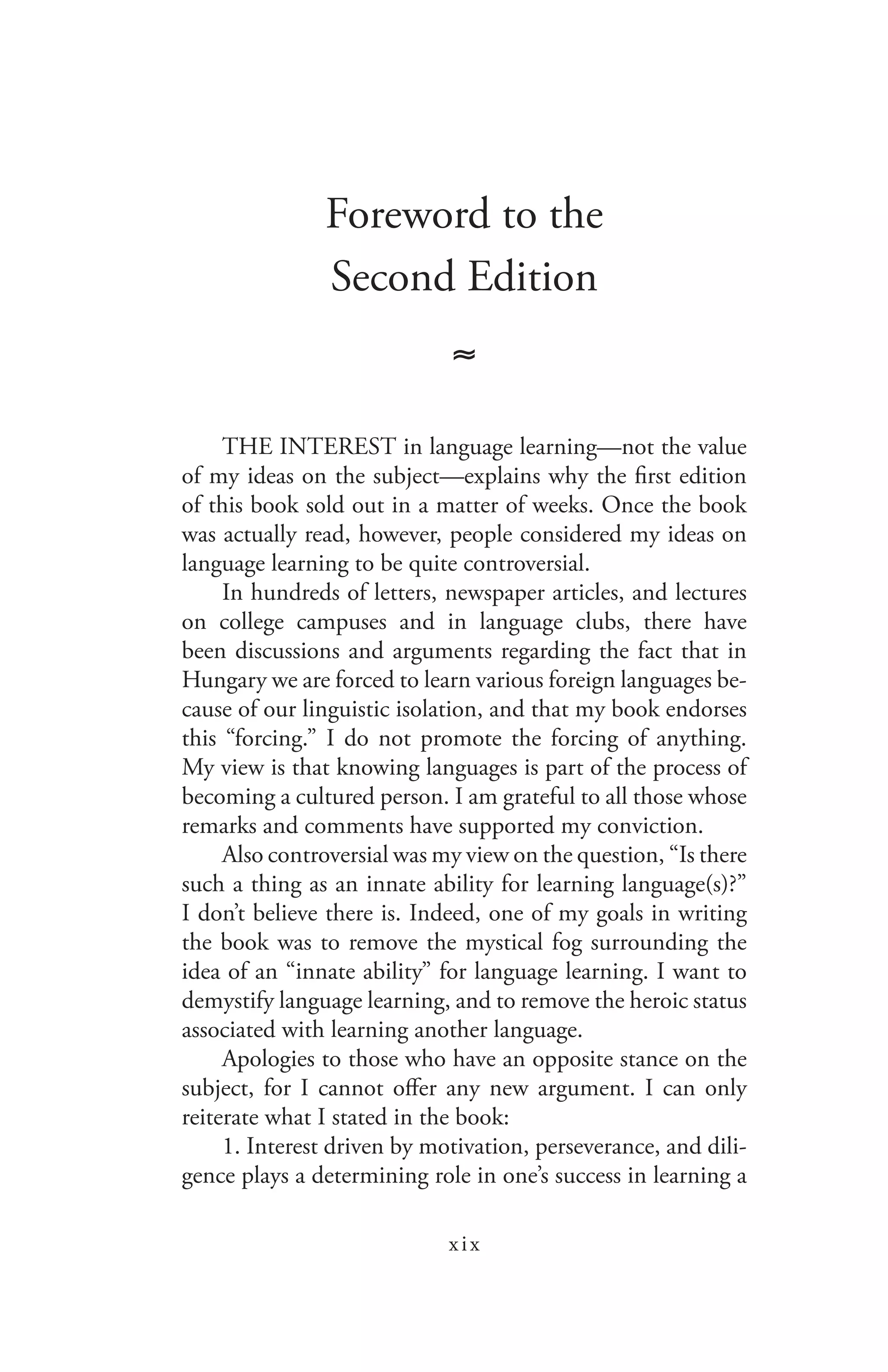 xix
Foreword to the
Second Edition
≈
THE INTEREST in language learning—not the value
of my ideas on the subject—explains why the first edition
of this book sold out in a matter of weeks. Once the book
was actually read, however, people considered my ideas on
language learning to be quite controversial.
In hundreds of letters, newspaper articles, and lectures
on college campuses and in language clubs, there have
been discussions and arguments regarding the fact that in
Hungary we are forced to learn various foreign languages be-
cause of our linguistic isolation, and that my book endorses
this “forcing.” I do not promote the forcing of anything.
My view is that knowing languages is part of the process of
becoming a cultured person. I am grateful to all those whose
remarks and comments have supported my conviction.
Also controversial was my view on the question, “Is there
such a thing as an innate ability for learning language(s)?”
I don’t believe there is. Indeed, one of my goals in writing
the book was to remove the mystical fog surrounding the
idea of an “innate ability” for language learning. I want to
demystify language learning, and to remove the heroic status
associated with learning another language.
Apologies to those who have an opposite stance on the
subject, for I cannot offer any new argument. I can only
reiterate what I stated in the book:
1. Interest driven by motivation, perseverance, and dili-
gence plays a determining role in one’s success in learning a
 