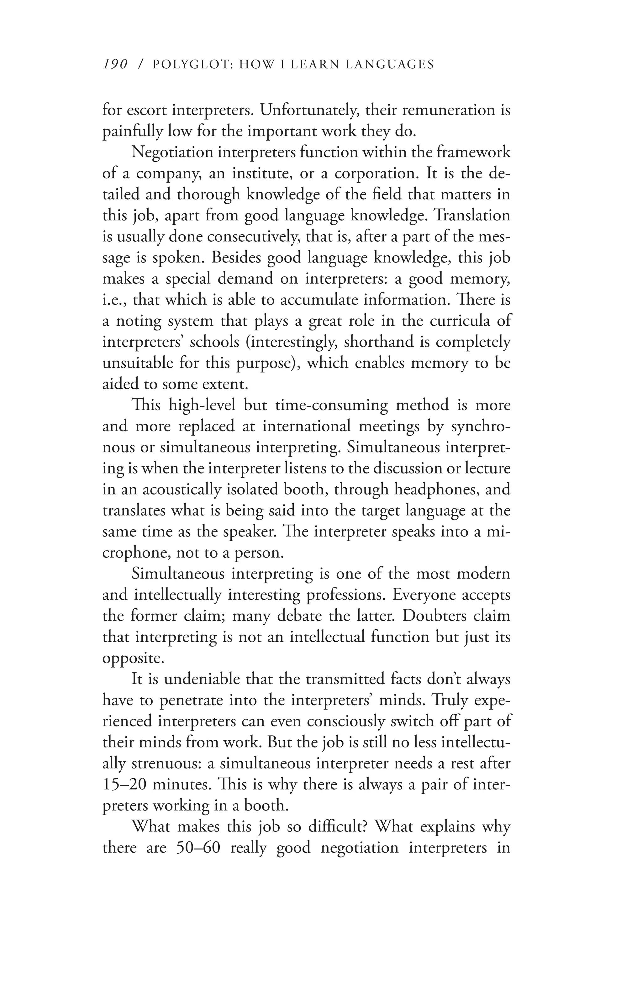 190 / POLYGLOT: HOW I LE AR N L A NGUAGES
for escort interpreters. Unfortunately, their remuneration is
painfully low for the important work they do.
Negotiation interpreters function within the framework
of a company, an institute, or a corporation. It is the de-
tailed and thorough knowledge of the field that matters in
this job, apart from good language knowledge. Translation
is usually done consecutively, that is, after a part of the mes-
sage is spoken. Besides good language knowledge, this job
makes a special demand on interpreters: a good memory,
i.e., that which is able to accumulate information. There is
a noting system that plays a great role in the curricula of
interpreters’ schools (interestingly, shorthand is completely
unsuitable for this purpose), which enables memory to be
aided to some extent.
This high-level but time-consuming method is more
and more replaced at international meetings by synchro-
nous or simultaneous interpreting. Simultaneous interpret-
ing is when the interpreter listens to the discussion or lecture
in an acoustically isolated booth, through headphones, and
translates what is being said into the target language at the
same time as the speaker. The interpreter speaks into a mi-
crophone, not to a person.
Simultaneous interpreting is one of the most modern
and intellectually interesting professions. Everyone accepts
the former claim; many debate the latter. Doubters claim
that interpreting is not an intellectual function but just its
opposite.
It is undeniable that the transmitted facts don’t always
have to penetrate into the interpreters’ minds. Truly expe-
rienced interpreters can even consciously switch off part of
their minds from work. But the job is still no less intellectu-
ally strenuous: a simultaneous interpreter needs a rest after
15–20 minutes. This is why there is always a pair of inter-
preters working in a booth.
What makes this job so difficult? What explains why
there are 50–60 really good negotiation interpreters in
 