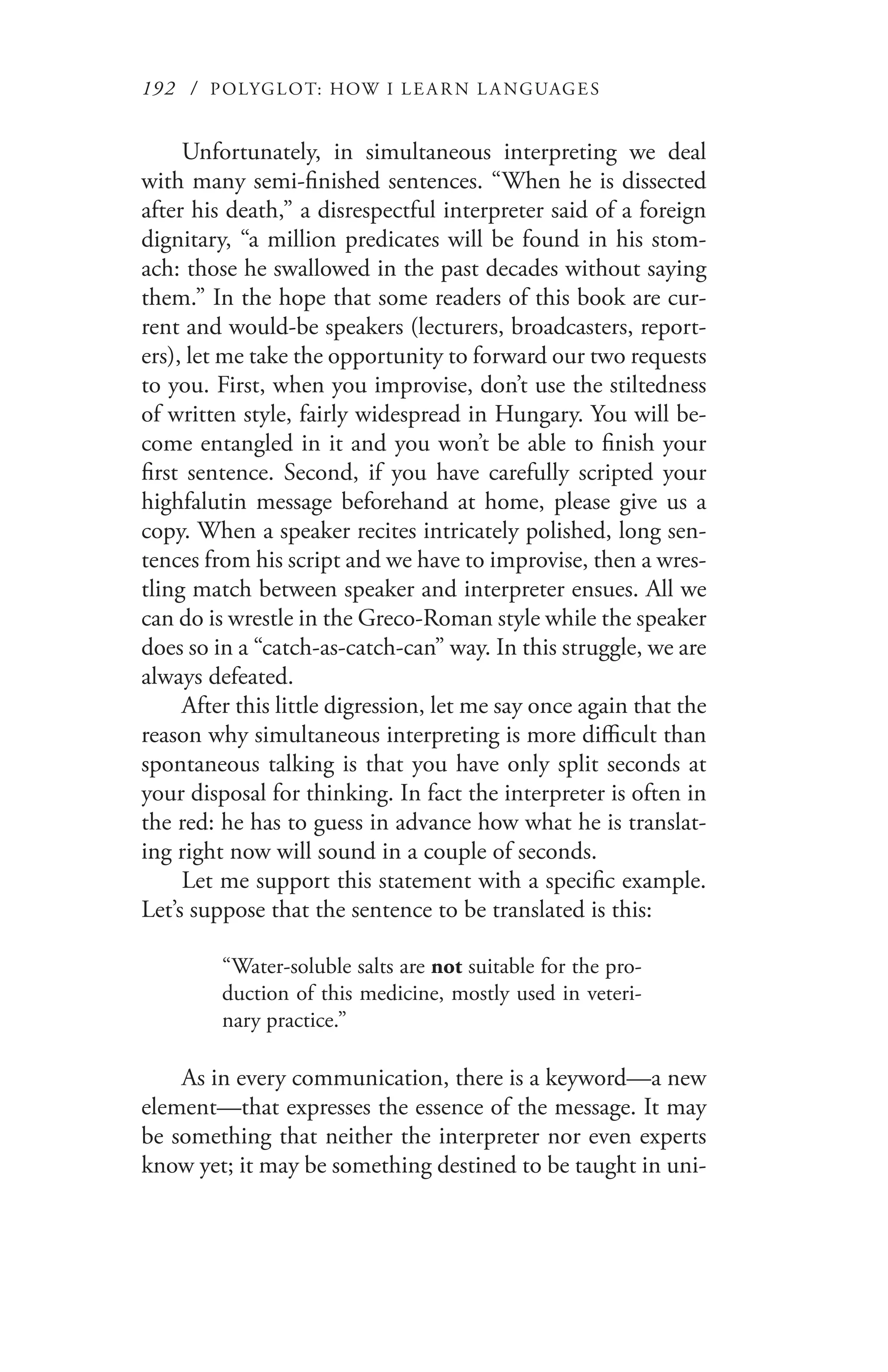 192 / POLYGLOT: HOW I LE AR N L A NGUAGES
Unfortunately, in simultaneous interpreting we deal
with many semi-finished sentences. “When he is dissected
after his death,” a disrespectful interpreter said of a foreign
dignitary, “a million predicates will be found in his stom-
ach: those he swallowed in the past decades without saying
them.” In the hope that some readers of this book are cur-
rent and would-be speakers (lecturers, broadcasters, report-
ers), let me take the opportunity to forward our two requests
to you. First, when you improvise, don’t use the stiltedness
of written style, fairly widespread in Hungary. You will be-
come entangled in it and you won’t be able to finish your
first sentence. Second, if you have carefully scripted your
highfalutin message beforehand at home, please give us a
copy. When a speaker recites intricately polished, long sen-
tences from his script and we have to improvise, then a wres-
tling match between speaker and interpreter ensues. All we
can do is wrestle in the Greco-Roman style while the speaker
does so in a “catch-as-catch-can” way. In this struggle, we are
always defeated.
After this little digression, let me say once again that the
reason why simultaneous interpreting is more difficult than
spontaneous talking is that you have only split seconds at
your disposal for thinking. In fact the interpreter is often in
the red: he has to guess in advance how what he is translat-
ing right now will sound in a couple of seconds.
Let me support this statement with a specific example.
Let’s suppose that the sentence to be translated is this:
“Water-soluble salts are not suitable for the pro-
duction of this medicine, mostly used in veteri-
nary practice.”
As in every communication, there is a keyword—a new
element—that expresses the essence of the message. It may
be something that neither the interpreter nor even experts
know yet; it may be something destined to be taught in uni-
 