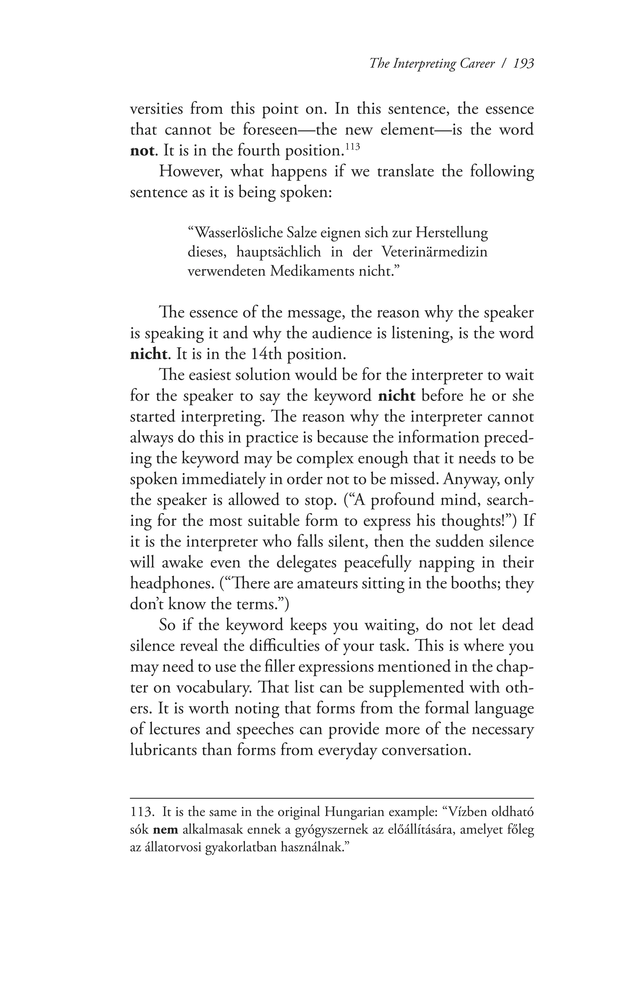 The Interpreting Career / 193
versities from this point on. In this sentence, the essence
that cannot be foreseen—the new element—is the word
not. It is in the fourth position.113
However, what happens if we translate the following
sentence as it is being spoken:
“Wasserlösliche Salze eignen sich zur Herstellung
dieses, hauptsächlich in der Veterinärmedizin
verwendeten Medikaments nicht.”
The essence of the message, the reason why the speaker
is speaking it and why the audience is listening, is the word
nicht. It is in the 14th position.
The easiest solution would be for the interpreter to wait
for the speaker to say the keyword nicht before he or she
started interpreting. The reason why the interpreter cannot
always do this in practice is because the information preced-
ing the keyword may be complex enough that it needs to be
spoken immediately in order not to be missed. Anyway, only
the speaker is allowed to stop. (“A profound mind, search-
ing for the most suitable form to express his thoughts!”) If
it is the interpreter who falls silent, then the sudden silence
will awake even the delegates peacefully napping in their
headphones. (“There are amateurs sitting in the booths; they
don’t know the terms.”)
So if the keyword keeps you waiting, do not let dead
silence reveal the difficulties of your task. This is where you
may need to use the filler expressions mentioned in the chap-
ter on vocabulary. That list can be supplemented with oth-
ers. It is worth noting that forms from the formal language
of lectures and speeches can provide more of the necessary
lubricants than forms from everyday conversation.
113.	 It is the same in the original Hungarian example: “Vízben oldható
sók nem alkalmasak ennek a gyógyszernek az előállítására, amelyet főleg
az állatorvosi gyakorlatban használnak.”
 