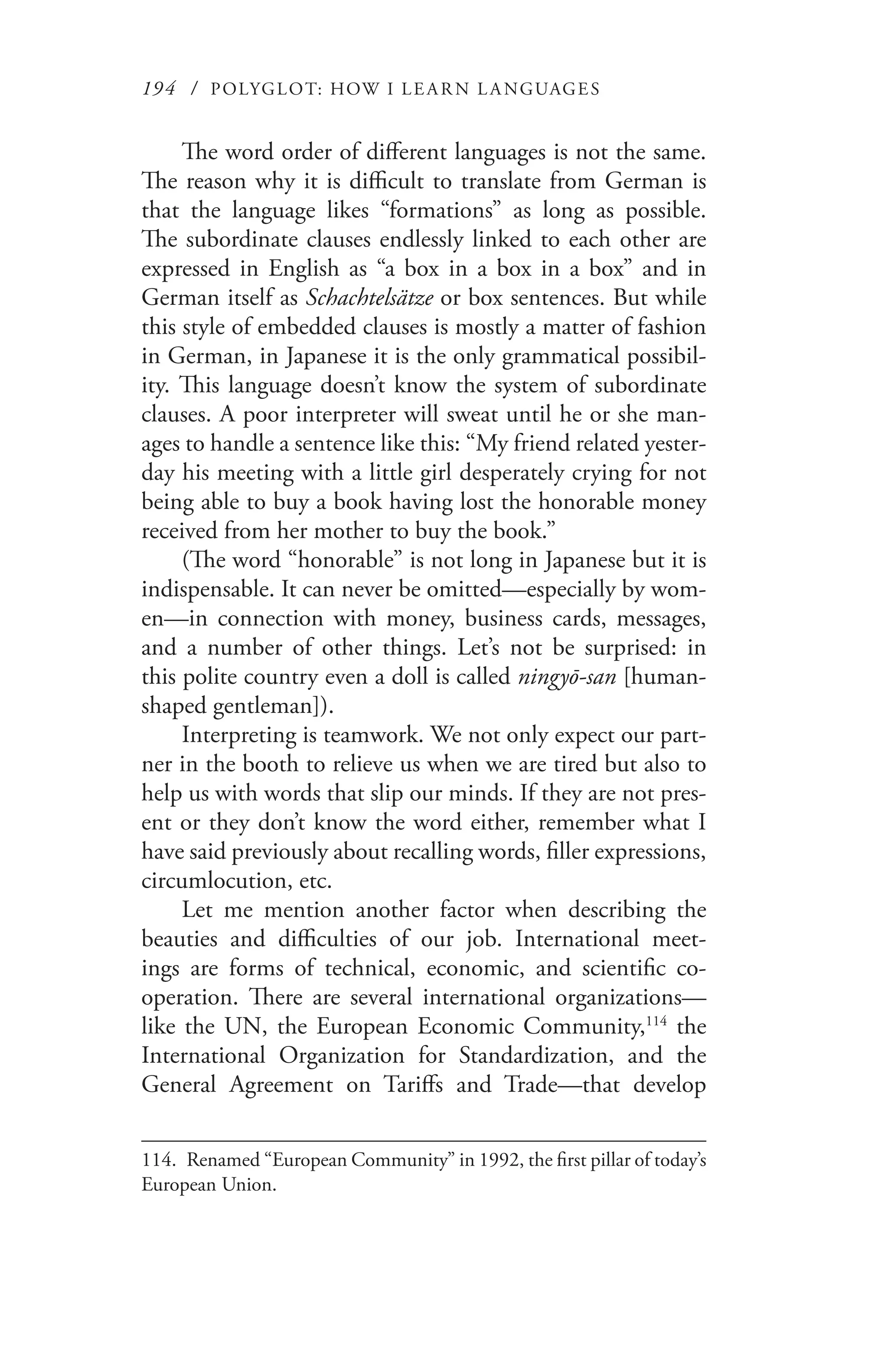 194 / POLYGLOT: HOW I LE AR N L A NGUAGES
The word order of different languages is not the same.
The reason why it is difficult to translate from German is
that the language likes “formations” as long as possible.
The subordinate clauses endlessly linked to each other are
expressed in English as “a box in a box in a box” and in
German itself as Schachtelsätze or box sentences. But while
this style of embedded clauses is mostly a matter of fashion
in German, in Japanese it is the only grammatical possibil-
ity. This language doesn’t know the system of subordinate
clauses. A poor interpreter will sweat until he or she man-
ages to handle a sentence like this: “My friend related yester-
day his meeting with a little girl desperately crying for not
being able to buy a book having lost the honorable money
received from her mother to buy the book.”
(The word “honorable” is not long in Japanese but it is
indispensable. It can never be omitted—especially by wom-
en—in connection with money, business cards, messages,
and a number of other things. Let’s not be surprised: in
this polite country even a doll is called ningyō-san [human-
shaped gentleman]).
Interpreting is teamwork. We not only expect our part-
ner in the booth to relieve us when we are tired but also to
help us with words that slip our minds. If they are not pres-
ent or they don’t know the word either, remember what I
have said previously about recalling words, filler expressions,
circumlocution, etc.
Let me mention another factor when describing the
beauties and difficulties of our job. International meet-
ings are forms of technical, economic, and scientific co-
operation. There are several international organizations—
like the UN, the European Economic Community,114
the
International Organization for Standardization, and the
General Agreement on Tariffs and Trade—that develop
114.	 Renamed “European Community” in 1992, the first pillar of today’s
European Union.
 