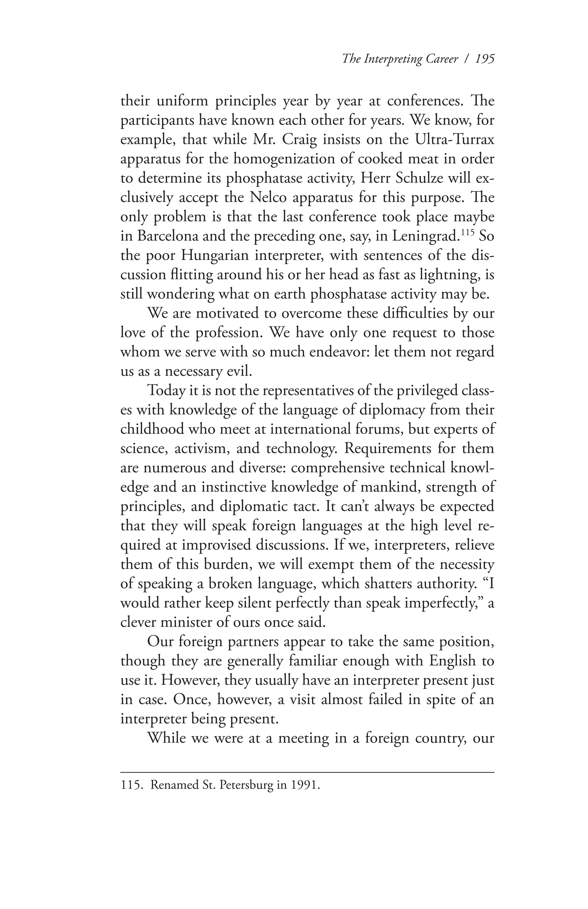 The Interpreting Career / 195
their uniform principles year by year at conferences. The
participants have known each other for years. We know, for
example, that while Mr. Craig insists on the Ultra-Turrax
apparatus for the homogenization of cooked meat in order
to determine its phosphatase activity, Herr Schulze will ex-
clusively accept the Nelco apparatus for this purpose. The
only problem is that the last conference took place maybe
in Barcelona and the preceding one, say, in Leningrad.115
So
the poor Hungarian interpreter, with sentences of the dis-
cussion flitting around his or her head as fast as lightning, is
still wondering what on earth phosphatase activity may be.
We are motivated to overcome these difficulties by our
love of the profession. We have only one request to those
whom we serve with so much endeavor: let them not regard
us as a necessary evil.
Today it is not the representatives of the privileged class-
es with knowledge of the language of diplomacy from their
childhood who meet at international forums, but experts of
science, activism, and technology. Requirements for them
are numerous and diverse: comprehensive technical knowl-
edge and an instinctive knowledge of mankind, strength of
principles, and diplomatic tact. It can’t always be expected
that they will speak foreign languages at the high level re-
quired at improvised discussions. If we, interpreters, relieve
them of this burden, we will exempt them of the necessity
of speaking a broken language, which shatters authority. “I
would rather keep silent perfectly than speak imperfectly,” a
clever minister of ours once said.
Our foreign partners appear to take the same position,
though they are generally familiar enough with English to
use it. However, they usually have an interpreter present just
in case. Once, however, a visit almost failed in spite of an
interpreter being present.
While we were at a meeting in a foreign country, our
115.	 Renamed St. Petersburg in 1991.
 