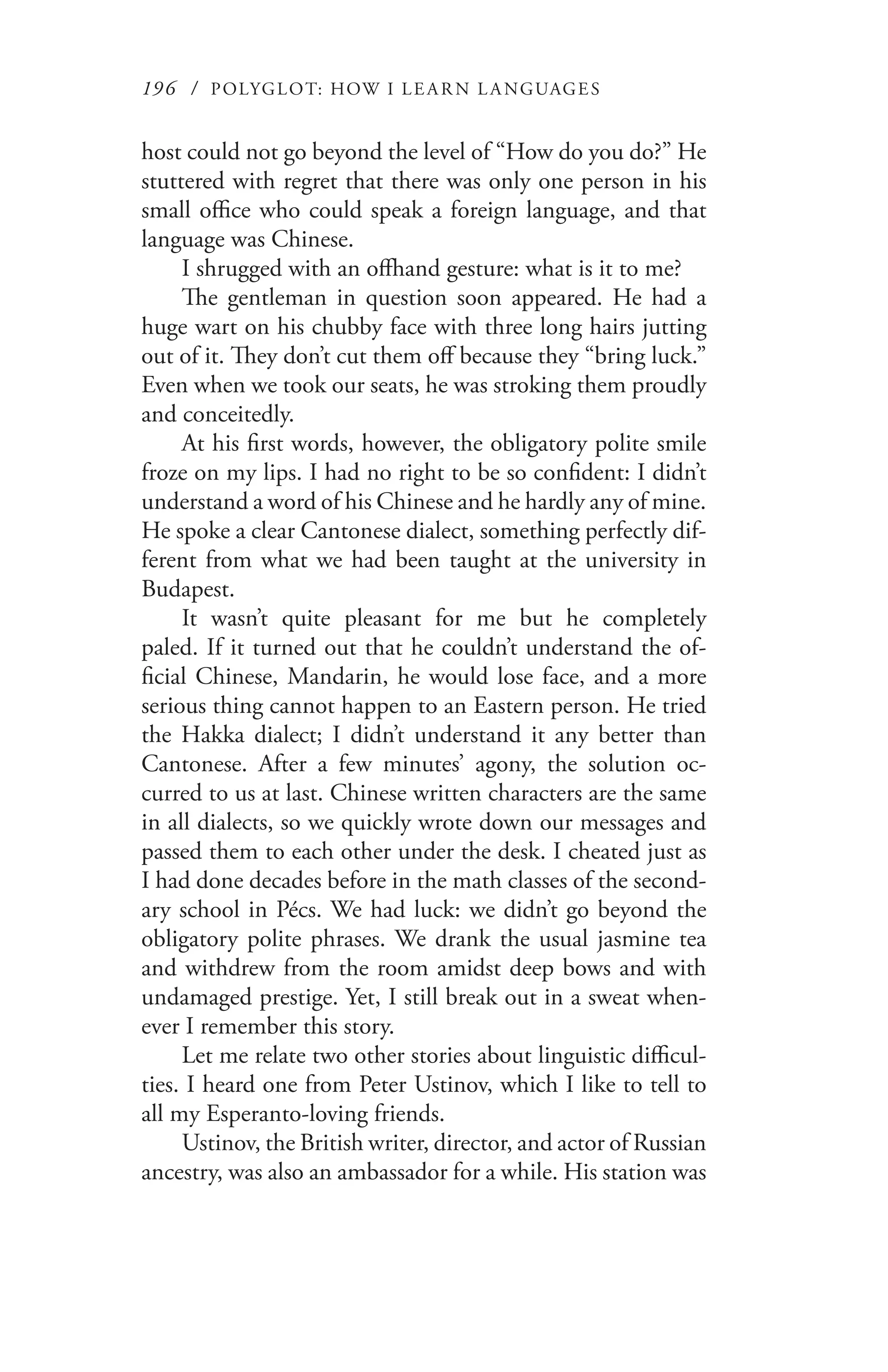 196 / POLYGLOT: HOW I LE AR N L A NGUAGES
host could not go beyond the level of “How do you do?” He
stuttered with regret that there was only one person in his
small office who could speak a foreign language, and that
language was Chinese.
I shrugged with an offhand gesture: what is it to me?
The gentleman in question soon appeared. He had a
huge wart on his chubby face with three long hairs jutting
out of it. They don’t cut them off because they “bring luck.”
Even when we took our seats, he was stroking them proudly
and conceitedly.
At his first words, however, the obligatory polite smile
froze on my lips. I had no right to be so confident: I didn’t
understand a word of his Chinese and he hardly any of mine.
He spoke a clear Cantonese dialect, something perfectly dif-
ferent from what we had been taught at the university in
Budapest.
It wasn’t quite pleasant for me but he completely
paled. If it turned out that he couldn’t understand the of-
ficial Chinese, Mandarin, he would lose face, and a more
serious thing cannot happen to an Eastern person. He tried
the Hakka dialect; I didn’t understand it any better than
Cantonese. After a few minutes’ agony, the solution oc-
curred to us at last. Chinese written characters are the same
in all dialects, so we quickly wrote down our messages and
passed them to each other under the desk. I cheated just as
I had done decades before in the math classes of the second-
ary school in Pécs. We had luck: we didn’t go beyond the
obligatory polite phrases. We drank the usual jasmine tea
and withdrew from the room amidst deep bows and with
undamaged prestige. Yet, I still break out in a sweat when-
ever I remember this story.
Let me relate two other stories about linguistic difficul-
ties. I heard one from Peter Ustinov, which I like to tell to
all my Esperanto-loving friends.
Ustinov, the British writer, director, and actor of Russian
ancestry, was also an ambassador for a while. His station was
 