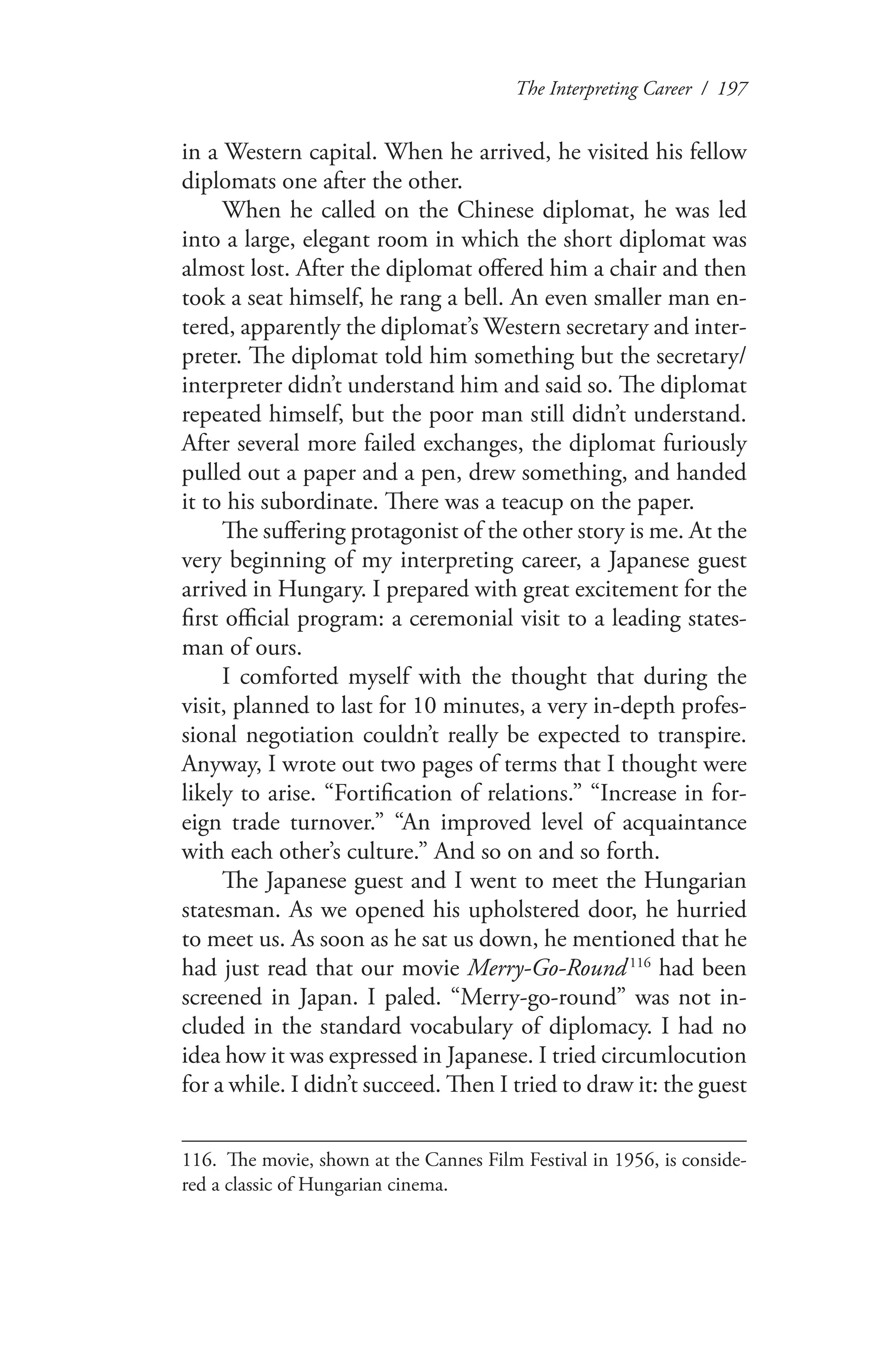 The Interpreting Career / 197
in a Western capital. When he arrived, he visited his fellow
diplomats one after the other.
When he called on the Chinese diplomat, he was led
into a large, elegant room in which the short diplomat was
almost lost. After the diplomat offered him a chair and then
took a seat himself, he rang a bell. An even smaller man en-
tered, apparently the diplomat’s Western secretary and inter-
preter. The diplomat told him something but the secretary/
interpreter didn’t understand him and said so. The diplomat
repeated himself, but the poor man still didn’t understand.
After several more failed exchanges, the diplomat furiously
pulled out a paper and a pen, drew something, and handed
it to his subordinate. There was a teacup on the paper.
The suffering protagonist of the other story is me. At the
very beginning of my interpreting career, a Japanese guest
arrived in Hungary. I prepared with great excitement for the
first official program: a ceremonial visit to a leading states-
man of ours.
I comforted myself with the thought that during the
visit, planned to last for 10 minutes, a very in-depth profes-
sional negotiation couldn’t really be expected to transpire.
Anyway, I wrote out two pages of terms that I thought were
likely to arise. “Fortification of relations.” “Increase in for-
eign trade turnover.” “An improved level of acquaintance
with each other’s culture.” And so on and so forth.
The Japanese guest and I went to meet the Hungarian
statesman. As we opened his upholstered door, he hurried
to meet us. As soon as he sat us down, he mentioned that he
had just read that our movie Merry-Go-Round 116
had been
screened in Japan. I paled. “Merry-go-round” was not in-
cluded in the standard vocabulary of diplomacy. I had no
idea how it was expressed in Japanese. I tried circumlocution
for a while. I didn’t succeed. Then I tried to draw it: the guest
116.	 The movie, shown at the Cannes Film Festival in 1956, is conside-
red a classic of Hungarian cinema.
 